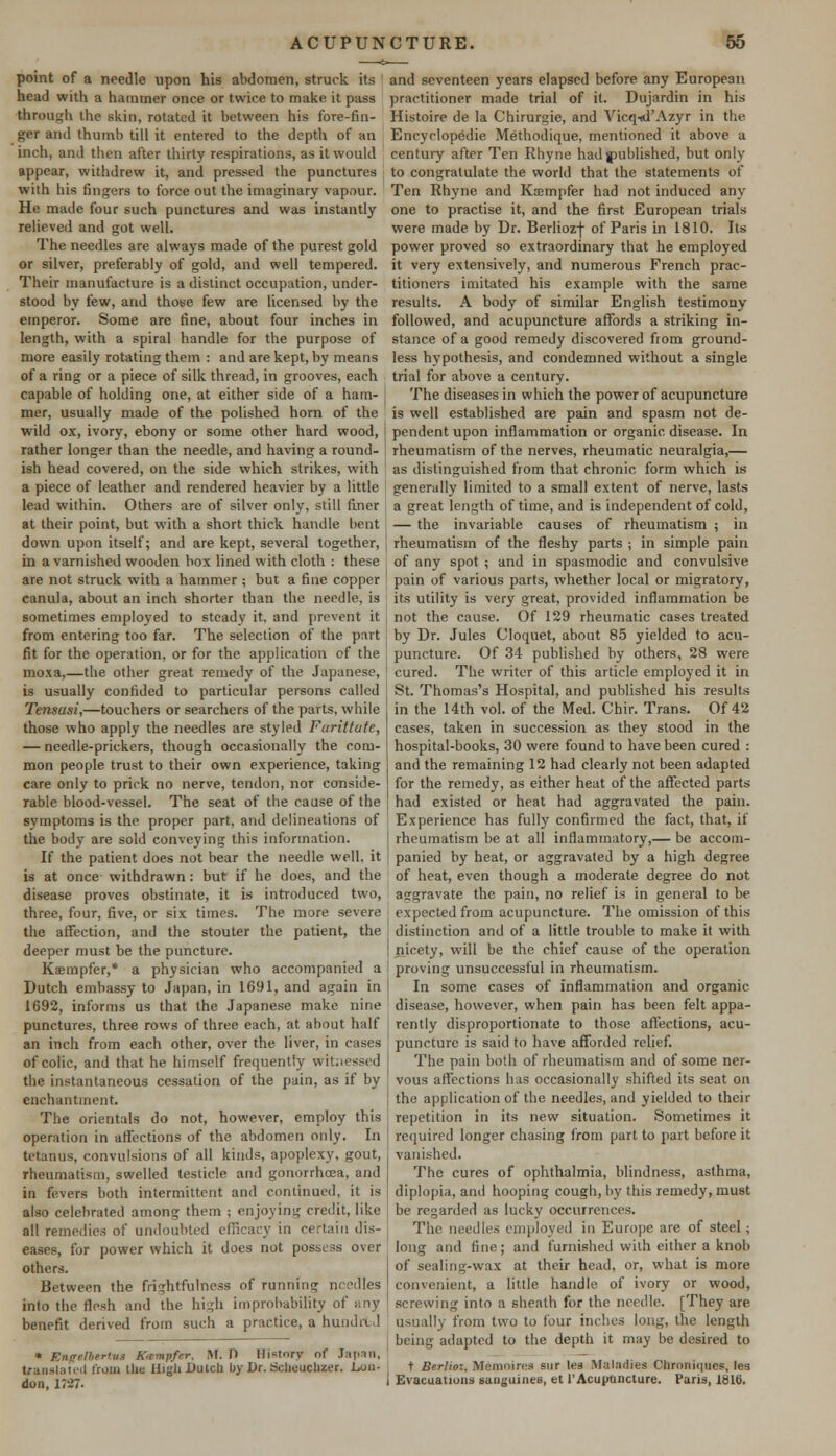 point of a needle upon his abdomen, struck its head with a hammer once or twice to make it pass through the skin, rotated it between his fore-fin- ger and thumb till it entered to the depth of an inch, and then after thirty respirations, as it would appear, withdrew it, and pressed the punctures with his fingers to force out the imaginary vapour. He made four such punctures and was instantly relieved and got well. The needles are always made of the purest gold or silver, preferably of gold, and well tempered. Their manufacture is a distinct occupation, under- stood by few, and those few are licensed by the emperor. Some arc fine, about four inches in length, with a spiral handle for the purpose of more easily rotating them : and are kept, by means of a ring or a piece of silk thread, in grooves, each capable of holding one, at either side of a ham- mer, usually made of the polished horn of the wild ox, ivory, ebony or some other hard wood, rather longer than the needle, and having a round- ish head covered, on the side which strikes, with a piece of leather and rendered heavier by a little lead within. Others are of silver only, still finer at their point, but with a short thick handle bent down upon itself; and are kept, several together, in a varnished wooden box lined with cloth : these are not struck with a hammer ; but a fine copper canula, about an inch shorter than the needle, is sometimes employed to steady it. and prevent it from entering too far. The selection of the part fit for the operation, or for the application of the moxa,—the other great remedy of the Japanese, is usually confided to particular persons called Tensasi,—touchers or searchers of the parts, while those who apply the needles are styled Furittute, — needle-prickers, though occasionally the com- mon people trust to their own experience, taking care only to prick no nerve, tendon, nor conside- rable blood-vessel. The seat of the cause of the symptoms is the proper part, and delineations of the body are sold conveying this information. If the patient does not bear the needle well, it is at once withdrawn: but if he does, and the disease proves obstinate, it is introduced two, three, four, five, or six times. The more severe the affection, and the stouter the patient, the deeper must be the puncture. Kaempfer,* a physician who accompanied a Dutch embassy to Japan, in 1691, and again in 1692, informs us that the Japanese make nine punctures, three rows of three each, at about half an inch from each other, over the liver, in cases of colic, and that he himself frequently witnessed the instantaneous cessation of the pain, as if by enchantment. The orientals do not, however, employ this operation in affections of the abdomen only. In tetanus, convulsions of all kinds, apoplexy, gout, rheumatism, swelled testicle and gonorrhoea, and in fevers both intermittent and continued, it is also celebrated among them ; enjoying credit, like all remedies of undoubted efficacy in certain dis- eases, for power which it does not possess over others. Between the frightfulness of running needles into the flesh and the high improbability of any benefit derived from such a practice, a hundred * Engttbtrtua Kwmpfer, M. D History of Japan, translated from the High Dutch by Dr. Scheuchzer. Lon- don, 17-27. and seventeen years elapsed before any European practitioner made trial of it. Dujardin in his Histoire de la Chirurgie, and Vicq-td'Azyr in the Encyelopedie Methodique, mentioned it above a century after Ten Rhyne had published, but only to congratulate the world that the statements of Ten Rhyne and Ksmpfer had not induced any- one to practise it, and the first European trials were made by Dr. Berlioz-)- of Paris in 1810. Its power proved so extraordinary that he employed it very extensively, and numerous French prac- titioners imitated his example with the same results. A body of similar English testimony followed, and acupuncture affords a striking in- stance of a good remedy discovered from ground- less hypothesis, and condemned without a single trial for above a century. The diseases in which the power of acupuncture is well established are pain and spasm not de- pendent upon inflammation or organic, disease. In rheumatism of the nerves, rheumatic neuralgia,— as distinguished from that chronic form which is generally limited to a small extent of nerve, lasts a great length of time, and is independent of cold, — the invariable causes of rheumatism ; in rheumatism of the fleshy parts j in simple pain of any spot ; and in spasmodic and convulsive pain of various parts, whether local or migratory, its utility is very great, provided inflammation be not the cause. Of 129 rheumatic cases treated by Dr. Jules Cloquet, about 85 yielded to acu- puncture. Of 34 published by others, 28 were cured. The writer of this article employed it in St. Thomas's Hospital, and published his results in the 14th vol. of the Med. Chir. Trans. Of 42 cases, taken in succession as they stood in the hospital-books, 30 were found to have been cured : and the remaining 12 had clearly not been adapted for the remedy, as either heat of the affected parts had existed or heat had aggravated the pain. Experience has fully confirmed the fact, that, if rheumatism be at all inflammatory,— be accom- panied by heat, or aggravated by a high degree of heat, even though a moderate degree do not aggravate the pain, no relief is in general to be expected from acupuncture. The omission of this distinction and of a little trouble to make it with nicety, will be the chief cause of the operation proving unsuccessful in rheumatism. In some cases of inflammation and organic disease, however, when pain has been felt appa- rently disproportionate to those affections, acu- puncture is said to have afforded relief. The pain both of rheumatism and of some ner- vous affections has occasionally shifted its seat on the application of the needles, and yielded to their repetition in its new situation. Sometimes it required longer chasing from part to part before it vanished. The cures of ophthalmia, blindness, asthma, diplopia, and hooping cough, by this remedy, must be regarded as lucky occurrences. The needles employed in Europe are of steel; long and fine; and furnished with either a knob of sealing-wax at their head, or, what is more convenient, a little handle of ivory or wood, screwing into a sheath for the needle. [They are usually from two to four inches long, the length being adapted to the depth it may be desired to t Berlioz. Memoires sur les Maladies Chrnniqucs, les Evacuations sanguines, et 1'Acupuncture. Paris, 1816.