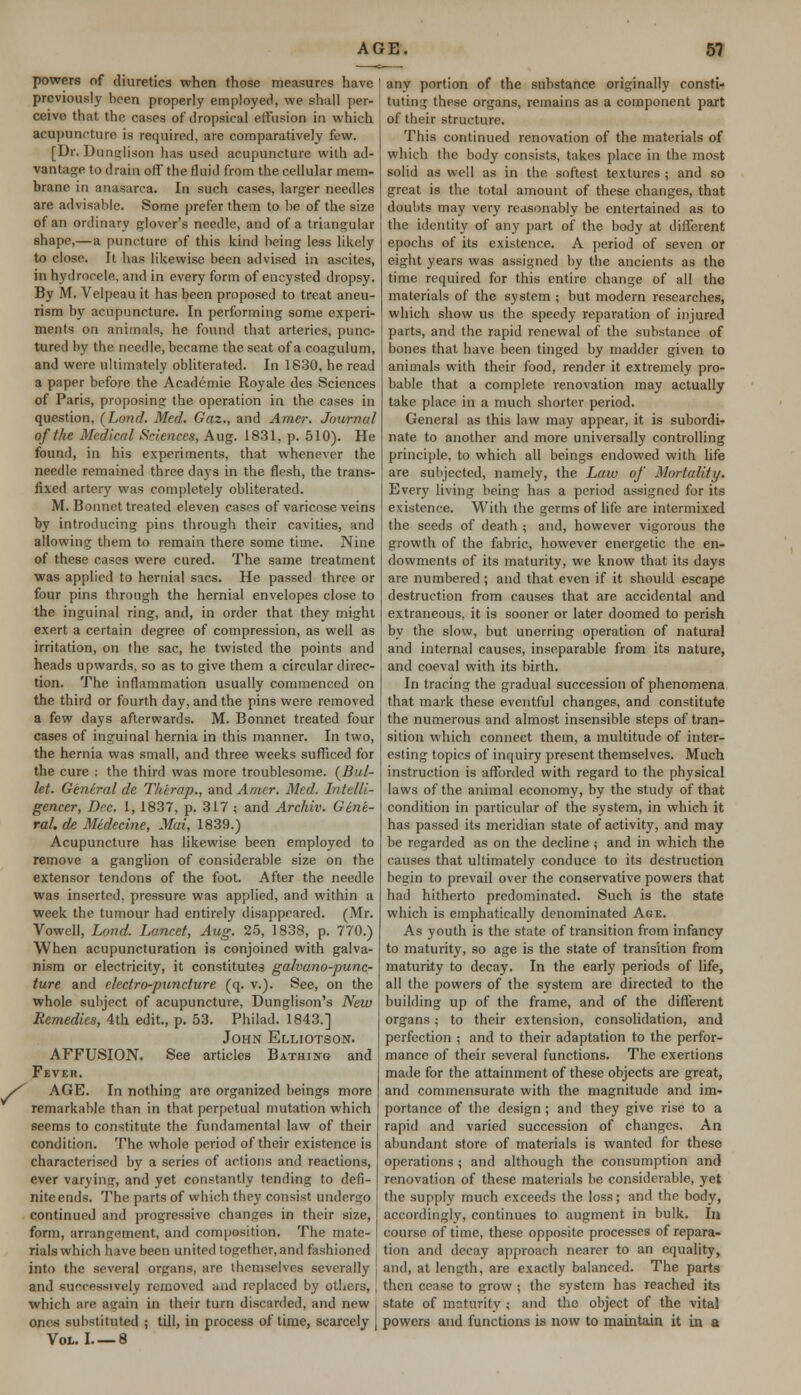 powers of diuretics when those measures have previously been properly employed, we shall per- ceive that the cases of dropsical effusion in which acupuncture is required, are comparatively few. [Dr. Dunglison has used acupuncture with ad- vantage to drain off the fluid from the cellular mem- brane in anasarca. In such cases, larger needles are advisable. Some prefer them to be of the size of an ordinary glover's needle, and of a triangular shape,—a puncture of this kind being less likely to close. It has likewise been advised in ascites, in hydrocele, and in every form of encysted dropsy. By M. Velpeau it has been proposed to treat aneu- rism by acupuncture. In performing some experi- ments on animals, he found that arteries, punc- tured by the needle, became the seat of a coagulum, and were ultimately obliterated. In 1830, he read a paper before the Academie Royale des Sciences of Paris, proposing the operation in the cases in question, (Lond. Med. Gaz., and Amer. Journal of the Medical Sciences, Aug. 1831, p. 510). He found, in his experiments, that whenever the needle remained three days in the flesh, the trans- fixed artery was completely obliterated. M. Bonnet treated eleven cases of varicose veins by introducing pins through their cavities, and allowing them to remain there some time. Nine of these cases were cured. The same treatment was applied to hernial sacs. He passed three or four pins through the hernial envelopes close to the inguinal ring, and, in order that they might exert a certain degree of compression, as well as irritation, on the sac, he twisted the points and heads upwards, so as to give them a circular direc- tion. The inflammation usually commenced on the third or fourth day, and the pins were removed a few days afterwards. M. Bonnet treated four cases of inguinal hernia in this manner. In two, the hernia was small, and three weeks sufficed for the cure : the third was more troublesome. [Bul- let. General de Therap., and Amer. Med. Intelli- gencer, Dec. 1, 1837, p. 317 ; and Archiv. Gene- ral, de Medecine, Mai, 1839.) Acupuncture has likewise been employed to remove a ganglion of considerable size on the extensor tendons of the foot. After the needle was inserted, pressure was applied, and within a week the tumour had entirely disappeared. (Mr. Vowell, Lond. Lancet, Aug. 25, 1838, p. 770.) When acupuncturation is conjoined with galva- nism or electricity, it constitutes galvuno-punc- ture and electro-puncture (q. v.). See, on the whole subject of acupuncture, Dunglison's New Remedies, 4th edit., p. 53. Philad. 1843.] John Elliotson. AFFUSION. See articles Bathing and Fever. AGE. In nothing are organized beings more remarkable than in that perpetual mutation which seems to constitute the fundamental law of their condition. The whole period of their existence is characterised by a series of actions and reactions, ever varying, and yet constantly tending to defi- nite ends. The parts of which they consist undergo continued and progressive changes in their size, form, arrangement, and composition. The mate- rials which have been united together, and fashioned into the several organs, are themselves severally and successively removed and replaced by others, which are again in their turn discarded, and new one« substituted ; till, in process of time, scarcely | Vol. I—8 any portion of the substance originally consti- tuting these organs, remains as a component part of their structure. This continued renovation of the materials of which the body consists, takes place in the most solid as well as in the softest textures ; and so great is the total amount of these changes, that doubts may very reasonably be entertained as to the identity of any part of the body at different epochs of its existence. A period of seven or eight years was assigned by the ancients as the time required for this entire change of all the materials of the system ; but modern researches, which show us the speedy reparation of injured parts, and the rapid renewal of the substance of bones that have been tinged by madder given to animals with their food, render it extremely pro- bable that a complete renovation may actually take place in a much shorter period. General as this law may appear, it is subordi- nate to another and more universally controlling principle, to which all beings endowed with life are subjected, namely, the Law of Mortality. Every living being has a period assigned for its existence. With the germs of life are intermixed the seeds of death ; and, however vigorous the growth of the fabric, however energetic the en- dowments of its maturity, we know that its days are numbered; and that even if it should escape destruction from causes that are accidental and extraneous, it is sooner or later doomed to perish by the slow, but unerring operation of natural and internal causes, inseparable from its nature, and coeval with its birth. In tracing the gradual succession of phenomena that mark these eventful changes, and constitute the numerous and almost insensible steps of tran- sition which connect them, a multitude of inter- esting topics of inquiry present themselves. Much instruction is afforded with regard to the physical laws of the animal economy, by the study of that condition in particular of the system, in which it has passed its meridian state of activity, and may be regarded as on the decline ; and in which the causes that ultimately conduce to its destruction begin to prevail over the conservative powers that had hitherto predominated. Such is the state which is emphatically denominated Age. As youth is the state of transition from infancy to maturity, so age is the state of transition from maturity to decay. In the early periods of life, all the powers of the system are directed to the building up of the frame, and of the different organs; to their extension, consolidation, and perfection ; and to their adaptation to the perfor- mance of their several functions. The exertions made for the attainment of these objects are great, and commensurate with the magnitude and im- portance of the design; and they give rise to a rapid and varied succession of changes. An abundant store of materials is wanted for these operations; and although the consumption and renovation of these materials be considerable, yet the supply much exceeds the loss; and the body, accordingly, continues to augment in bulk. In course of time, these opposite processes of repara- tion and decay approach nearer to an equality, and, at length, are exactly balanced. The parts then cease to grow ; the system has reached its state of maturity ; and the object of the vital powers and functions is now to maintain it in a