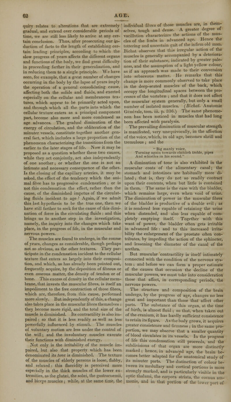 quiry relates to alterations that arc extremely gradual, and extend over considerable periods of time, we are still less likely to arrive at any cer- tain conclusion. Thus, after prosecuting our in- duction of facts to the length of establishing cer- tain leading principles, according to which the slow progress of years affects the different organs and functions of the body, we find great difficulty in proceeding farther in their generalisation, and in reducing them to a single principle. We have seen, for example, that a great number of changes occurring in the body by the. lapse of years imply the operation of a general consolidating cause, affecting both the solids and fluids, and exerted especially on the cellular and membranous tex- tures, which appear to be primarily acted upon, and through which all the parts into which the cellular texture enters as a principal component part, become also more and more condensed as age advances. The gradual diminution of the energy of circulation, and the obliteration of the minuter vessels, constitute together another gen- eral fact, which includes a large proportion of the phenomena characterizing the transitions from the earlier to the later stages of life. Now it may be proposed as a question whether these two causes, while they act conjointly, act also independently of one another; or whether the one is not an intimate and necessary consequence of the other. Is the closing of the capillary arteries, it may be asked, the effect of the tendency which the ani- mal fibre has to progressive condensation ; or is not this condensation the effect, rather than the cause, of the diminished impetus of the circulat- ing fluids incident to age ? Again, if we admit this last hypothesis to be the true one, then we have still farther to seek for the cause of this dimi- nution of force in the circulating fluids : and this brings us to another step in the investigation, namely, the inquiry into the changes which take place, in the progress of life, in the muscular and nervous powers. The muscles are found to undergo, in the course of years, changes as considerable, though perhaps not so obvious, as the other textures. They par- ticipate in the condensation incident to the cellular texture that enters so largely into their composi- tion, and which, as has already been pointed out, frequently acquire, by the deposition of fibrous or even osseous matter, the density of tendon or of bone. This excess of density in the cellular mem- brane, that invests the muscular fibres, is itself an impediment to the free contraction of those fibres, which are, therefore, from this cause, performed more slowly. But independently of this, a change also takes place in the muscular fibres themselves : they become more rigid, and the total size of the muscle is diminished. Its contractility is also im- paired ; so that it is less readily as well as less powerfully influenced by stimuli. The muscles of voluntary motion are less under the control of the will; and the involuntary muscles execute their functions with diminished energy. Not only is the irritability of the muscle im- paired, but also that property which has been denominated its tone is diminished. The texture of the muscles of elderly persons is loose, flabby, and relaxed : this flaccidity is perceived more especially in the thick muscles of the lower ex- tremities, as the glutsei, the solaji, the gastrocnemii, and biceps muscles ; while, at the same time, the individual fibres of those muscles are, in them- selves, tough and dense. A greater degree of vacillation characterizes the actions of the mus- cles of the limbs in advanced age. Hence the tottering and uncertain gait of the infirm old man. Bichat observes that this irregular action of the muscles is generally accompanied by a deteriora- tion of their substance, indicated by greater pale- ness, and the assumption of a light yellow colour, as if an approach was made to their conversion into sebaceous matter. He remarks that this change is more commonly observed to take place in the deep-seated muscles of the back, which occupy the longitudinal spaces between the pro- cesses of the vertebrae ; and that it does not affect the muscular system generally, but only a small number of isolated muscles. {Bichat. Anatomic Generate, torn. iii. p. 336.) The same phenome- non has been noticed in muscles that had long been affected with paralysis. The prevailing diminution of muscular strength is manifested, very unequivocally, in the affection of the voice, which, in old age, becomes shrill and tremulous ; and the  Big manly voire, Turning aeain towards childish treble, pipes And whistles in his sound. A diminution of tone is also exhibited in the muscular coats of the alimentary canal; the stomach and intestines are habitually more di- lated ; that is, they do not so readily contract upon their contents, when but little is contained in them. The same is the case with the bladder, which remains large, even when void of urine. The diminution of power in the muscular fibres of the bladder is productive of a double evil ; as it is rendered less capable of retaining the urine when distended, and also less capable of com- pletely emptying itself. Together with this want of power, the bladder often gets irritable in advanced life : and to this increased irrita- bility the enlargement of the prostate often con- tributes, by impeding the action of the sphincter, and lessening the diameter of the canal of the urethra. But muscular contractility is itself intimately connected with the condition of the nervous sys- tem ; and before we can form a proper estimate of the causes that occasion the decline of the muscular powers, we must take into consideration those that affect, in corresponding periods, the nervous powers. The structure and composition of the brain undergo, by the progress of age, changes no less great and important than those that affect other parts. The substance of this organ, at the time of birth, is almost fluid ; so that, when taken out of the cranium, it has hardly sufficient consistence to retain its figure. As the body grows, it acquires greater consistence and firmness ; in the same pro- portion, we may observe that a smaller quantity of blood circulates in its vessels. In the progress of life this condensation still proceeds, and the subdivisions of that organ are more distinctly marked ; hence, in advanced age, the brain be- comes better adapted for tlie anatomical study of its minuter parts. The distinction of colour be- tween its medullary and cortical portions is more strongly marked, and is particularly visible in the optic thalami, the corpora striata, the cornua am- monis, and in that portion of the lower part of