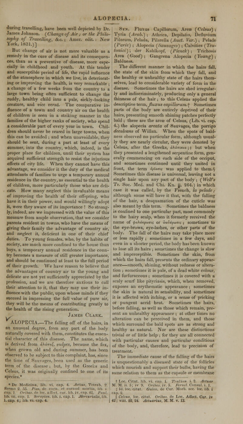 during travelling, have been well depicted by Dr. James Johnson. {Change of Air ,■ or the Philo- sophy of Travelling, &c. ; Amer. edit : New York, 1831.)] But change of air is not more valuable as a remedy in the cure of disease and its consequen- ces, than as a preventive of disease, more espe- cially in childhood and youth. At this tender and susceptible period of life, the rapid influence of the atmosphere in which we live, in deteriorat- ing or improving the health, is very remarkable \ a change of a few weeks from the country to a large town being often sufficient to change the ruddy, healthy child into a pale, sickly-looking creature, and vice versa- The comparative in- fluence of a town and country air on the health of children is seen in a striking manner in the families of the higher ranks of society, who spend a considerable part of every year in town. Chil- dren should never be reared in large towns, when this can be avoided ; and when unavoidable, they should be sent, during a part at least of every summer, into the country, which, indeed, is the proper place for children, until their system has acquired sufficient strength to resist the injurious effects of city life. When they cannot have this advantage, we consider it the duty of the medical attendants of families to urge a temporary annual residence in the country, as essential to the health of children, more particularly those who are deli- cate. How many neglect this invaluable means of improving the health of their offspring, who have it in their power, and would willingly adopt it, were they aware of its importance ! So strong- ly, indeed, are we impressed with the value of this measure from ample observation, that we consider parents resident in towns, who have the means of giving their family the advantage of country air, and neglect it, deficient in one of their chief duties. To young females, who, by the habits of society, are much more confined to the house than boys, a temporary annual residence in the coun- try becomes a measure of still greater importance, and should be continued at least to the full period of their growth. We have reason to believe that the advantages of country air to the young and delicate are not yet sufficiently appreciated by the profession, and we are therefore anxious to call their attention to it, that they may use their in- fluence with the public, upon whose minds if they succeed in impressing the full value of pure air, they will be the means of contributing greatly to the health of the rising generation. James Clark. ALOPECIA.—The falling off of the hairs, in an unusual degree, from any part of the body naturally covered with them, constitutes the essen- tial character of this disease. The name, which is derived from aXiinr,^, vulpes, because the fox, when grown old and during summer, has been observed to be subject to this complaint, has, since the time of Sauvages, been used as the generic term of the disease ; but, by the Greeks and Celsus, it was originally confined to one of its species.* * De MetKcina, lib. vi. cap. 4. define, TVtrnli. 2, Sermo 2, 55. Piso, de coen. et curand moil.is, lib i. cap, 1 Oribas. de loc. affect, cur. lib. iv. rap. 42. Paul. lib. iii. cap. 1. Serapion. lib. i. cap. 1. Mercurialis, lib. i. cap. 4; lib. vi. cap. 4. Syn. Fluxus Capillorum, Arese (Celsus) ; Tyria (Arab.) ; Athrica, Depilatio, Defluvium Pilorum, Pelada, Pilarella (Auct. Var.) ; Pelade (Parte) ; Alopecia (Sauvages) ; Calvities (Teu- toaict); der Kahlkopf, (Plenck) : Trichosis Area (Good) ; Gangrena Alopecia (Young) ; Baldness. The different manner in which the hairs fall, the state of the skin from which they fall, and the healthy or unhealthy state of the hairs them- selves, lead to considerable variety of form in the disease. Sometimes the hairs are shed irregular- ly and indiscriminately, producing only a general thinness of the hair; to this Celsus applied the descriptive term, Jluxus capillorum.-f Sometimes parts of the body are entirely deprived of their hairs, presenting smooth shining patches perfectly bald ; these are the areae of Celsus, (Lib. vi. cap. 4.) the alopecia areata of Sauvages, the porrigo decalvans of Willan. When the spots of bald- ness observed no particular form, although usual- ly they are nearly circular, they were denoted by Celsus, after the Greeks, a\u>rrcKta;$ but when they presented a lengthened serpentine form, gen- erally commencing on each side of the occiput, and sometimes continued until they united in front, the term ipiacts was applied to them.§ Sometimes this disease is universal, leaving not a single hair upon any part of the body ; (Welfs Tr. Soc. Med. and Chi. Kn. y. 264.) in which case it was called, by the French, la pelade ,• although some will have it that, with the falling of the hair, a desquamation of the cuticle was also meant by this term. Sometimes the baldness is confined to one particular part, most commonly to the hairy scalp, when it formerly received the name of <pa\dKpui<ris or ixiSapuat;; sometimes to the eye-brows, eye-lashes, or other parts of the body. The fall of the hairs may take place more or less rapidly ; sometimes in a few days, and even in a shorter period, the body has been known to lose all its hairs ; sometimes the change is slow and imperceptible. Sometimes the skin, from which the hairs fall, presents the ordinary appear- ance—smooth, shining, without redness or altera- tion ; sometimes it is pale, of a dead white colour, and furfuraceous ; sometimes it is covered with a scaly scurf like pityriasis, which, when removed, exposes an erythematic appearance ; sometimes the skin is natural in sensibility, and sometimes it is affected with itching, or a sense of pricking or pungent acrid heat. Sometimes the hairs, before falling, as well as those which remain, pre- sent an unhealthy appearance ; at other times no alteration can be perceived in them, and those which sunound the bald spots are as strong and healthy as natural. Nor are these distinctions trivial or of little help ; for they are all connected with particular causes and particular conditions of the body, and, therefore, lead to precision of treatment. The immediate cause of the falling of the hairs is unquestionably a diseased state of the follicles which nourish and support their bulbs, having the same relation to them as the capsule or membrane t Loc. Citat. lib. vi. cap. 1. Trallian i.2. Jictuar M. M. ii. 5; iv 9. Oribas. iv. 5. Fernel. Consul, i. I. I Id. loc. citat. Gale/i. de Cur. Morb. soc. loc. lib. i cap. 2. § Celsus, loc. citat. Oribas. de Loc. Affect. Cur. iv 42 ; viii. 22, 24. Actuarius, M. M. v. 13.