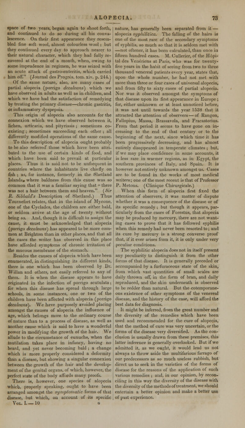 space of two years, began again to shoot forth, and continued to do so during all his conva- lescence. On their first appearance they resem- bled fine soft wool, almost colourless wool; but they continued every day to approach nearer to their natural character, which they had fully re- covered at the end of a month, when, owing to some imprudence in regimen, he was seized with an acute attack of gastro-enteritis, which carried him off. (Journal des Progres, torn. xiv. p. 244.) Of the same nature, also, are many cases of partial alopecia (porrigo decalvans) which we have observed in adults as well as in children, and which we have had the satisfaction of remedying by treating the primary disease—chronic gastritis, or inflammatory dyspepsia. This origin of alopecia also accounts for the connexion which we have observed between it, lichen, urticaria, and pityriasis; sometimes co- existing ; sometimes succeeding each other ; all differently modified operations of the same cause. To this description of alopecia ought probably to be also referred' those which have been attri- buted to the use of certain kinds of food, and which have been said to prevail at particular places. Thus it is said not to be unfiequent in countries where the inhabitants live chiefly on fish ; as, for instance, formerly in the Shetland Islands* where baldness from this cause was so common that it was a familiar saying that  there was not a hair between them and heaven. (Sir R. SibbalcFs Description of Shetland.) Thus Tournefort relates, that in the island of Mycone, one of the Cyclades, the children are either bald, or seldom arrive at the age of twenty without being so. And, though it is difficult, to assign the cause, it must be acknowledged that alopecia (porrigo decalvans) has appeared to be more com- mon at Brighton than in other places, and that all the cases the writer has observed in this place have afforded symptoms of chronic irritation of the mucous membrane of the stomach. Besides the causes of alopecia which have been enumerated, in distinguishing its different kinds, there is one which has been observed by Dr. Willan and others, not easily referred to any of them. It is when the disease appears to have originated in the infection of porrigo scutulata; for when this disease has spread through large schools, in some instances, one or two of the children have been affected with alopecia (porrigo decalvans). We have purposely avoided placing amongst the causes of alopecia the influence of age, which belongs more to the ordinary course of nature than to a process of disease, as well as another cause which is said to have a wonderful power in modifying the growth of the hair. We allude to the circumstance of eunuchs, when the mutilation takes place in infancy, having no beard, and yet never becoming bald ; a change which is more properly considered a deformity than a disease, but showing a singular connexion between the growth of the hair and the develop- ment of the genital organs, of which, however, the perfect state of the body affords many proofs. There is, however, one species of alopecia which, properly speaking, ought to have been arranged amongst the symptomatic forms of that disease, but which, on account of its specific Vol. I 10 a nature, has generally been separated from it — alopecia syphilitica. The falling of the hairs is one of the most rare of the secondary symptoms of syphilis, so much so that it is seldom met with —not oftener, it has been calculated, than once in fifteen hundred cases. M. Cullerier, of the Hopi- tal des Veneriens at Paris, who was for twenty- five years in the habit of seeing from two to three thousand venereal patients every year, states that, upon the whole number, he had not met with more than three or four cases of universal alopecia, and from fifty to sixty cases of partial alopecia. Nor was it observed amongst the symptoms of that disease upon its first appearance in Europe ; for, either unknown or at least unnoticed before, it was not until towards the year 1538 that it attracted the attention of observers—of Rangon, Fallopius, Massa, Brassavola, and Fracastorius. From that period it seems to have gone on in- creasing to the end of that century or to the beginning of the next, since which time it has been progressively decreasing, and has almost entirely disappeared in temperate climates ; but, if we may place confidence in some accounts, it is less rare in warmer regions, as in Egypt, the southern provinces of Italy, and Spain. It is however not entirely unknown amongst us. Cases are to be found in the works of most medical writers; one of the most recent is that of Professor P. Metons. (Clinique Chirurgicale.) When this form of alopecia first fixed the attention of observers, it was matter of dispute whether it was a consequence of the disease or of its specific remedy ; but tbough it appears, par- ticularly from the cases of Forestus, that alopecia may be produced by mercury, there are not want- ing cases to prove that it has followed syphilis when this remedy had never been resorted to; and its cure by mercury is a strong converse proof that, if it ever arises from it, it is only under very peculiar conditions. The syphilitic alopecia does not in itself present any peculiarity to distinguish it from the other forms of that disease. It is generally preceded or accompanied by a furfuraceous state of the skin, from which vast quantities of small scales are daily thrown off, in the form of bran, and daily reproduced, and the skin underneath is observed to be redder than natural. But the cotemporane- ous existence of other symptoms of the venereal disease, and the history of the case, will afford the best data for diagnosis. It might be inferred, from the great number and the diversity of the remedies which have been used and recommended for the cure of alopecia, that the method of cure was very uncertain, or the forms of the disease very diversified. As the con- clusion is usually drawn from these premises, this latter inference is generally overlooked. But if we admitted it, as we ought, it would lead us not always to throw aside the multifarious farrago of our predecessors as so much useless rubbish, but direct us to seek in the varieties of the forms of disease for the reasons of the application of such various remedies ; and, in our opinion, by recon- ciling in this way the diversity of the disease with the diversity of the methods of treatment, we should entertain a better opinion and make a better use of past experience.