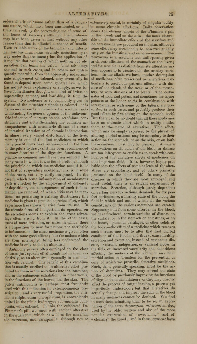 orders of a troublesome rather than of a danger- ous nature, which have been ameliorated, or en- tirely relieved, by the persevering use of some of the forms of mercury ; although the medicine may have been given at first without any other reason than that it afforded a chance of benefit. Even irritable states of the bronchial and intesti- nal mucous membrane certainly sometimes give way under this treatment; but the application of it requires that caution of which nothing but ob- servation can teach the value. The advantage obtained in such cases, and in others not unfre- quently met with, from the apparently indiscrimi- nate employment of calomel, may eventually be found to depend upon some general law, which has not yet been explained ; or simply, as we be- lieve John Hunter thought, one kind of irritation superseding another, and banishing it from the system. No medicine is so commonly given in disease of the mesenteric glands as calomel; it is by no means rarely administered in scrofula ; not- withstanding the general opinion of the unfavour- able influence of mercury on the scrofulous con- stitution ; and notwithstanding the common ac- companiment with mesenteric disease of a state of intestinal irritation or of chronic inflammation. In almost every varied disturbance of the liver, mercury is one of the first medicines to which many practitioners have recourse, and in the form of the pilula hydrargyri it has been recommended in many disorders of the digestive functions. A practice so common must have been supported by many cases in which it was found useful, although the principle on which the medicine acts, if it be not that of suspending morbid actions, is, in some of the cases, not very easily imagined. In the case in which acute inflammation of membranous parts is checked by the employment of calomel; or depositions, the consequences of such inflam- mation, are removed, of which iritis may be men- tioned as presenting a striking illustration; this medicine is given to produce a precise effect, which experience has shown to arise from its use. In the chronic forms of indigestion, its operation on the secretions seems to explain the great advan- tage often arising from it. In the other cases, cases of mere irritation, or cases in which there is a disposition to new formations not ascribable to inflammation, the same medicine is given, often with the same good effects ; but the actions which are then interrupted being less understood, the medicine is only called an alterative. Antimony is very often employed in the class of cases just spoken of, although not in them ex- clusively, as an alterative ; generally in combina- tion with calomel. The benefit of this combina- tion is usually ascribed to an alterative effect pro- duced by them in the secretions into the intestines, and in the cutaneous exhalation ; in other words, in the functions of the bowels and the skin. The pulvis antimonialis is, perhaps, most frequently used with this indication in extemporaneous pre- scription ; and a very useful preparation, the anti- monii sulphuretum prscipitatum, is conveniently united in the pilula hydrargyri sub-muriatis com- posita, with calomel. In this, the celebrated Dr. Plummer's pill, we meet with another alterative in the guaiacum, which, as well as the sassafras, the mezereon, and sarsaparilla, although not so extensively useful, is certainly of singular utility id some chronic affections. Daily observation shows the obvious effects of the Plummer's pill on the bowels and on the skin : the most observ- able of the immediate effects of the sassafras and the sarsaparilla are produced on the skin, although some effect may occasionally be observed equally early on the intestinal and renal secretions. The taraxacum is a medicine not unfrequently given in chronic affections of the stomach or the liver ; and its sensible, as distinct from its alterative ac- tion, appears to be greatest on the urinary secre- tion. In the alkalis we have another description of medicines, often prescribed as alteratives, par- ticularly to scrofulous patients affected with dis- ease of the glands of the neck or of the mesen- tery, or with diseases of the joints. The carbo- nates of soda and potass, and sometimes the liquor potassae or the liquor calcis in combination with sarsaparilla, or with some of the bitters, are pre- scribed in such cases, and probably produce their good effects by first acting on the stomach itself. But there can be no doubt that all these medicines have an ultimate effect which in reality entitles them to the name of alteratives. This effect, which may be simply expressed by the phrase of altering morbid actions, may be secondary to their action on the stomach, or on the skin, or on both these surfaces ; or it may be primary. Accurate observations on the states of the blood in disease are too infrequent to enable us to speak with con- fidence of the alterative effects of medicines on that important fluid. It is, however, highly pro- bable that the effects of some at least of the alter- atives are secondarily, and of others primarily produced on the blood itself. In many of the diseases in which they are most employed, and most useful, there is an evident impairment of secretion. Secretion, although partly dependent on certain nervous actions, demands, for its per- fect performance, a healthy state of the blood, the fluid in which and out of which all the various constituents of the various secretions are created. Supposing that from some disorder in the blood, we have produced, certain varieties of disease on the surface, or in the stomach or intestines, or in the bones, ligaments, cartilages, or other solids of the body,—the effect of a medicine which removes such diseases must be to alter that first morbid condition of the blood ; and thus to cause healthy secretion and excretion, instead of cutaneous dis- ease, or chronic indigestion, or venereal nodes in the tibia, or increased vascularity and depositions affecting the motions of the joints, or any other morbid action or formation for the prevention or cure of which we prescribe alterative medicines. Such, then, generally speaking, must be the ac- tion of alteratives. They may amend the state of the blood by previously improving the functions of digestion and assimilation ; or they may directly affect the process of sanguification, a process yet imperfectly understood ; but that alteratives do actually change and improve the state of the blood in many instances cannot be doubted. We find in such facts, admitting them to be so, an expla- nation of the term depuration, attenuation, &c, used by the older writers, and also of the more popular expressions of sweetening and of  clearing the blood ; and in these ttrms we have