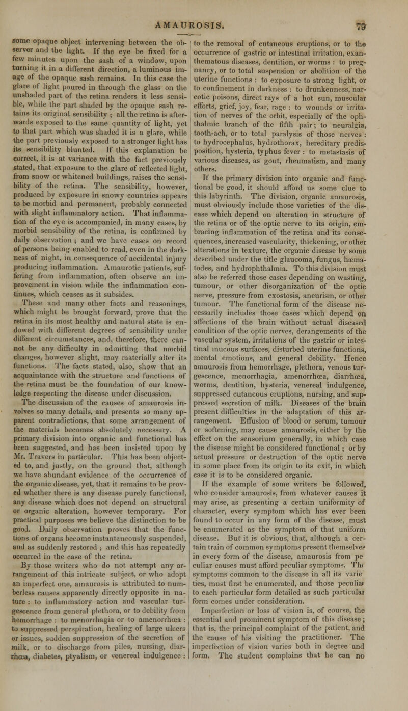 some opaque object intervening between the ob- server and the light. If the eye be fixed for a few minutes upon the sash of a window, upon turning it in a different direction, a luminous im- age of the opaque sash remains. In this case the glare of light poured in through the glass on the unshaded part of the retina renders it less sensi- ble, while the part shaded by the opaque sash re- tains its original sensibility ; all the retina is after- wards exposed to the same quantity of light, yet to that part which was shaded it is a glare, while the part previously exposed to a stronger light has its sensibility blunted. If this explanation be correct, it is at variance with the fact previously stated, that exposure to the glare of reflected light, from snow or whitened buildings, raises the sensi- bility of the retina. The sensibility, however, produced by exposure in snowy countries appears to be morbid and permanent, probably connected with slight inflammatory action. That inflamma- tion of the eye is accompanied, in many cases, by morbid sensibility of the retina, is confirmed by daily observation ; and we have cases on record of persons being enabled to read, even in the dark- ness of night, in consequence of accidental injury producing inflammation. Amaurotic patients, suf- fering from inflammation, often observe an im- provement in vision while the inflammation con- tinues, which ceases as it subsides. These and many other facts and reasonings, which might be brought forward, prove that the retina in its most healthy and natural state is en- dowed wilh different degrees of sensibility under different circumstances, and, therefore, there can- not be any difficulty in admitting that morbid changes, however slight, may materially alter its functions. The facts stated, also, show that an acquaintance with the structure and functions of the retina must be the foundation of our know- ledge respecting the disease under discussion. The discussion of the causes of amaurosis in- volves so many details, and presents so many ap- parent contradictions, that some arrangement of the materials becomes absolutely necessary. A primary division into organic and functional has been suggested, and has been insisted upon by Mr. Travers in particular. This has been object- ed to, and justly, on the ground that, although we have abundant evidence of the occurrence of the organic disease, yet, that it remains to be prov- ed whether there is any disease purely functional, any disease which does not depend on structural or organic alteration, however temporary. For practical purposes we believe the distinction to be good. Daily observation proves that the func- tions of organs become instantaneously suspended, and as suddenly restored ; and this has repeatedly occurred in the case of the retina. By those writers who do not attempt any ar- rangement of this intricate subject, or who adopt an imperfect one, amaurosis is attributed to num- berless causes apparently directly opposite in na- ture : to inflammatory action and vascular tur- gescence from general plethora, or to debility from hemorrhage : to menorrhagia or to amenorrhea : to suppressed perspiration, healing of large ulcers or issues, sudden suppression of the secretion of milk, or to discharge from piles, nursing, diar- rhoea, diabetes, ptyalism, or venereal indulgence : to the removal of cutaneous eruptions, or to the occurrence of gastric or intestinal irritation, exan- thematous diseases, dentition, or worms : to preg- nancy, or to total suspension or abolition of the uterine functions : to exposure to strong light, or to confinement in darkness : to drunkenness, nar- cotic poisons, direct rays of a hot sun, muscular efforts, grief, joy, fear, rage : to wounds or irrita- tion of nerves of the orbit, especially of the oph- thalmic branch of the fifth pair; to neuralgia, tooth-ach, or to total paralysis of those nerves : to hydrocephalus, hydrothorax, hereditary predis- position, hysteria, typhus fever : to metastasis of various diseases, as gout, rheumatism, and many others. If the primary division into organic and func- tional be good, it should afford us some clue to this labyrinth. The division, organic amaurosis, must obviously include those varieties of the dis- ease which depend on alteration in structure of the retina or of the optic nerve to its origin, em- bracing inflammation of the retina and its conse- quences, increased vascularity, thickening, or other alterations in texture, the organic disease by some described under the title glaucoma, fungus, haema- todes, and hydrophthalmia. To this division must also be referred those cases depending on wasting, tumour, or other disorganization of the optic nerve, pressure from exostosis, aneurism, or other tumour. The functional form of the disease ne- cessarily includes those cases which depend on affections of the brain without actual diseased condition of the optic nerves, derangements of the vascular system, irritations of the gastric or intes- tinal mucous surfaces, disturbed uterine functions, mental emotions, and general debility. Hence amaurosis from hemorrhage, plethora, venous tur- gescence, menorrhagia, amenorrhoea, diarrhoea, worms, dentition, hysteria, venereal indulgence, suppressed cutaneous eruptions, nursing, and sup- pressed secretion of milk. Diseases of the brain present difficulties in the adaptation of this ar- rangement. Effusion of blood or serum, tumour or softening, may cause amaurosis, either by the effect on the sensorium generally, in which case the disease might be considered functional ; or by actual pressure or destruction of the optic nerve in some place from its origin to its exit, in which case it is to be considered organic. If the example of some writers be followed, who consider amaurosis, from whatever causes it may arise, as presenting a certain uniformity of character, every symptom which has ever been found to occur in any form of the disease, must be enumerated as the symptom of that uniform disease. But it is obvious, that, although a cer- tain train of common symptoms present themselvee in every form of the disease, amaurosis from pe culiar causes must afford peculiar symptoms. Th« symptoms common to the disease in all its varie ties, must first be enumerated, and those peculiar to each particular form detailed as such particulai form comes under consideration. Imperfection or loss of vision is, of course, the essential and prominent symptom of this disease; that is, the principal complaint of the patient, and the cause of his visiting the practitioner. The imperfection of vision varies both in degree and form. The student complains that he can no