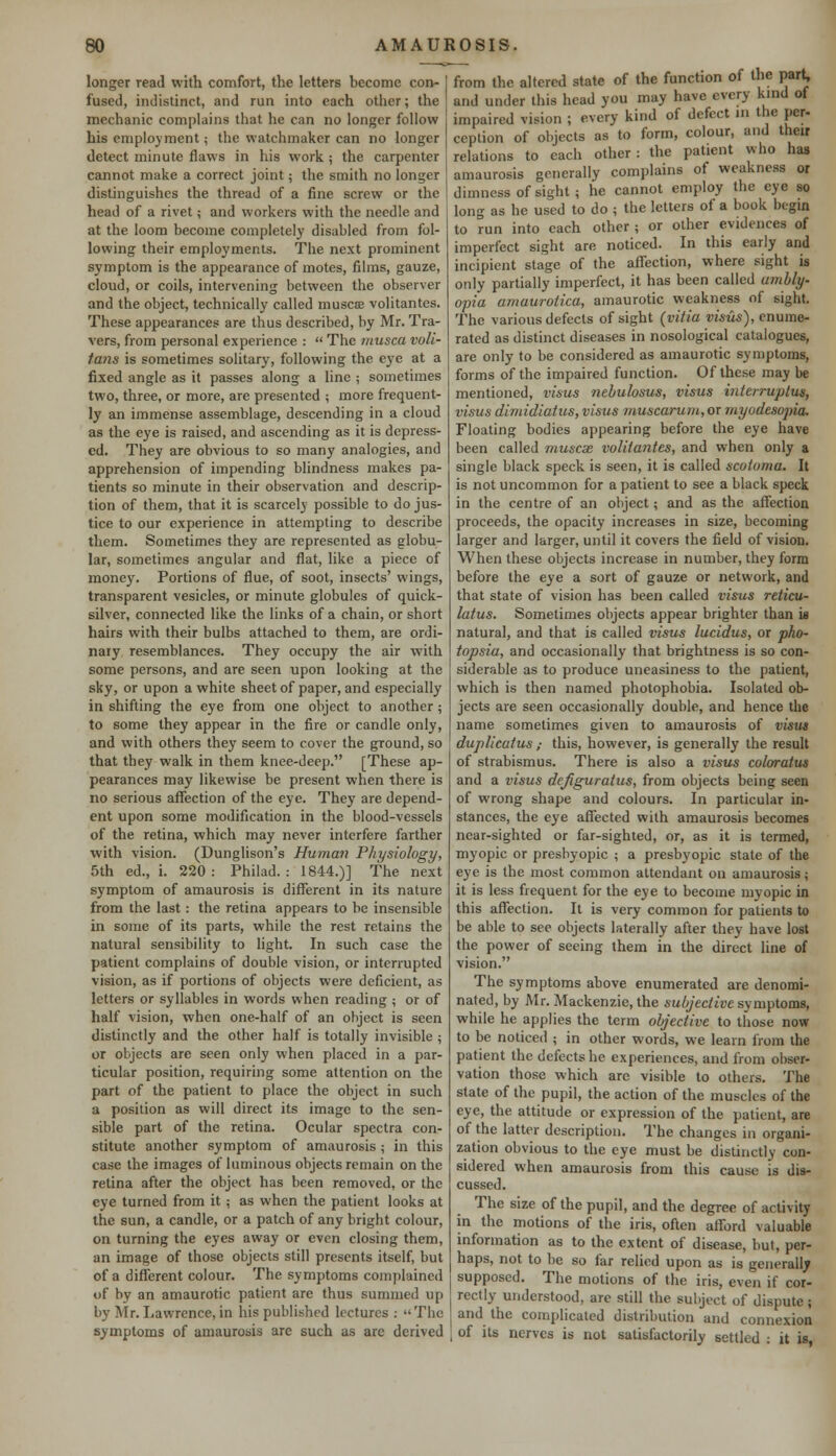 longer read with comfort, the letters become con- fused, indistinct, and run into each other; the mechanic complains that he can no longer follow his employment; the watchmaker can no longer detect minute flaws in his work ; the carpenter cannot make a correct joint; the smith no longer distinguishes the thread of a fine screw or the head of a rivet; and workers with the needle and at the loom become completely disabled from fol- lowing their employments. The next prominent symptom is the appearance of motes, films, gauze, cloud, or coils, intervening between the observer and the object, technically called muscae volitantes. These appearances are thus described, by Mr. Tra- vers, from personal experience :  The musca voli- tans is sometimes solitary, following the eye at a fixed angle as it passes along a line ; sometimes two, three, or more, are presented ; more frequent- ly an immense assemblage, descending in a cloud as the eye is raised, and ascending as it is depress- ed. They are obvious to so many analogies, and apprehension of impending blindness makes pa- tients so minute in their observation and descrip- tion of them, that it is scarcely possible to do jus- tice to our experience in attempting to describe them. Sometimes they are represented as globu- lar, sometimes angular and flat, like a piece of money. Portions of flue, of soot, insects' wings, transparent vesicles, or minute globules of quick- silver, connected like the links of a chain, or short hairs with their bulbs attached to them, are ordi- nary resemblances. They occupy the air with some persons, and are seen upon looking at the sky, or upon a white sheet of paper, and especially in shifting the eye from one object to another; to some they appear in the fire or candle only, and with others they seem to cover the ground, so that they walk in them knee-deep. [These ap- pearances may likewise be present when there is no serious affection of the eye. They are depend- ent upon some modification in the blood-vessels of the retina, which may never interfere farther with vision. (Dunglison's Human Physiology, 5th ed., i. 220 : Philad. : 1844.)] The next symptom of amaurosis is different in its nature from the last: the retina appears to be insensible in some of its parts, while the rest retains the natural sensibility to light. In such case the patient complains of double vision, or interrupted vision, as if portions of objects were deficient, as letters or syllables in words when reading ; or of half vision, when one-half of an object is seen distinctly and the other half is totally invisible ; or objects are seen only when placed in a par- ticular position, requiring some attention on the part of the patient to place the object in such a position as will direct its image to the sen- sible part of the retina. Ocular spectra con- stitute another symptom of amaurosis ; in this case the images of luminous objects remain on the retina after the object has been removed, or the eye turned from it; as when the patient looks at the sun, a candle, or a patch of any bright colour, on turning the eyes away or even closing them, an image of those objects still presents itself, but of a different colour. The symptoms complained of by an amaurotic patient are thus summed up by Mr. Lawrence, in his published lectures : The symptoms of amaurosis are such as are derived from the altered state of the function of the part, and under this head you may have every kind of impaired vision ; every kind of defect in the per- ception of objects as to form, colour, and their relations to each other : the patient who has amaurosis generally complains of weakness or dimness of sight; he cannot employ the eye so long as he used to do ; the letters of a book begin to run into each other ; or other evidences of imperfect sight are noticed. In this early and incipient stage of the affection, where sight is only partially imperfect, it has been called ambly- opia amaurotica, amaurotic weakness of sight. The various defects of sight (vitia visits), enume- rated as distinct diseases in nosological catalogues, are only to be considered as amaurotic symptoms, forms of the impaired function. Of these may be mentioned, visus nebulosus, visits interruptus, visus dirnidiatus, visus muscarum, or myodesopia. Floating bodies appearing before the eye have been called muscae volitantes, and when only a single black speck is seen, it is called scotoma. It is not uncommon for a patient to see a black speck in the centre of an object; and as the affection proceeds, the opacity increases in size, becoming larger and larger, until it covers the field of vision. When these objects increase in number, they form before the eye a sort of gauze or network, and that state of vision has been called visus reticu- latus. Sometimes objects appear brighter than is natural, and that is called visus lucidus, or pho- topsia, and occasionally that brightness is so con- siderable as to produce uneasiness to the patient, which is then named photophobia. Isolated ob- jects are seen occasionally double, and hence the name sometimes given to amaurosis of visus duplicatus,- this, however, is generally the result of strabismus. There is also a visus coloratus and a visus dejiguratus, from objects being seen of wrong shape and colours. In particular in- stances, the eye affected with amaurosis becomes near-sighted or far-sighted, or, as it is termed, myopic or presbyopic ; a presbyopic state of the eye is the most common attendant on amaurosis; it is less frequent for the eye to become myopic in this affection. It is very common for patients to be able to see objects laterally after they have lost the power of seeing them in the direct line of vision. The symptoms above enumerated are denomi- nated, by Mr. Mackenzie, the subjective symptoms, while he applies the term objective to those now to be noticed ; in other words, we learn from the patient the defects he experiences, and from obser- vation those which are visible to others. The state of the pupil, the action of the muscles of the eye, the attitude or expression of the patient, are of the latter description. The changes in organi- zation obvious to the eye must be distinctly con- sidered when amaurosis from this cause is dis- cussed. The size of the pupil, and the degree of activity in the motions of the iris, often afford valuable information as to the extent of disease, but, per- haps, not to be so far relied upon as is generally supposed. The motions of the iris, even if cor- rectly understood, are still the subject of dispute ; and the complicated distribution and connexion ; of its nerves is not satisfactorily settled : it is