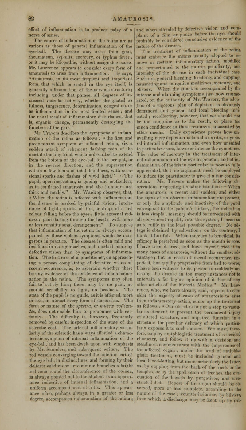 effect of inflammation is to produce palsy of a nerve of sense. The causes of inflammation of the retina are as various as those of general inflammation of the eye-ball. The disease may arise from gout, rheumatism, syphilis, mercury, or typhus fever; or it may be idiopathic, without assignable cause. Mr. Lawrence appears to consider every form of amaurosis to arise from inflammation. He says, Amaurosis, in its most frequent and important form, that which is seated in the eye itself, is generally inflammation of the nervous structure; including, under that phrase, all degrees of in- creased vascular activity, whether designated as fulness, turgescence, determination, congestion, or as inflammation in its most limited sense ; and the usual result of inflammatory disturbance, that is, organic change, permanently destroying the function of the part. Mr. Travers describes the symptoms of inflam- mation of the retina as follows :  the first and predominant symptom of inflamed retina, viz. a sudden attack of vehement dashing pain of the most distracting kind, which is described to extend from the bottom of the eye-ball to the occiput, or in the reverse direction, and the supervention within a few hours of total blindness, with occa- sional sparks and flashes of vivid light.  The pupil, upon inspection, is gaping and motionless, as in confirmed amaurosis, and the humours are thick and muddy. Mr. Wardrop observes, that,  When the retina is affected with inflammation, the disease is rmirked by painful vision; intole- rance of light; sparks of fire, or drops of a red colour falling before the eyes; little external red- ness ; pain darting through the head ; with more or less constitutional derangement. To suppose that inflammation of the retina is always accom- panied by those violent symptoms would be dan- gerous in practice. The disease is often mild and insidious in its approaches, and marked more by defective vision than by symptoms of inflamma- tion. The first care of a practitioner, on approach- ing a person complaining of defective vision of recent occurrence, is, to ascertain whether there be any evidence of the existence of inflammatory action in the retina. The symptoms may often fail to satisfy him; there may be no pain, no morbid sensibility to light, no headach. The state of the pupil is no guide, as it is affec'.ed, more or less, in almost every form of amaurosis. The form or nature of the spectra, or muscx vol:tan- tes, does not enable him to pronounce with cer- tainty. The difficulty is, however, frequently removed by careful inspection of the state of the siderotic coat. The arterial inflammatory vascu- larity of the sclerotic has always afforded a charac- teristic symptom of internal inflammation of the eye-ball, and has been dwelt upon with emphasis by Mr. Saunders, and subsequent writers. The red vessels converging toward the anterior part of the eye-ball, in distinct lines, and forming by their delicate subdivision into minute branches a bright red '/one round the circumference of the cornea, is always pointed out to the student as an appear- ance indicative of internal inflammation, and a uniform accompaniment of iritis. This appear- ance often, perhaps always, in a greater or less degree, accompanies inflammation of the retina ; and when attended by defective vision and com- plaint of a film <>r gauze before the eye, should probably be considered conclusive evidence of the nature of the disease. The treatment of inflammation of the retina must embrace the means usually adopted to re- move or restrain inflammatory action, modified and proportioned to the nature, peculiarity, and intensity of the disease in each individual case. Such arc, general bleeding, leeching, and cupping, nauseating and purgative medicines, mercury, and blisters. When the attack is accompanied by the intense and alarming symptoms just now enume- rated, on the authority of Mr. Travers, the adop- tion of a vigorous plan of depletion is obviously demanded, and general and local bleeding indi- cated ; recollecting, however, that we should not be too sanguine as to the result, or place too much confidence in these resources, unassisted by other means. Daily experience proves how un- availing mere depletion is found in irritis, or gene- ral internal inflammation, and even how unsuited to particular cases, however intense the symptoms. The value of mercury in the treatment of inter- nal inflammation of the eye in general, and of in- flammation of the iris in particular, is now so fully appreciated, that no argument need be employed to induce the practitioner to give it a fair conside- ration. Mr. Travers makes the following ob- servations respecting its administration : When the amaurosis is recent and sudden, and either the signs of an obscure inflammation are present, or only the amplitude and inactivity of the pupil correspond to the patient's history, the indication is less simple \ mercury should be introduced with all convenient rapidity into the. system, I mean so as to ruffle in the least possible degree. No ad- tage is obtained by salivation ; on the contrary, I think it hurtful. When mercury is beneficial, its efficacy is perceived as soon as the mouth is sore. I have seen it tried, and have myself tried it in many cases of amaurosis, without the smallest ad- vantage ; but in cases of recent occurrence, im- perfect, but rapidly progressive from bad to worse, I have been witness to its power in suddenly ar- resting the disease in too many instances not to entertain a far higher opinion of it than of any other article of the Materia Medica. Mr. Law- rence, who, we have already said, appears to con- sider the majority of cases of amaurosis to arise from inflammatory action, sums up the treatment as follows :  Our object is to put a stop to vascu- lar excitement, to prevent the permanent injury of altered structure, and impaired function in a structure the peculiar delicacy of which particu- larly exposes it to such danger. We must, there- fore, employ antiphlogistic treatment of a decided character, and follow it up with a decision and steadiness commensurate with the importance of the affected organ : under the head of antiphlo- gistic treatment, must be included general and local blood-letting, but more particularly the latter, as. by cupping from the back of the neck or the temples or by the application of leeches, the eva- cuation of the bowels by purgatives, and a re- stricted diet. Repose of the organ should be ob- served, more or less complete, according to the nature of the case ; counter-irritation by blisters, from which a discharge may be kept up by irri-