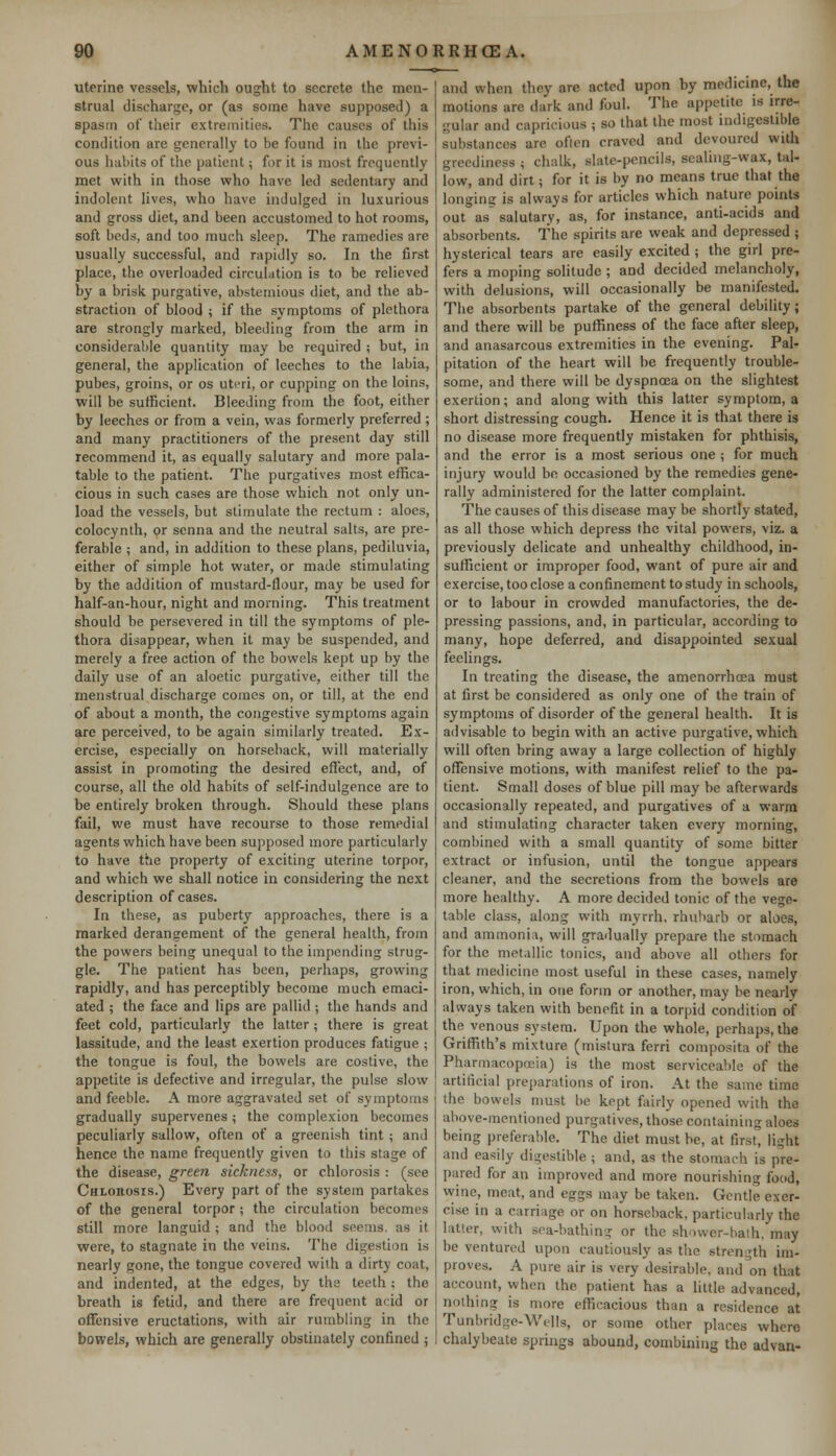 uterine vessels, which ought to secrete the men- strual discharge, or (as some have supposed) a spasm of their extremities. The causes of this condition are generally to be found in the previ- ous habits of the patient; for it is most frequently met with in those who have led sedentary and indolent lives, who have indulged in luxurious and gross diet, and been accustomed to hot rooms, soft beds, and too much sleep. The ramedies are usually successful, and rapidly so. In the first place, the overloaded circulation is to be relieved by a brisk purgative, abstemious diet, and the ab- straction of blood ; if the symptoms of plethora are strongly marked, bleeding from the arm in considerable quantity may be required ; but, in general, the application of leeches to the labia, pubes, groins, or os uteri, or cupping on the loins, will be sufficient. Bleeding from the foot, either by leeches or from a vein, was formerly preferred ; and many practitioners of the present day still recommend it, as equally salutary and more pala- table to the patient. The purgatives most effica- cious in such cases are those which not only un- load the vessels, but stimulate the rectum : aloes, colocynth, or senna and the neutral salts, are pre- ferable ; and, in addition to these plans, pediluvia, either of simple hot water, or made stimulating by the addition of mustard-flour, may be used for half-an-hour, night and morning. This treatment should be persevered in till the symptoms of ple- thora disappear, when it may be suspended, and merely a free action of the bowels kept up by the daily use of an aloetic purgative, either till the menstrual discharge comes on, or till, at the end of about a month, the congestive symptoms again are perceived, to be again similarly treated. Ex- ercise, especially on horseback, will materially assist in promoting the desired effect, and, of course, all the old habits of self-indulgence are to be entirely broken through. Should these plans fail, we must have recourse to those remedial agents which have been supposed more particularly to have the property of exciting uterine torpor, and which we shall notice in considering the next description of cases. In these, as puberty approaches, there is a marked derangement of the general health, from the powers being unequal to the impending strug- gle. The patient has been, perhaps, growing rapidly, and has perceptibly become much emaci- ated ; the face and lips are pallid; the hands and feet cold, particularly the latter ; there is great lassitude, and the least exertion produces fatigue ; the tongue is foul, the bowels are costive, the appetite is defective and irregular, the pulse slow and feeble. A more aggravated set of symptoms gradually supervenes; the complexion becomes peculiarly sallow, often of a greenish tint ; and hence the name frequently given to this stage of the disease, green sickness, or chlorosis : (see Chloiiosis.) Every part of the system partakes of the general torpor ; the circulation becomes still more languid ; and the blood seems, as it were, to stagnate in the veins. The digestion is nearly gone, the tongue covered with a dirty coat, and indented, at the edges, by the teeth; the breath is fetid, and there arc frequent acid or offensive eructations, with air rumbling in the bowels, which are generally obstinately confined ; and when they are acted upon hy medicine, the motions arc dark and foul. The appetite is irre- gular and capricious ; so that the most indigestible substances are often craved and devoured with greediness ; chalk, slate-pencils, sealing-wax, tal- low, and dirt; for it is by no means true that the longing is always for articles which nature points out as salutary, as, for instance, anti-acids and absorbents. The spirits are weak and depressed ; hysterical tears are easily excited ; the girl pre- fers a moping solitude ; and decided melancholy, with delusions, will occasionally be manifested. The absorbents partake of the general debility; and there will be puffiness of the face after sleep, and anasarcous extremities in the evening. Pal- pitation of the heart will be frequently trouble- some, and there will be dyspnoea on the slightest exertion; and along with this latter symptom, a short distressing cough. Hence it is that there is no disease more frequently mistaken for phthisis, and the error is a most serious one ; for much injury would be occasioned by the remedies gene- rally administered for the latter complaint. The causes of this disease may be shortly stated, as all those which depress the vital powers, viz. a previously delicate and unhealthy childhood, in- sufficient or improper food, want of pure air and exercise, too close a confinement to study in schools, or to labour in crowded manufactories, the de- pressing passions, and, in particular, according to many, hope deferred, and disappointed sexual feelings. In treating the disease, the amenorrhoea must at first be considered as only one of the train of symptoms of disorder of the general health. It is advisable to begin with an active purgative, which will often bring away a large collection of highly offensive motions, with manifest relief to the pa- tient. Small doses of blue pill may be afterwards occasionally repeated, and purgatives of a warm and stimulating character taken every morning, combined with a small quantity of some bitter extract or infusion, until the tongue appears cleaner, and the secretions from the bowels are more healthy. A more decided tonic of the vege- table class, along with myrrh, rhubarb or aloes, and ammonia, will gradually prepare the stomach for the metallic tonics, and above all others for that medicine most useful in these cases, namely iron, which, in one form or another, may be nearly always taken with benefit in a torpid condition of the venous system. Upon the whole, perhaps, the Griffith's mixture (mistura ferri composita of the Pharmacopoeia) is the most serviceable of the artificial preparations of iron. At the same time the bowels must be kept fairly opened with the above-mentioned purgatives, those containing aloes being preferable. The diet must be, at first, light and easily digestible ; and, as the stomach is pre- pared for an improved and more nourishing food, wine, meat, and eggs may be taken. Gentle exer- cise in a carriage or on horseback, particularly the latter, with sea-bathing or the shower-bath, may be ventured upon cautiously as the strength im- proves. A pure air is very desirable, and on that account, when the patient has a little advanced, nothing is more efficacious than a residence at Tunbridge-Wells, or some other places where chalybeate springs abound, combining the advan-