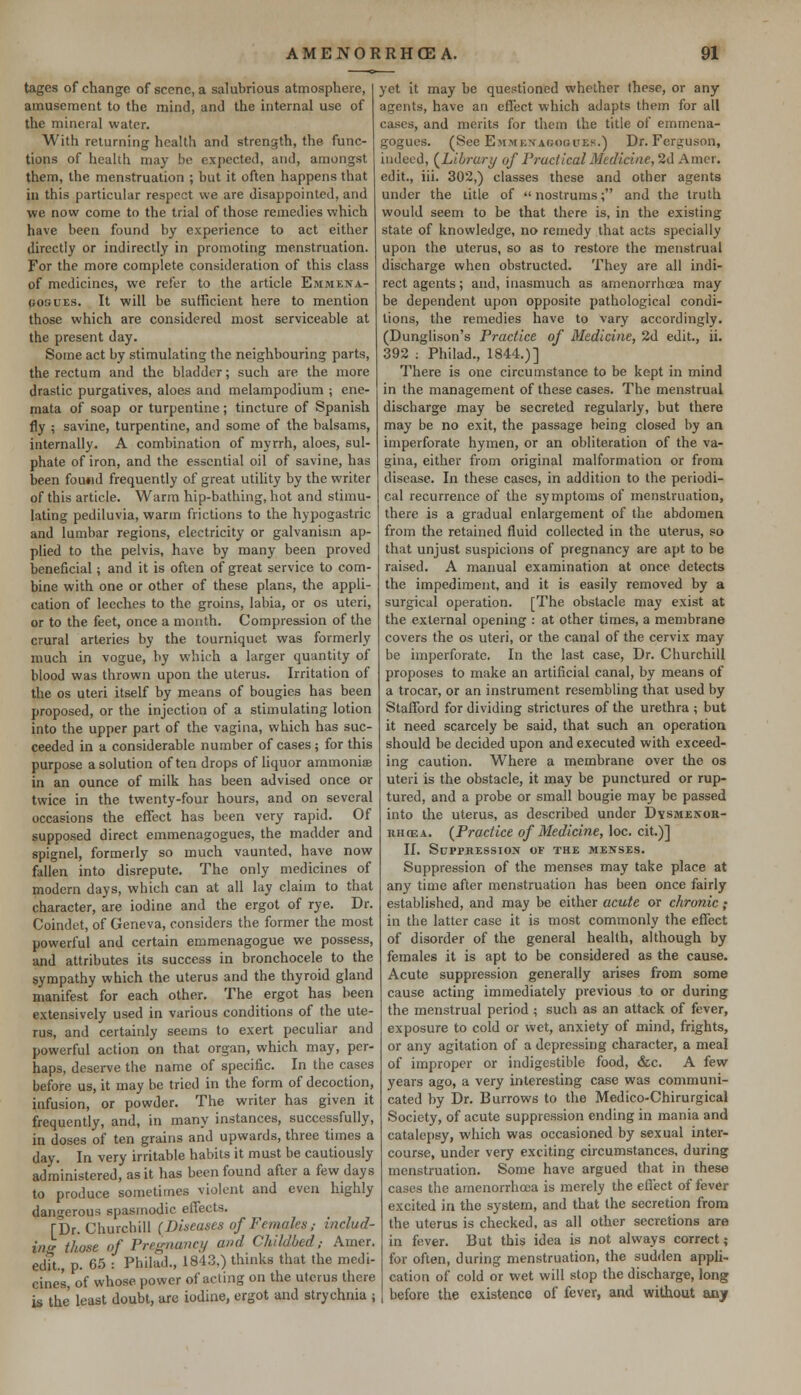 tages of change of scene, a salubrious atmosphere, amusement to the mind, and the internal use of the mineral water. With returning health and strength, the func- tions of health may be expected, and, amongst them, the menstruation ; but it often happens that in this particular respect we are disappointed, and we now come to the trial of those remedies which have been found by experience to act either directly or indirectly in promoting menstruation. For the more complete consideration of this class of medicines, we refer to the article Emmena- posuES. It will be sufficient here to mention those which are considered most serviceable at the present day. Some act by stimulating the neighbouring parts, the rectum and the bladder; such are the more drastic purgatives, aloes and melampodium ; ene- mata of soap or turpentine; tincture of Spanish fly ; savine, turpentine, and some of the balsams, internally. A combination of myrrh, aloes, sul- phate of iron, and the essential oil of savine, has been fou«d frequently of great utility by the writer of this article. Warm hip-bathing, hot and stimu- lating pediluvia, warm frictions to the hypogastric and lumbar regions, electricity or galvanism ap- plied to the pelvis, have by many been proved beneficial; and it is often of great service to com- bine with one or other of these plans, the appli- cation of leeches to the groins, labia, or os uteri, or to the feet, once a month. Compression of the crural arteries by the tourniquet was formerly much in vogue, by which a larger quantity of blood was thrown upon the uterus. Irritation of the os uteri itself by means of bougies has been proposed, or the injection of a stimulating lotion into the upper part of the vagina, which has suc- ceeded in a considerable number of cases ; for this purpose a solution often drops of liquor ammoniae in an ounce of milk has been advised once or twice in the twenty-four hours, and on several occasions the effect has been very rapid. Of supposed direct emmenagogues, the madder and spignel, formerly so much vaunted, have now fallen into disrepute. The only medicines of modern days, which can at all lay claim to that character, are iodine and the ergot of rye. Dr. Coindet, of Geneva, considers the former the most powerful and certain emmenagogue we possess, and attributes its success in bronchocele to the sympathy which the uterus and the thyroid gland manifest for each other. The ergot has been extensively used in various conditions of the ute- rus, and certainly seems to exert peculiar and powerful action on that organ, which may, per- haps, deserve the name of specific. In the cases before us, it may be tried in the form of decoction, infusion, or powder. The writer has given it frequently, and, in many instances, successfully, in doses of ten grains and upwards, three times a day. In very irritable habits it must be cautiously administered, as it has been found after a few days to produce sometimes violent and even highly dangerous spasmodic effects. [Dr. Churchill (Diseases of Females ,■ includ- ing those of Pregnanci/ and Childbed,- Amer. edTt., p. 65 : Philad., 1843,) thinks that the medi- cines, of whose power of acting on the uterus there is the least doubt, are iodine, ergot and strychnia ; yet it may be questioned whether these, or any agents, have an effect which adapts them for all cases, and merits for them the title of emmena- gogues. (See Emmf.nagogues.) Dr. Ferguson, indeed, (Library of Practical Medicine, 2d Amcr. edit., iii. 302,) classes these and other agents under the title of nostrums; and the truth, would seem to be that there is, in the existing state of knowledge, no remedy that acts specially upon the uterus, so as to restore the menstrual discharge when obstructed. They are all indi- rect agents; and, inasmuch as amenorrhcea may be dependent upon opposite pathological condi- tions, the remedies have to vary accordingly. (Dunglison's Practice of Medicine, 2d edit., ii. 392 : Philad., 1844.)] There is one circumstance to be kept in mind in the management of these cases. The menstrual discharge may be secreted regularly, but there may be no exit, the passage being closed by an imperforate hymen, or an obliteration of the va- gina, either from original malformation or from disease. In these cases, in addition to the periodi- cal recurrence of the symptoms of menstruation, there is a gradual enlargement of the abdomen from the retained fluid collected in the uterus, so that unjust suspicions of pregnancy are apt to be raised. A manual examination at once detects the impediment, and it is easily removed by a surgical operation. [The obstacle may exist at the external opening : at other times, a membrane covers the os uteri, or the canal of the cervix may be imperforate. In the last case, Dr. Churchill proposes to make an artificial canal, by means of a trocar, or an instrument resembling that used by Stafford for dividing strictures of the urethra ; but it need scarcely be said, that such an operation should be decided upon and executed with exceed- ing caution. Where a membrane over the os uteri is the obstacle, it may be punctured or rup- tured, and a probe or small bougie may be passed into the uterus, as described under Dysmenor- rhea. (Practice of Medicine, loc. cit.)] II. Suppression of the menses. Suppression of the menses may take place at any time after menstruation has been once fairly established, and may be either acute or chronic; in the latter case it is most commonly the effect of disorder of the general health, although by females it is apt to be considered as the cause. Acute suppression generally arises from some cause acting immediately previous to or during the menstrual period ; such as an attack of fever, exposure to cold or wet, anxiety of mind, frights, or any agitation of a depressing character, a meal of improper or indigestible food, &c. A few years ago, a very interesting case was communi- cated by Dr. Burrows to the Medico-Chirurgical Society, of acute suppression ending in mania and catalepsy, which was occasioned by sexual inter- course, under very exciting circumstances, during menstruation. Some have argued that in these cases the amenorrhcea is merely the effect of fever excited in the system, and that the secretion from the uterus is checked, as all other secretions are in fever. But this idea is not always correct; for often, during menstruation, the sudden appli- cation of cold or wet will stop the discharge, long before the existence of fever, and without any