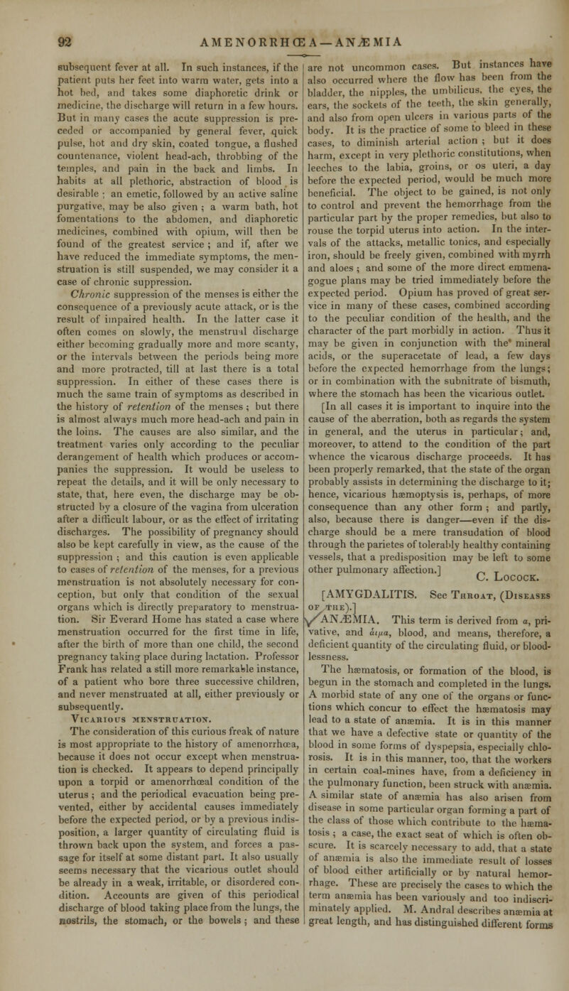 subsequent fever at all. In such instances, if the patient puts her feet into warm water, gets into a hot bed, and takes some diaphoretic drink or medicine, the discharge will return in a few hours. But in many cases the acute suppression is pre- ceded or accompanied by general fever, quick pulse, hot and dry skin, coated tongue, a flushed countenance, violent head-ach, throbbing of the temples, and pain in the back and limbs. In habits at all plethoric, abstraction of blood is desirable ; an emetic, followed by an active saline purgative, may be also given ; a warm bath, hot fomentations to the abdomen, and diaphoretic medicines, combined with opium, will then be found of the greatest service ; and if, after we have reduced the immediate symptoms, the men- struation is still suspended, we may consider it a case of chronic suppression. Chronic suppression of the menses is either the consequence of a previously acute attack, or is the result of impaired health. In the latter case it often comes on slowly, the menstrual discharge either becoming gradually more and more scanty, or the intervals between the periods being more and more protracted, till at last there is a total suppression. In either of these cases there is much the same train of symptoms as described in the history of retention of the menses ; but there is almost always much more head-ach and pain in the loins. The causes are also similar, and the treatment varies only according to the peculiar derangement of health which produces or accom- panies the suppression. It would be useless to repeat the details, and it will be only necessary to state, that, here even, the discharge may be ob- structed by a closure of the vagina from ulceration after a difficult labour, or as the effect of irritating discharges. The possibility of pregnancy should also be kept carefully in view, as the cause of the suppression ; and this caution is even applicable to cases of retention of the menses, for a previous menstruation is not absolutely necessary for con- ception, but only that condition of the sexual organs which is directly preparatory to menstrua- tion. Sir Everard Home has stated a case where menstruation occurred for the first time in life, after the birth of more than one child, the second pregnancy taking place during lactation. Professor Frank has related a still more remarkable instance, of a patient who bore three successive children, and never menstruated at all, either previously or subsequently. Vicarious xexsthuatiox. The consideration of this curious freak of nature is most appropriate to the history of amenorrhcea, because it does not occur except when menstrua- tion is checked. It appears to depend principally upon a torpid or amenorrhoeal condition of the uterus ; and the periodical evacuation being pre- vented, either by accidental causes immediately before the expected period, or by a previous indis- position, a larger quantity of circulating fluid is thrown back upon the system, and forces a pas- sage for itself at some distant part. It also usually seems necessary that the vicarious outlet should be already in a weak, irritable, or disordered con- dition. Accounts are given of this periodical discharge of blood taking place from the lungs, the nostrils, the stomach, or the bowels ; and these are not uncommon cases. But instances have also occurred where the flow has been from the bladder, the nipples, the umbilicus, the eyes, the ears, the sockets of the teeth, the skin generally, and also from open ulcers in various parts of the body. It is the practice of some to bleed in these cases, to diminish arterial action ; but it does harm, except in very plethoric constitutions, when leeches to the labia, groins, or os uteri, a day before the expected period, would be much more beneficial. The object to be gained, is not only to control and prevent the hemorrhage from the particular part by the proper remedies, but also to rouse the torpid uterus into action. In the inter- vals of the attacks, metallic tonics, and especially iron, should be freely given, combined with myrrh and aloes ; and some of the more direct emmena- gogue plans may be tried immediately before the expected period. Opium has proved of great ser- vice in many of these cases, combined according to the peculiar condition of the health, and the character of the part morbidly in action. Thus it may be given in conjunction with the* mineral acids, or the superacetate of lead, a few days before the expected hemorrhage from the lungs; or in combination with the subnitrate of bismuth, where the stomach has been the vicarious outlet [In all cases it is important to inquire into the cause of the aberration, both as regards the system in general, and the uterus in particular; and, moreover, to attend to the condition of the part whence the vicarous discharge proceeds. It has been properly remarked, that the state of the organ probably assists in determining the discharge to it; hence, vicarious haemoptysis is, perhaps, of more consequence than any other form ; and partly, also, because there is danger—even if the dis- charge should be a mere transudation of blood through theparietes of tolerably healthy containing vessels, that a predisposition may be left to some other pulmonary affection.] n T [AMYGDALITIS. See Throat, (Diseases OF THE).] y/AN^EMIA. This term is derived from a, pri- vative, and at/ta, blood, and means, therefore, a deficient quantity of the circulating fluid, or blood- Iessness. The haematosis, or formation of the blood, is begun in the stomach and completed in the lungs. A morbid state of any one of the organs or func- tions which concur to effect the hsematosis may lead to a state of anaemia. It is in this manner that we have a defective state or quantity of the blood in some forms of dyspepsia, especially chlo- rosis. It is in this manner, too, that the workers in certain coal-mines have, from a deficiency in the pulmonary function, been struck with anaemia. A similar state of anaemia has also arisen from disease in some particular organ forming a part of the class of those which contribute to the haema- tosis ; a case, the exact seat of which is often ob- scure. It is scarcely necessary to add, that a state of anaemia is also the immediate result of losses of blood either artificially or by natural hemor- rhage. These are precisely the cases to which the term anaemia has been variously and too indiscri- minately applied. M. Andral describes anaemia at great length, and has distinguished different forms