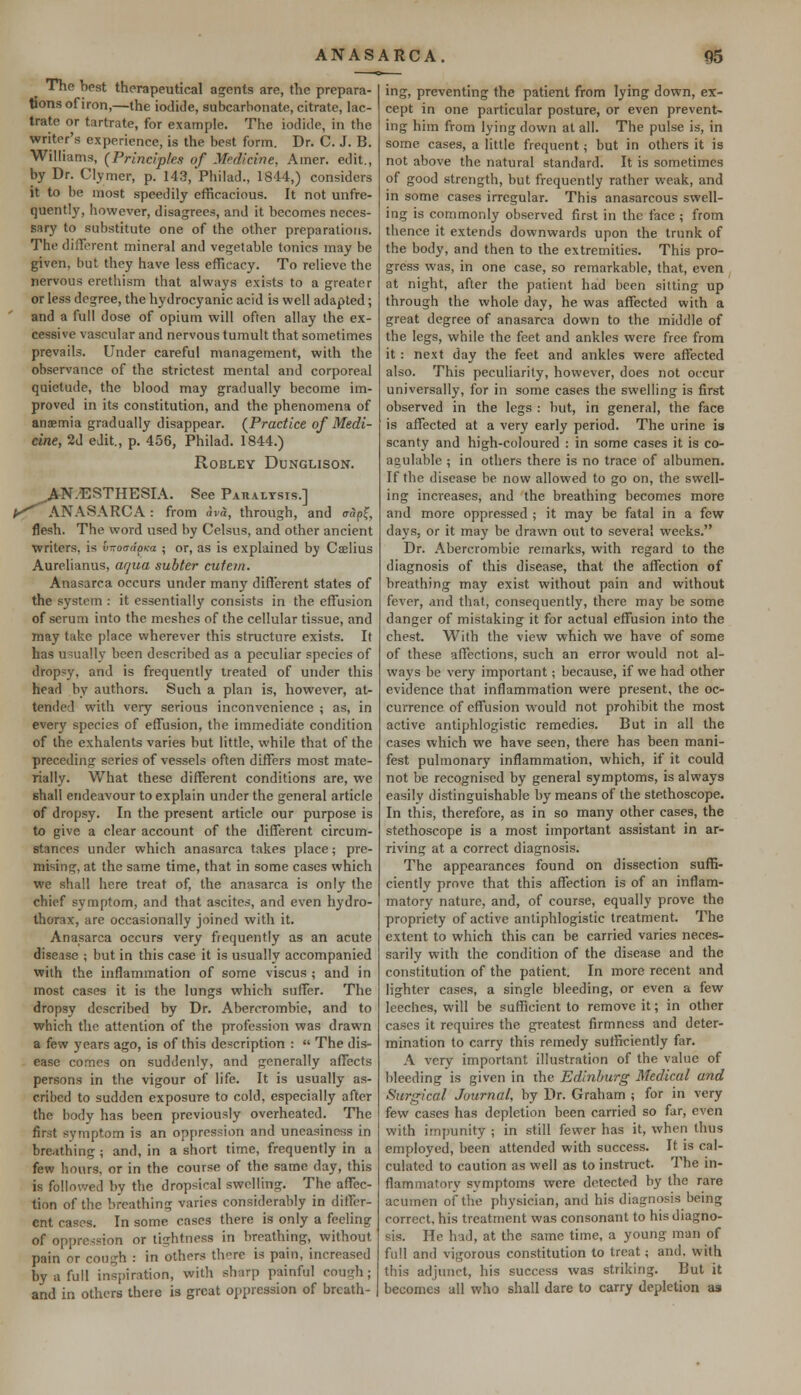 The best therapeutical agents are, the prepara- tions of iron,—the iodide, subcarbonate, citrate, lac- tratc or tartrate, for example. The iodide, in the writer's experience, is the best form. Dr. C. J. B. Williams, {Principles of Medicine, Amer. edit., by Dr. Clymer, p. 143, Philad., 1844,) considers it to be most speedily efficacious. It not unfre- quently, however, disagrees, and it becomes neces- sary to substitute one of the other preparations. The different mineral and vegetable tonics may be given, but they have less efficacy. To relieve the nervous erethism that always exists to a greater or less degree, the hydrocyanic acid is well adapted; and a full dose of opium will often allay the ex- cessive vascular and nervous tumult that sometimes prevails. Under careful management, with the observance of the strictest mental and corporeal quietude, the blood may gradually become im- proved in its constitution, and the phenomena of anaemia gradually disappear. {Practice of Medi- cine, 2d edit., p. 456, Philad. 1844.) ROBLEY DUNGLISON. *^a: N.ESTHESIA. See Paralysis.] ANASARCA : from Avd, through, and cap!;, flesh. The word used by Celsus, and other ancient writers, is tnroadpiea ; or, as is explained by Caelius Aurelianus, aqua subter cut em. Anasarca occurs under many different states of the system : it essentially consists in the effusion of serum into the meshes of the cellular tissue, and may take place wherever this structure exists. It has usually been described as a peculiar species of dropsy, and is frequently treated of under this head by authors. Such a plan is, however, at- tended with very serious inconvenience ; as, in every species of effusion, the immediate condition of the cxhalents varies but little, while that of the preceding series of vessels often differs most mate- rially. What these different conditions are, we shall endeavour to explain under the general article of dropsy. In the present article our purpose is to give a clear account of the different circum- stanrcs under which anasarca takes place; pre- mising, at the same time, that in some cases which we shall here treat of, the anasarca is only the chief symptom, and that ascites, and even hydro- thorax, are occasionally joined with it. Anasarca occurs very frequently as an acute disease ; but in this case it is usually accompanied with the inflammation of some viscus ; and in most cases it is the lungs which suffer. The dropsy described by Dr. Abercrombie, and to which the attention of the profession was drawn a few years ago, is of this description :  The dis- ease comes on suddenly, and generally affects persons in the vigour of life. It is usually as- cribed to sudden exposure to cold, especially after the body has been previously overheated. The first symptom is an oppression and uneasiness in breathing ; and, in a short time, frequently in a few hours, or in the course of the same day, this is followed by the dropsiral swelling. The affec- tion of the breathing varies considerably in differ- ent cases. In some cases there is only a feeling of oppression or tightness in breathing, without pain or cough : in others thre is pain, increased by a full inspiration, with sharp painful cough; and in others there is great oppression of breath- ing, preventing the patient from lying down, ex- cept in one particular posture, or even prevent- ing him from lying down at all. The pulse is, in some cases, a little frequent; but in others it is not above the natural standard. It is sometimes of good strength, but frequently rather weak, and in some cases irregular. This anasarcous swell- ing is commonly observed first in the face ; from thence it extends downwards upon the trunk of the body, and then to the extremities. This pro- gress was, in one case, so remarkable, that, even at night, after the patient had been sitting up through the whole day, he was affected with a great degree of anasarca down to the middle of the legs, while the feet and ankles were free from it : next day the feet and ankles were affected also. This peculiarity, however, does not occur universally, for in some cases the swelling is first observed in the legs : but, in genera], the face is affected at a very early period. The urine is scanty and high-coloured : in some cases it is co- agulable ; in others there is no trace of albumen. If the disease be now allowed to go on, the swell- ing increases, and the breathing becomes more and more oppressed ; it may be fatal in a few days, or it may be drawn out to several weeks. Dr. Abercrombie remarks, with regard to the diagnosis of this disease, that the affection of breathing may exist without pain and without fever, and that, consequently, there may be some danger of mistaking it for actual effusion into the chest. With the view which we have of some of these affections, such an error would not al- ways be very important; because, if we had other evidence that inflammation were present, the oc- currence of effusion would not prohibit the most active antiphlogistic remedies. But in all the cases which we have seen, there has been mani- fest pulmonary inflammation, which, if it could not be recognised by general symptoms, is always easily distinguishable by means of the stethoscope. In this, therefore, as in so many other cases, the stethoscope is a most important assistant in ar- riving at a correct diagnosis. The appearances found on dissection suffi- ciently prove that this affection is of an inflam- matory nature, and, of course, equally prove the propriety of active antiphlogistic treatment. The extent to which this can be carried varies neces- sarily with the condition of the disease and the constitution of the patient. In more recent and lighter cases, a single bleeding, or even a few leeches, will be sufficient to remove it; in other cases it requires the greatest firmness and deter- mination to carry this remedy sufficiently far. A very important illustration of the value of bleeding is given in the Edinburg Medical and Surgical Journal, by Dr. Graham ; for in very few cases has depletion been carried so far, even with impunity ; in still fewer has it, when thus employed, been attended with success. It is cal- culated to caution as well as to instruct. The in- flammatory symptoms were detected by the rare acumen of the physician, and his diagnosis being correct, his treatment was consonant to his diagno- sis. He had, at the same time, a young man of full and vigorous constitution to treat; and. with this adjunct, his success was striking. But it becomes all who shall dare to carry depletion as