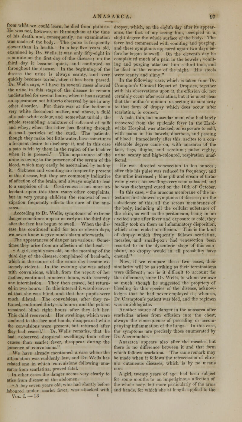 from what we could learn, he died from phthisis. He was not, however, in Birmingham at the time of his death, and, consequently, no examination was made of the body. The pulse is frequently slower than in health. In a boy five years old, examined by Dr. Wells, it was only fifty-eight in a minute on the first day of the disease ; on the third day it became quick, and continued so throughout the disease. In the beginning of the disease the urine is always scanty, and very quickly becomes turbid, after it has been passed. Dr. Wells says, « I have in several cases allowed the urine in this stage of the disease to remain undisturbed for several hours, when it has assumed an appearance not hitherto observed by me in any other disorder. For there was at the bottom a very white flocculcnt matter, and above, a fluid of a pale white colour, and somewhat turbid ; the whole resembling a mixture of soft curd of milk and whey, when the latter has floating through it small particles of the curd. The patients, though they make but little water, have sometimes a frequent desire to discharge it, and in this case a pain is felt by them in the region of the bladder when it is pressed. This appearance of the urine is owing to the presence of the serum of the blood, which may easily be ascertained by boiling it. Sickness and vomiting are frequently present in this disease, but they are commonly indicative of affection of the brain, and always ought to lead to a suspicion of it. Costiveness is not more at- tendant upon this than many other complaints, but in very young children the removal of con- stipation frequently effects the cure of the ana- sarca. According to Dr. Wells, symptoms of extreme danger sometimes appear as eai-ly as the third day after the face has begun to swell. When the dis- ease has continued mild for ten or eleven days, we never knew it give much alarm afterwards. The appearances of danger are various. Some- times they arise from an affection of the head.  A girl, eight years old, on the morning of the third day of the disease, complained of head-ach, which in the course of the same day became ex- tremely violent. In the evening she was seized with convulsions, which, from the report of her mother, continued nineteen hours, with scarcely any intermission. They then ceased, but return- ed in two hours. In this interval it was discover- ed that she was blind, and that her pupils were much dilated. The convulsions, after they re- turned, continued thirty-six hours ; and the patient remained blind eight hours after they left her. This child recovered. Her swellings, which were confined to the face and hands, disappeared while the convulsions were present, but returned after they had ceased. Dr. Wells remarks, that he had  observed dropsical swellings, from other causes than scarlet fever, disappear during the presence of convulsions, We have already mentioned a case where the articulation was suddenly lost, and Dr. Wells has related one in which convulsions following ana- sarca from scarlatina, proved fatal. In other cases the dancer seems very clearly to arise from disease of the abdomen.  A boy seven years old, who had shortly before laboured under scarlet fever, was attacked with Vol.. I.—13 i dropsy, which, on the eighth day after its appear- ance, the first of my seeing him, occupied in a. slight degree the whole surface of the body. The fever had commenced with vomiting and purging, and these symptoms appeared again two days be- fore he began to swell. On the eleventh day he complained much of a pain in the bowels ; vomit- ing and purging attacked him a third time, and he died in the course of the night. His stools were scanty and slimy. In the following case, which is taken from Dr. Crampton's Clinical Report of Dropsies, together with his observations upon it, the effusion did not certainly occur after scarlatina, but it is most clear that the author's opinion respecting its similarity to that form of dropsy which does occur after scarlatina, is correct. A pale, thin, but muscular man, who had lately recovered from the epidemic fever in the Hard- wicke Hospital, was attacked, on exposure to cold, with pains in his bowels, diarrhoea, and passing of blood ; immediately after this, ascites to a con- siderable degree came on, with anasarca of the face, legs, thighs, and scrotum; pulse eighty, urine scanty and high-coloured, respiration unaf- fected. He was directed venesection to ten ounces ; after this his pulse was reduced in frequency, and the urine increased ; blue pill and cream of tartar were given ; his swellings very soon subsided, and he was discharged cured on the 10th of October. In this case,  the mucous membrane of the in- testines first showed symptoms of disease ; on the subsidence of this, all the serous membranes of the body, including all the cellular substance of the skin, as well as the peritoneum, being in an excited state after fever and exposure to cold, they readily took on them an inflammatory disposition, which soon ended in effusion. This is the kind of dropsy which frequently follows scarlatina, measles, and small-pox : had venesection been resorted to in the dysenteric stage of this com- plaint, no dropsy would in all probability have ensued. Now, if we compare these two cases, their similarity will be as striking as their terminations were different; nor is it difficult to account for this difference, since Dr. Wells, to whom we owe so much, though he suggested the propriety of bleeding in this species of the disease, acknow- ledges that he had never employed it; whereas, Dr. Crampton's patient was bled, and the regimen was antiphlogistic. Another source of danger in the anasarca after scarlatina arises from effusion into the chest, always the consequence of preceding or accom- panying inflammation of the lungs. In this case, the symptoms are precisely those enumerated by Dr. Abercrombie. Anasarca appears also after the measles, but there is no difference between it and that form which follows scarlatina. The same remark may be made when it follows the retrocession of chro- nic cutaneous diseases, which is by no means rare. A girl, twenty years of age, had been subject for some months to an impetiginous affection of the whole body, but more particularly of the arms and hands, for which she at length applied to the