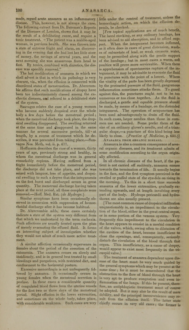 made, regard acute anasarca as an inflammatory disease. This, however, is not always the case. The following extract from Dr. Bateman's Reports of the Diseases of London, shows that it may be the result of a debilitating cause, and require a tonic treatment. The patient was a middle-aged woman, in previous health. She was thrown into a state of extreme fright and alarm, on discover- ing in the evening that she had lost her little store of money, the savings of several years, and the next morning she was anasarcous from head to foot. By tonics, combined with diuretics, the dis- ease was speedily removed. The last modification of anasarca to which we shall advert is that in which its pathology is very obscure, viz., when the effusion is connected with disordered states of menstruation. Dr. Abercrom- bie affirms that such modifications of dropsy have been too indiscriminately classed among the ca- chectic diseases, and referred to a debilitated state of the system. Sauvages relates the case of a young woman who became suddenly dropsical over the whole body a few days before the menstrual period ; when the menstrual discharge took place, the drop- sical swelling disappeared. The swelling returned at the same time and disappeared in the same manner for several successive periods, till»at length, by a course of treatment which he de- scribes, it was prevented from taking place.—Sau- vages Nos. Meth. vol. ii. p. 471. Hoffmann describes the case of a woman, thirty years of age, previously strong and healthy, in whom the menstrual discharge was in general remarkably copious. Having suffered from a fright immediately before the menstrual period, the discharge did not take place, and she was seized with languor, loss of appetite, and dropsi- cal swelling to such a decree that the integuments on the feet burst and discharged serum in great quantity. The menstrual discharge having taken place at the next period, all these complaints were removed.—Hoff. Med. Rat. (de Hi/drope.) Similar symptoms have been occasionally ob- served in connexion with suppression of hemor- rhoidal discharge after it has become habitual. Dr. Abercrombie adds, these cases certainly indicate a state of the system very different from that which we understand by the term cachexia. Such affections are usually treated upon the plan of merely evacuating the effused fluid. It forms an interesting subject of investigation whether they would not admit of much more active treat- ment. A similar affection occasionally supervenes in females about the period of the cessation of the catamenia. The anasarca comes on slowly and insidiously, and is in general best treated by small bleedings and purgatives, with restricted diet, and confinement to the horizontal posture. Excessive menoirhagia is not unfrequently fol- lowed by anasarca. It occasionally occurs in young females when the menstrual secretion is profuse. In these cases a considerable quantity of coagulated blood flows from the uterine vessels for the first two or three days of the menstrual period. Slight effusion in the lower extremities, and sometimes on the whole body, takes place, with considerable weakness. Such cases arc verv little under the control of treatment, unless the hemorrhagic action, on which the cllusion de- pends, be checked. [Few topical applications are of much benefit. The laced storking, or any ordinary bandage, has been advised to aid absorption, and to afford sup- port. When the integument becomes inflamed, as it often does in cases of great distension, wash- es of subacetate of lead, or weak creasote water, may be prescribed along with the gentle support of the bandage ; but in most cases a warm, soft poultice will prove more serviceable. When there is apprehension of spontaneous rupture of the in- tegument, it may be advisable to evacuate the fluid by punctures with the point of a lancet. Where the vitality of the parts has been greatly depressed by the protracted pressure of the fluid, gangrenous inflammation sometimes attacks them. To guard against this, the punctures ought not to be too numerous or too close together. As the fluid is discharged, a gentle and equable pressure should be made, by means of a bandage, on the distended integument. The operation of acupuncture ha9 been used advantageously to drain off the fluid. In such cases, larger needles than those in com- mon use are needed. Some prefer them of the size of an ordinary glover's needle, and of a trian- gular shape,—a puncture of this kind being less likely to close. (Practice of Medicine, p. 651.)] Anasarca fboji organic disease. Anasarca is also a common consequence of seve- ral organic diseases, and its treatment admits of some modification according to the organ origin- ally affected. In all chronic diseases of the heart, if the pa- tient is not carried off suddenly, anasarca ensues towards the termination of life. It usually begins in the face, and the first symptom perceived is the swelled or puffed state of the eye-lids on rising in the morning. To this in a short time succeeds anasarca of the lower extremities, gradually ex- tending upwards, and at length involving every part of the body. Hydrops pericardii and hydro- thorax are also usually present. [The most common cause of dropsical infiltration unquestionably is, an impediment to the circula- tion of the blood, either in the great central organ, or in some portion of the venous system. Very frequently this impediment to the circulation in the heart appears to consist in a morbid condition of the valves, which, owing often to dilatation of the cavities of the heart, become insufficient to close the openings, and, consequently, seriously disturb the circulation of the blood through that organ. This insufficiency, as a cause of dropsy, would appear to exist most frequently in the tri- cuspid valve.] The treatment of anasarca dependent upon dis- ease of the heart must be very much guided by the general symptoms which may be present at the same time ; for it must be remembered that the obstruction to the flow of blood through the heart is very apt to produce congestion and even in- flammation of the lungs. If this be present, there- fore, an antiphlogistic treatment must of course be adopted. But it may also be the result of mere debility, and the principal inconvciiienee may re- sult from the effusion itself. The latter state chiefly occurs in very old cases; the former is