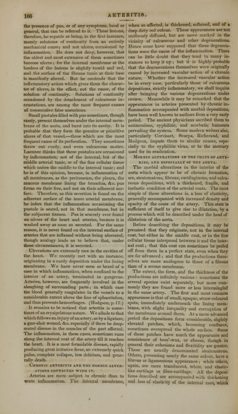 the presence of pus, or of any symptoms, local or general, that can be referred to it. These lesions, therefore, he regards as being, in the first instance, merely solutions of continuity from an entirely mechanical cause; and not ulcers, occasioned by inflammation. He does not deny, however, that the oldest and most extensive of them sometimes become ulcers ; for the internal membrane at the borders of the lesions is slightly tumid and red, and the surface of the fibrous tunic at their base is manifestly altered. But he contends that the inflammatory action which gives them the charac- ter of ulcers, is the effect, not the cause, of the solution of continuity. Solutions of continuity occasioned by the detachment of calcareous in- crustations, are among the most frequent causes of consecutive false aneurisms. Small pustules filled with pus sometimes, though rarely, present themselves under the internal mem- brane of the aorta, and burst into its cavity. It is probable that they form the genuine or primitive ulcers of that vessel.—those which are the most frequent cause of its perforation. They sometimes throw out curdy, and even calcareous matter. Laennec thinks that these pustules are occasioned by inflammation; not of the internal, but of the middle arterial tunic, or of the fine cellular tissue which unites the middle to the internal tunic; and he is of this opinion, because, in inflammation of all membranes, as the peritoneum, the pleura, the mucous membrane lining the bronchia, <fcc. pus forms on their free, and not on their adherent sur- face. Therefore, as this secretion is found on the adherent surface of the inner arterial membrane, he infers that the inflammation occasioning the pustule is seated, not in that membrane, but in the subjacent tissues. Pus is scarcely ever found on ulcers of the heart and arteries, because it is ■washed away as soon as secreted. For the same reason, it is never found on the internal surface of arteries that are inflamed without being ulcerated, though analogy leads us to believe that, under these circumstances, it is secreted. Ulcerations are extremely rare in the cavities of the heart. We recently met with an instance, originating in a curdy deposition under the lining membrane. We have never seen or heard of a case in which inflammation, when confined to the interior of an artery, terminated in gangrene. Arteries, however, are frequently involved in the sloughing of surrounding parts; in which case the blood generally coagulates in the vessels to a considerable extent above the line of sphacelation, and thus prevents hemorrhages. (Hodgson, p. 17.) It remains to be noticed that arteritis is some- times of an erysipelatous nature. We allude to that ■which follows an injury of an artery, as by a ligature, a gun-shot wound. &c. especially if there be deep- seated disease in the muscles of the part affected. The inflammation, in these cases, sometimes runs along the internal coat of the artery till it reaches the heart. It is a most formidable disease, rapidly producing great irritative fever, an extremely quick, pulse, complete collapse, low delirium, and gene- rally death. Chronic arteritis and the morbid alter- ations connected with it. Arteries are more subject to chronic than to acute inflammation. The internal membrane, when so affected, is thickened, softened, and of a deep dirty red colour. These appearances are not uniformly diffused, but are more marked in the vicinity of calcareous and other degenerations. Hence some have supposed that these degenera- tions were the cause of the inflammation. There can be little doubt that they tend in many in- stances to keep it up ; but it is highly probable that the degenerations themselves were originally caused by increased vascular action of a chronic nature. Whether the increased vascular action be in every case, particularly those of calcareous depositions, strictly inflammatory, we shall inquire after bringing the various degenerations under review. Meanwhile it may be remarked that the appearances in arteries presented by chronic in- flammation accompanied with morbid depositions, have been well known to authors from a very early period. The ancient physicians ascribed them to acrimonious, syphilitic, and scorbutic humours pervading the system. Some modern writers also, particularly Corvisart, Scarpa, Richerand, and Hodgson, impute them to similar causes, espe- cially to the syphilitic virus, or to the mercury used for its eradication. Morbid alterations in tiie coats of arte- ries, AND ESPECIALLY OF THE AORTA. The morbid alterations in the interior of the aorta which appear to be of chronic formation, are, steatomatous, fibrous, cartilaginous, and calca- reous depositions, with a thickened, fragile, and inelastic condition of the arterial coats. The most simple of these alterations is, a loss of elasticity, generally accompanied with increased density and opacity of the coats of the artery. This state is sufficient of itself to give rise to dilatation, by a process which will be described under the head of dilatation of the aorta. Before describing the depositions, it may be premised that they originate, not in the internal coat, but either in the middle coat, or in the fine cellular tissue interposed between it and the inter- nal coat; that this coat can sometimes be peeled off from them in a perfect state, even when they are far advanced ; and that the productions them- selves are more analogous to those of a fibrous than of a serous membrane. The extent, the form, and the thickness of the productions are infinitely various : sometimes the several species exist separately, but more com- monly they are found more or less intermingled in the same artery. The first and most common appearance is that of small, opaque, straw-coloured spots, immediately underneath the lining mem- brane, with slight inequality and corrugation of the membrane around them. At a more advanced period the depositions form considerable, slightly elevated patches, which, becoming confluent, sometimes overspread the whole surface. Some of these patches have much the appearance and consistence of bees'-wax, or cheese, though in general their cohesions and flexibility are greater. These are usually denominated steatomatous. Others, presenting nearly the same colour, have a fibrous or ligamentous appearance ; while others, again, are more translucent, white, and elastic- like cartilage or fibro-cartilage. All the deposi- tions described are accompanied with thickening and loss of elasticity of the internal coat, which