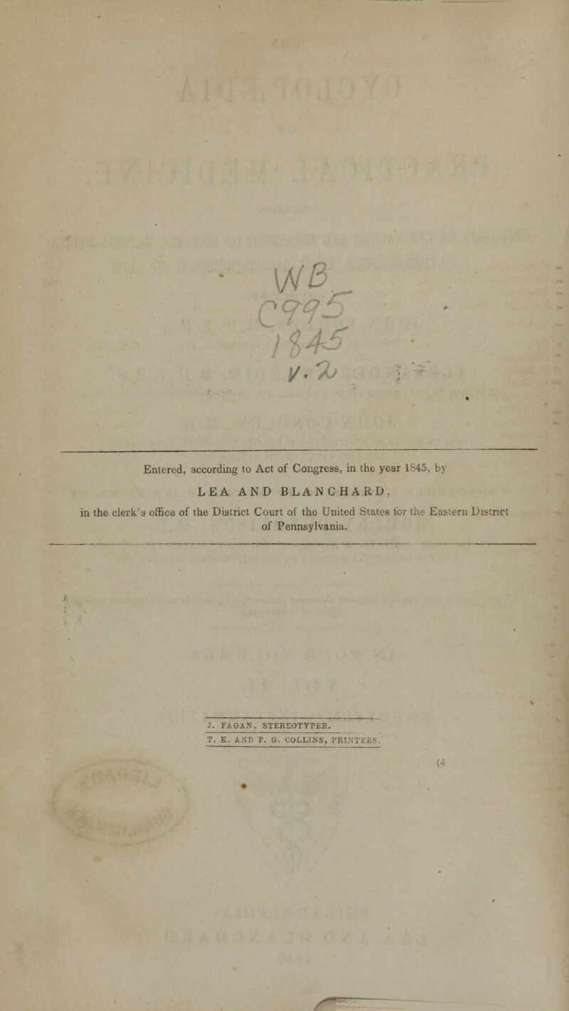 rx I/. *X> Entered, according to Act of Congress, in the year 1845 LEA AND BLANCHARD. in the clerk's office of the District Court of the United States for the Eastern District of Pennsylvania. J. FAGAN, STEREOTYPER. T. K. AND r. G. COLLINS, PRINTERS.