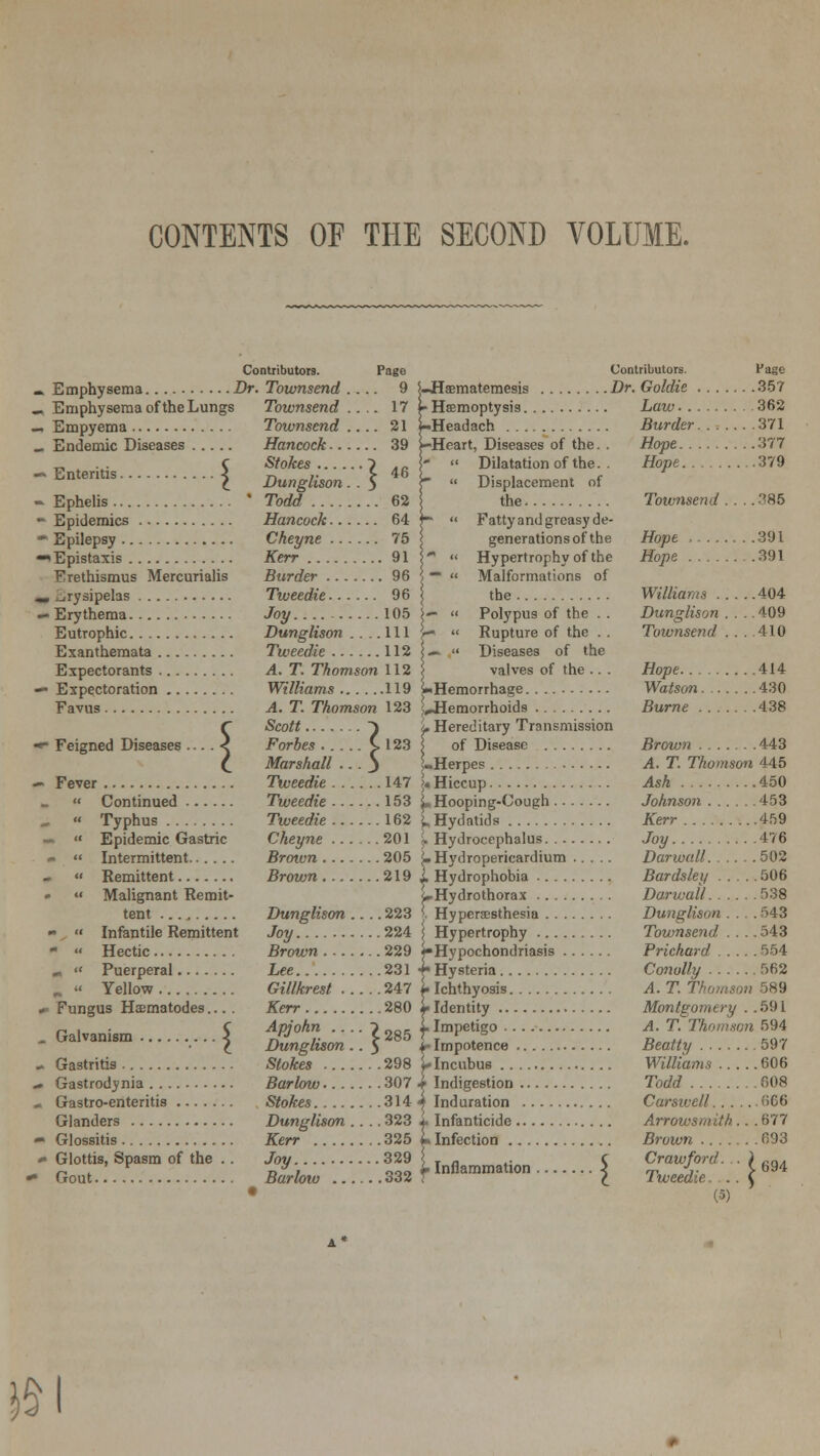 CONTENTS OF THE SECOND VOLUME. Contributors. Page Emphysema Dr. Townsend .... 9 Emphysema of the Lungs Townsend.... 17 Empyema Townsend .... 21 Endemic Diseases Hancock 39 „ . ... C Stokes ~) .r. Enteritis < r, ,. > 46 t Dunglison. . $ Ephelis ' Todd 62 Epidemics Hancock 64 Epilepsy Cheyne 75 *Epistaxis Kerr 91 Erethismus Mercurialis Burder 96 , erysipelas Tiveedie 96 • Erythema Joy 105 Eutrophic Dunglison .... Ill Exanthemata Tweedie 112 Expectorants A. T. Thomson 112 f- Expectoration Favus *• Feigned Diseases .. — Fever Continued Williams 119 A. T. Thomson 123 Scott -) Forbes C 123 Marshall .. . j Tweedie 147 Tweedie 153 Typhus Tweedie 162 Epidemic Gastric Cheyne 201 Intermittent Brown 205 Remittent Brown 219 Malignant Remit- tent Dunglison .... 223 Infantile Remittent Joy 224 Brown 229 Lee 231 Gillkrest 247 Kerr 280 Apjohn ....?285 Dunglison.. 5 Stokes 298 Barlow 307 Stokes 314 Glanders Dunglison .... 323 Glossitis Kerr 325 Glottis, Spasm of the . . Joy 329 Gout Barlow 332 Hectic Puerperal Yellow Fungus Hzematodes... Galvanism < Gastritis Gastrodynia Gastro-enteritis Contributors. Page S-Haematemesis Dr. Goldie 357 Haemoptysis Law 362 Headach Burder....... 371 Heart, Diseases of the. . Hope 377 Dilatation of the. . Hope 379 Displacement of the Townsend .... 385 Fatty and greasy de- generations of the Hope 391 Hypertrophy of the Hope .391 Malformations of the Williams 404 Polypus of the . . Dunglison 409 Rupture of the . . Townsend . . . .410 Diseases of the valves of the .. . Hope 414 l-Hemorrhage Watson 430 ^Hemorrhoids Burne 438 L Hereditary Transmission | of Disease Brown 443 1-Herpes A. T. Thomson 445 ;« Hiccup Ash 450 L Hooping-Cough Johnson 453 L Hydatids Kerr 459 j. Hydrocephalus Joy 476 ?- Hydroperieardium Darioall 502 1 Hydrophobia Bardsley 506 4-Hydrothorax Darwall 538 i Hyperesthesia Dunglison .... 543 \ Hypertrophy Townsend Hypochondriasis Prichard 554 Hysteria Conully 562 Ichthyosis A. T. Thomson 589 Identity Montgomery . . 591 Impetigo A. T. Thomson 594 I Impotence Beatty 597 .... Williams 606 Todd 608 .... Carsive/l nC6 .... Arrowsm ith ... 677 .... Brown 693 C Crawford. £ Tweedie. . (5) r Incubus Indigestion .. 4 Induration . . 4. Infanticide ... I* Infection ... r Inflammation :} 694 £