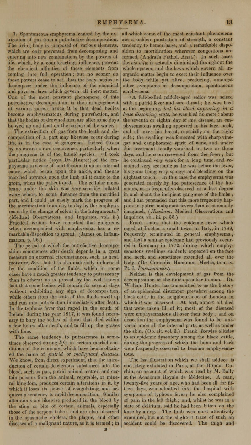 1. Spontaneous emphysema caused by the ex- trication of gas from a putrefactive decomposition. The living body is composed of various elements, which are only prevented from decomposing and entering into new combinations by the powers of life, which, by a counteracting influence, prevent the chemical affinities of these elements from coming into full operation; but no sooner do those powers cease to act, than the body begins to decompose under the influence of the chemical and physical laws which govern all inert matter. One of the most constant phenomena of this putrefactive decomposition is the disengagement of various gases ; hence it is that dead bodies become emphysematous during putrefaction, and that the bodies of drowned men are after some days buoyed up and float on the surface of the water. The extrication of gas from the death and de- composition of a part may likewise occur during life, as in the case of gangrene. Indeed this is by no means a rare occurrence, particularly when the gangrene is of the humid species.  I took particular notice (says Dr. Hunter) of the em- physema in a case of mortification from an internal cause, which began upon the ankle, and thence marched upwards upon the limb till it came to the groin, when the patient died. The cellular mem- brane under the skin was very sensibly inflated every where, to some distance from the mortified part, and I could as easily mark the progress of the mortification from day to day by the emphyse- ma as by the change of colour in the integuments. (Medical Observations and Inquiries, vol. ii.) Practical writers have remarked that gangrene, when accompanied with emphysema, has a re- markable disposition to spread. (James on Inflam- mation, p. 96.) The period at which the putrefactive decompo- sition commences after death depends in a great measure on external circumstances, such as heat, moisture, &c.; but it is also materially influenced by the condition of the fluids, which in some cases have a much greater tendency to putrescenry than in others; as is proved by the well-known fact that some bodies will remain for several days without exhibiting any sign of decomposition, while others from the state of the fluids swell up and run into putrefaction immediately after death. In the typhous fever that raged in the south of Ireland during the year 1817, it was found neces- sary to bury the bodies of those that died within a few hours after death, and to fill up the graves with lime. The same tendency to putrescence is some- times observed during life, in certain morbid con- ditions of the economy, which have hence obtain- ed the name of putrid or malignant diseases. We know, from direct experiment, that the intro- duction of certain deleterious substances into the blood, such as pus, putrid animal matter, and cer- tain poisons from the animal, vegetable, or mine- ral kingdom, produces certain alterations in it, by which it loses its power of coagulating, and ac- quires a tendency to rapid decomposition. Similar alterations are likewise produced in the blood by the sting or bite of certain animals, especially those of the serpent tribe ; and are also observed in the spasmodic cholera, the plague, and other diseases of a malignant nature, as it is termed ; in all which some of the most constant phenomena are a sudden prostration of strength, a constant tendency to hemorrhage, and a remarkable dispo- sition to mortification wherever congestions are formed, (Andral's Pathol. Anat.) In such cases the vis vitx is actually diminished throughout the whole system, and the laws which govern all in- organic matter begin to exert their influence over the body while yet alive, producing, amongst other symptoms of decomposition, spontaneous emphysema. A full-bodied middle-aged sailor was seized with a putrid fever and sore throat; he was bled at the beginning, but his blond appearing in a loose dissolving state, he was bled no more : about the seventh or eighth day of his disease, an em- physematous swelling appeared in his face, neck, and all over his breast, especially on the right side; the swelling was fomented with sharp vine- gar and camphorated spirit of wine, and under this treatment totally vanished in two or three days, and he soon recovered from the fever j but he continued very weak for a long time, and re- mained very scorbutic as he was before the fever, his gums being very spongy and bleeding on the slightest touch. In this case the emphysema was generated merely by the putrescence of the hu- mours, as is frequently observed in a less degree in and about the incipient gangrene of the limbs ; and I am persuaded that this more frequently hap- pens in putrid malignant fevers than is commonly imagined, (Huxham, Medical Observations and Inquiries, vol. iii. p. 33.) Frank states that the epidemic fever which raged at Bobbio, a small town in Italy, in 1789, frequently terminated in general emphysema; and that a similar epidemic had previously occur- red in Germany in 1772, during which emphy- sematous swellings suddenly appeared on the face and neck, and sometimes extended all over the body, (De Curandis Hominum Morbis, torn. iv. Pt. I. Pneumatosis.') Neither is this development of gas from the decomposition of the fluids peculiar to man. Dr. William Hunter has transmitted to us the history of an epidemical distemper prevalent among the black cattle in the neighbourhood of London, in which it was observed. At first, almost all died that were taken ill of it; most of the diseased were emphysematous all over their body ; and on dissection the emphysema was found to be uni- versal upon all the internal parts, as well as under the skin, (Op. cit. vol. ii.) Frank likewise alludes to an epidemic dysentery among the black cattle, during the progress of which the loins and back were frequently observed to become emphysema- tous. The last illustration which we shall adduce is one lately exhibited in Paris, at the Hopital Co- chin, an account of which was read by M. Bally at the Acadumie Royale de Medecine. A man, twenty-five years of age, who had been ill for fif- teen days, was admitted into the hospital with symptoms of typhous fever; he also complained of pain in the left thigh; and, whilst he was in a. state of delirium, said he had been bitten on the knee by a dog. The limb was most attentively examined, but not the slightest trace of such an accident could be discovered. The thigh and