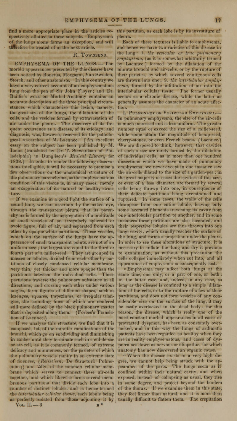 find a more appropriate place in the articles re- spectively allotted to these subjects. Emphysema of the lungs alone forms an exception, and will therefore be treated of in the next article. R. TOWNSEND. EMPHYSEMA OF THE LUNGS.— The morbid appearances presented by this disease have been noticed by Bonetus, Morgagni, Van Swreten, Storck, and other anatomists. In this country we have a verv correct account of an emphysematous lung from the pen of Sir John Floyer; and Dr. Baillie's work on Morbid Anatomy contains an accurate description of the three principal circum- stances which characterize this lesion, namely, the great size of the lungs, the dilatation of the cells, and the vesicles formed by extravasation of air under the pleura. The discovery of its fre- quent occurrence as a disease, of its etiology, and diagnosis, was, however, reserved for the patholo- gical researches of M. Laennec. [An excellent assay on the subject has been published by M. Louis (translated by Dr. T. Stewardson of Phi- ladelphia) in Dunglison's Medicttl Library for 1838.] In order to render the following observa- tions intelligible, it will be necessary to premise a few observations on the anatomical structure of the pulmonary parenchyma, as the emphysematous condition of tins viscus is, in many cases, merely an exaggeration of its natural or healthy struc- ture. If we examine in a good light the surface of a sound lung, we can ascertain by the naked eye, through the transparent pleura, that its paren- chyma is formed by the aggregation of a multitude of small vesicles of an irregularly spheroid or ovoid figure, full of air, and separated from each other by opaque white partitions. These vesicles, which on the surface of the lungs have the ap- pearance of small transparent points, are not of an uniform size ; the largest are equal to the third or fourth part of a millet-seed. They are grouped in masses or lobules, divided from each other by par- titions of closelv condensed cellular membrane, very thin, yet thicker and more opaque than the partitions between the individual cells. These partitions traverse the pulmonary substance in all directions, and crossing each other under various angles, form figures of different shapes, such as lozenges, squares, trapeziums, or irregular trian- gles, ihe bounding lines of which are rendered still more defined by the black pulmonary matter that is deposited along them. (Forbes's Transla- tion of Laennec.) If we analyze this structure, we find that it is composed, 1st, of the minuter ramifications of the bronchi, which go on subdividing and diminishing in caliber until they terminate each in a cul-de-sac or air-cell, as it is commonly termed, of extreme delicacy and minuteness, on the parietes of which the pulmonary vessels ramify in an extreme state of fineness, (Keisse;srn, De Structural Pulmo- niini;) and 2dly, of the common cellular mem- brane which serves to connect these air-cells together, and which likewise forms several mem- branous partitions that divide each lobe into a number of distinct lobules, and is hence termed the interlobular cellular tissue, each lobule being as perfect I v isolated from those adjoining it by Vol. II 3 u* this partition, as each lobe is by its investiture of pleura. Each of these textures is liable to emphysema, and hence we have two varieties of this disease in the lung: 1. the vesicular or true pulmonary emphysema, (as it is somewhat arbitrarily termed by Laennec.) formed by the dilatation of the minute bronchi and air-cells, or by the rupture of their parietes, by which several contiguous cells are thrown into one; 2. the interlobular emphy* sema, formed by the infiltration of air into the interlobular cellular tissue. The former usually occurs as a chronic disease, while the latter as generally assumes the character of an acute affec- tion. I. PtJLMOXATlY OR VesICULAH EwPHTSEWA. In pulmonary emphysema, the size of the air-cells is much increased and is less uniform. The greater number equal or exceed the size of a millet-seed, while some attain the magnitude of hemp-seed, cherry-stones, or even French beans. (Laennec.) We arc disposed to think, however, that cavities of such a size are rarely formed by the dilatation of individual cells, as in more than one hundred dissections which we have made of pulmonary emphysema, we never except in one instance saw the air-cells dilated to the size of a garden-pea ; in the great majority of cases the cavities of this size, or even of a less diameter, are formed by several ceils being thrown into one, in consequence of their delicate partitions being overstrained and ruptured. In some cases, the walls of Ihe cells disappear from one entire lobule, leaving only some lacerated filaments traversing its cavity from one interlobular partition to another, and in some instances these partitions are also lacerated, and their respective lobules are thus thrown into one large cavity, which usually reaches the surface of the lung, and forms a projection under the pleura. In order to see these alterations of structure, it is necessary to inflate the lung and dry it previous to examination, as without this precaution the cells collapse immediately when cut into, and all appearance of emphysema is consequently lost. Emphysema may affect both lungs at the same time, one only, or a part of one, or both: in the latter case, and, indeed, in any case, as long as the disease is confined to a simple dilata- tion of the cells, or to the rupture of a few of their partitions, and does not form vesicles of any con- siderable size on the surface of the lung, it may be easily overlooked in the dead body ; for this reason, the disease, which is really one of the most constant morbid appearances in all cases of protracted dyspnoea, has been as constantly over- looked, and in this way the lungs of asthmatic patients have been regarded as healthy when they are in reality emphysematous, and cases of dys- pnoea set down as nervous or idiopathic, for which anatomy has now discovered an organic cause. When the disease exists in a very high de- gree, we cannot help being struck with the ap- pearance of the parts. The lungs seem as if 1 confined within their natural cavity, and when I exposed, instead of collapsing as usual, they rise i in some degree, and project beyond the borders ' of the thorax. If we examine them in this state, they feel firmer than natural, and it is more than j usually difficult to flatten them. The crepitation