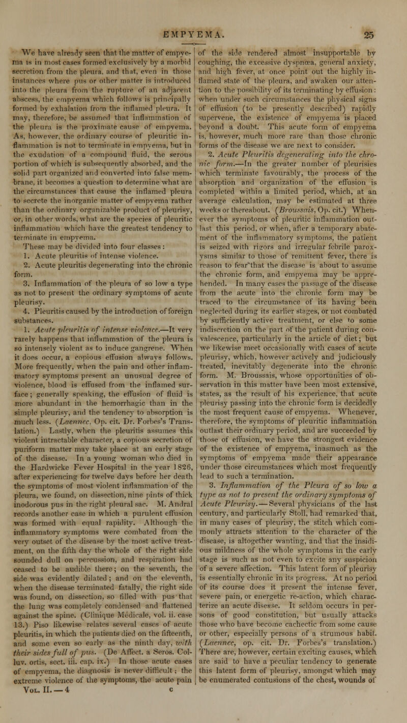 We have already seen that the matter of empye- ma is in most cases formed exclusively by a morbid secretion from the pleura, and that, even in those instances where pus or other matter is introduced into the pleura from the rupture of an adjacent . the empyema which follows is principally formed by exhalation from the inflamed pleura. It may, therefore, be assumed that inflammation of the pleura is the proximate cause of empyema. As, however, the ordinary course of pleuritic in- flammation is not to terminate in empyema, but in the exudation of a compound fluid, the serous portion of which is subsequently absorbed, and the solid part organized and converted into false mem- brane, it becomes a question to determine what are the circumstances that cause the inflamed pleura to secrete the inorganic matter of empyema rather than the ordinary organizable product of pleurisy, or, in other words, what are the species of pleuritic inflammation which have the greatest tendency to terminate in empyema. These may be divided into four classes: 1. Acute pleuritis of intense violence. 2. Acute pleuritis degenerating into the chronic form. 3. Inflammation of the pleura of so low a type as not to present the ordinary symptoms of acute pleurisy. 4. Pleuritis caused by the introduction of foreign substances. 1. Acute pleuritis of intense violence.—It very rarelv happens that inflammation of the pleura is so intensely violent as to induce gangrene. When it does occur, a copious effusion always follows. More frequently, when the pain and other inflam- matory symptoms present an unusual degree of violence, blood is effused from the inflamed sur- face; generally speaking, the effusion of fluid is more abundant in the hemorrhagic than in the simple pleurisy, and the tendency to absorption is much less. (Laennec. Op. cit. Dr. Forbes's Trans- lation.) Lastly, when the pleuritis assumes this violent intractable character, a copious secretion of puriform matter may take place at an early stage of the disease. Tn a young woman who died in the Hardwicke Fever Hospital in the year 1826, after experiencing for twelve days before her death the symptoms of most violent inflammation of the pleura, we found, on dissection, nine pints of thick inodorous pus in the right pleural sac. M. Andral records another case in which a purulent effusion was formed with equal rapidity. Although the inflammatory symptoms were combated from the very outset of the disease by the most active treat- ment, on the fifth day the whole of the right side sounded dull on percussion, and respiration had ceased to be audible there; on the seventh, the side was evidently dilated ; and on the eleventh, when the disease terminated fatally, the right side was found, on dissection, so filled with pus that the lung was completely condensed and flattened •gainst the spine. (Clinique Medicale, vol. ii. case 13.) Piso likewise relates several cases of acute pleuritis, in which the patients died on the fifteenth, and some even so early as the ninth day, with their sides full of pus. (De Affect, a Seros. Col- luv. ortis, sect. iii. cap. ix.) In those arute cases of empyema, the diagnosis is never difficult; the extreme violence of the symptoms, the acute pain Vol. II. —4 c of the side rendered almost insupportable by coughing, the excessive dyspnoea, general anxiety. and high fever, at once point, out the highly in- flamed state of the pleura, and awaken our atten- tion to the possibility of its terminating by effusion : when under such circumstances the physical signs of effusion (to be presently described) rapidly supervene, the existence of empyema is placed beyond a doubt. This acute form of empyema is, however, much more rare than those chronic forms of the disease we are next to consider. 2. Acute Pleuritis degenerating into the chro- nic, form.—In the greater number of pleurisies which terminate favourably, the process of the absorption and organization of the effusion is completed within a limited period, which, at an average calculation, may be estimated at three weeks or thereabout. CBroussais, Op. cit.} When- ever the symptoms of pleuritic inflammation out- last this period, or when, after a temporary abate- ment of the inflammatory symptoms, the patient is seized with riirors and irregular febrile parox- ysms similar to those of remittent fever, there is reason to fear'that the disease is about to assume the chronic form, and empyema may be appre- hended. In many cases the passage of the disease from the acute into the chronic form may be traced to the. circumstance of its having been neglected during its earlier stages, or not combated by sufficiently active treatment, or else »o some indiscretion on the part of the patient during con- valescence, particularly in the article of diet; but we likewise meet occasionally with cases of acute pleurisy, which, however actively and judiciously treated, inevitably degenerate into the chronic form. M. Broussais, whose opportunities of ob- servation in this matter have been most extensive. states, as the result of his experience, that acute pleurisy passing into the chronic form is decidedly the most frequent cause of empyema. Whenever, therefore, the symptoms of pleuritic inflammation outlast their ordinary period, and are succeeded by those of effusion, we have the strongest evidence of the existence of empyema, inasmuch as the symptoms of empyema made their appearance under those circumstances which most frequently lead to such a termination. 3. Inflammation of the Pleura of so low a type as not, to present the ordinary symptoms of Acute Pleurisy.— Several physicians of the last century, and particularly Stoll, had remarked that, in many cases of pleurisy, the stitch which com- monly attracts attention to the character of the disease, is altogether wanting, and that the insidi- ous mildness of the whole symptoms in the early stage is such as not even to excite any suspicion of a severe affection. This latent form of pleurisy is essentially chronic in its progress. At no period of its course does it present the intense fever, severe pain, or energetic re-action, which charac- terize an acute disease. It seldom occurs in per- sons of good constitution, but usually attacks those who have become cachectic from some cause or other, especially persons of a strumous habit. (Laennec, op. cit. Dr. Forbes's translation.) There are, however, certain exciting causes, which are said to have a peculiar tendency to generate this latent form of pleurisy, amongst which may be enumerated contusions of the chest, wounds of