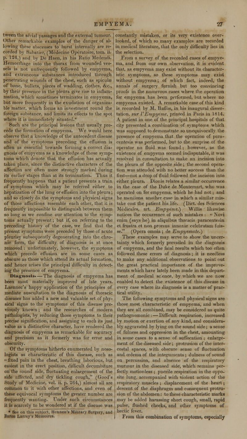 tween the aerial passages and the external tumour. Other remarkable examples of the danger of al- lowing these abscesses to burst internally are re- corded by Sabatier, (Medecine Operatoire, torn. ii. p. 124,) and by De Haen, in his Ratio Medendi. Hemorrhage into the thorax from wounded ves- sels is not unfrequently followed by empyema, and extraneous substances introduced through penetrating wounds of the chest, such as spiculse of bone, bullets, pieces of wadding, clothes, ecc, by their presence in the pleura give rise to inflam- mation, which sometimes terminates in empyema, but more frequently in the exudation of organiza- ble matter, which forms an investment round the foreign substance, and limits its effects to the spot where it is immediately situated.* Such are the principal lesions that usually pre- cede the formation of empyema. We would here observe that a knowledge of the antecedent disease and of the symptoms preceding the effusion is often as essential towards forming a correct dia- gnosis of empyema as a knowledge of those symp- toms which denote that the effusion has actually taken place, since the distinctive characters of the affection are often more strongly marked during its earlier stages than at its termination. Thus it frequently happens that a patient presents a train of symptoms which may be referred either to hepatization of the lung or effusion into the pleura; and so closely do the symptoms and physical signs of those affections resemble each other, that it is frequently impossible to distinguish between them so long as we confine our attention to the symp- toms actually present; but if, on referring to the preceding history of the case, we find that the present symptoms were preceded by those of acute pleurisy subsequently degenerating into the chro- nic form, the difficulty of diagnosis is at once removed : unfortunately, however, the symptoms which precede effusion are in some cases as obscure as those which attend its actual formation, and hence arises the principal difficulty in detect- ing the presence of empyema. Diagnosis* — The diagnosis of empyema has been most materially improved of late years. Laennec's happy application of the principles of mediate auscultation to the diagnosis of thoracic diseases has added a new and valuable set of phy- sical signs to the symptoms of this disease pre- viously known; and the researches of modern pathologists, by reducing those symptoms to their precise signification, and assigning to each its just value as a distinctive character, have rendered the diagnosis of empyema as remarkable for accuracy and precision as it formerly was for error and obscurity. Of the symptoms hitherto enumerated by noso- logists as characteristic of this disease, such as  fixed pain in the chest, breathing laborious, but easiest in the erect position, difficult decumbiture on the sound side, fluctuating enlargement of the side affected, and dry tickling cough, (Good's Study of Medicine, vol. ii. p. 264,) almost all are common to it with other affections, and even of these equivocal symptoms the greater number are frequently wanting. Under such circumstances it is scarcely to be wondered at if the disease was * See on tliis subject, Hcnnen's Military Surgery, and Baron Larroy's JUemoires. constantly mistaken, or its very existence over- looked, of which so many examples are recorded in medical literature, that the only difficulty lies in the selection. From a survey of the recorded cases of empye- ma, and from our own observation, it is evident that, as empyema may exist without its character- istic symptoms, so these symptoms may exist without empyema; of which fact, indeed, the annals of surgery furnish but too convincing proofs in the numerous cases where the operation for empyema has been performed, but where no empyema existed. A remarkable case of this kind is recorded by M. Baflbs, in his inaugural disser- tation, sur VEmpycme, printed in Paris in 1814. A patient in one of the principal hospitals of that city presented a combination of symptoms which was supposed to demonstrate so unequivocally the presence of empyema that the operation of para- centesis was performed, but to the surprise of the operator no fluid was found ; however, as the existence of empyema seemed indisputable, it was resolved in consultation to make an incision into the pleura of the opposite side; the second opera- tion was attended with no better success than the first—not a drop of fluid followed the incision into either pleura. Dionis relates a similar occurrence in the case of the Duke de Montemart, who was operated on for empyema, which he had not; and he mentions another case in which a similar mis- take cost the patient his life. (Diet, des Sciences Medicales, art. Empyema.) Willis likewise notices the occurrence of such mistakes : « Novi cnim (says he) in aliquibus thoracis paracentesin et frustra et non prorsus innoxie celebratam fuis- se. (Opera omnia; de Empyemuie.') These examples may serve to show the uncer- tainty which formerly prevailed in the diagnosis of empyema, and the fatal results which too often followed these errors of diagnosis; it is needless to make any additional observations to point out the great practical importance of the improve- ments which have lately been made in this depart- ment of medical sc.ence, by which we are now enabled to detect the existence of this disease in every case where its diagnosis is a matter of prac- tical utility. The following symptoms and physical signs are those most characteristic of empyema, and when they are all combined, may be considered as quite pathognomonic: — Difficult respiration, increased by motion or exertion of any kind, and considera- bly aggravated by lying on the sound side; a sense of fulness and oppression in the chest, amounting in some cases to a sense of suffocation ; enlarge- ment of the diseased side ; protrusion of the inter- costal spaces, with obscure sense of fluctuation and oedema of the integuments; dulncss of sound on percussion, and absence of the respiratory murmur in the diseased side, which remains per- fectly motionless ; puerile respiration in the oppo- site lung, accompanied with violent action of the respiratory muscles ; displacement of the heart; descent of the diaphragm and consequent protru- sion of the abdomen: to these characteristic marks may be added harassing short cough, small, rapid pulse, flushed cheeks, and other symptoms of hectic fever. From this combination of symptoms, especially