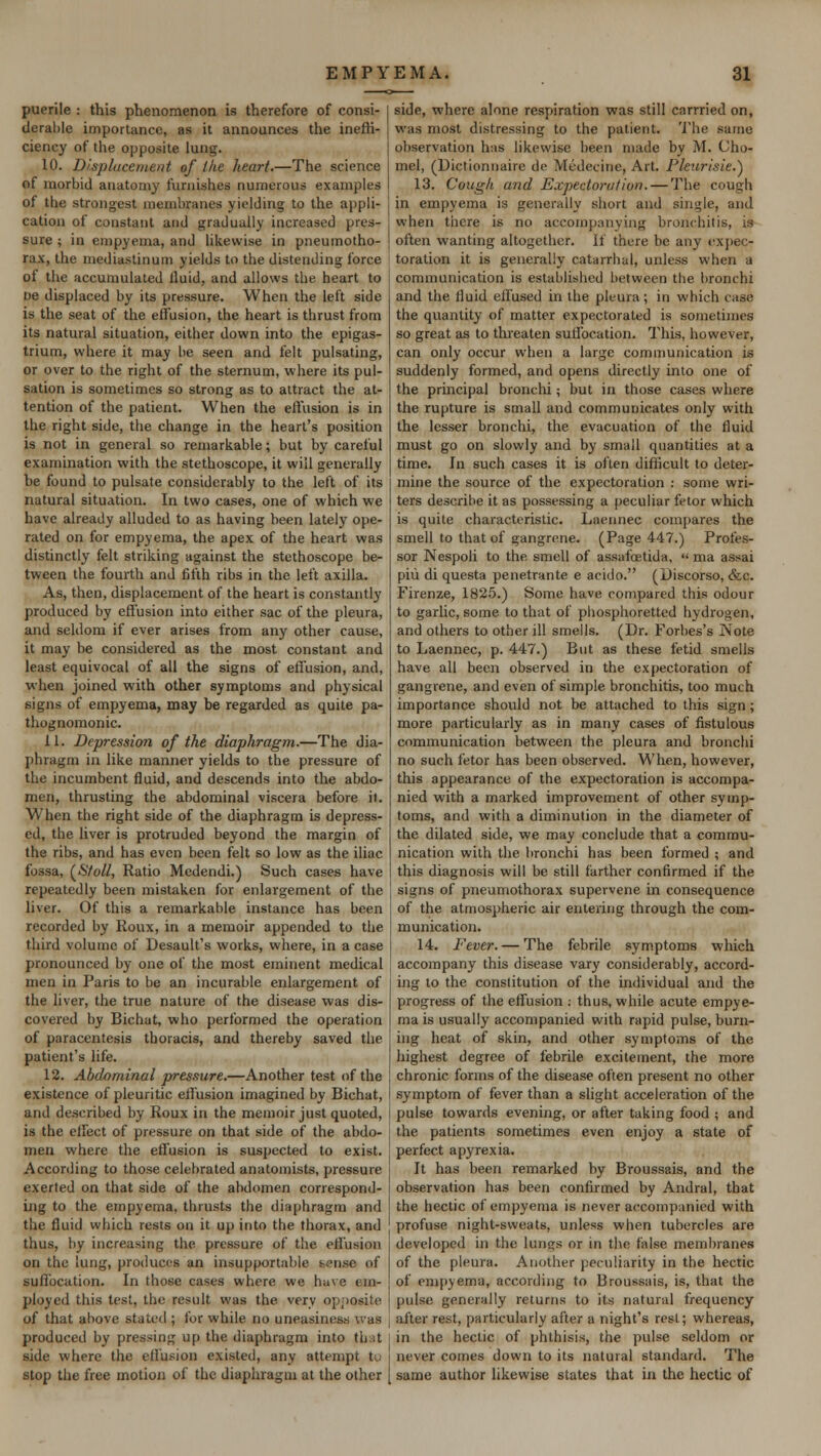 puerile : this phenomenon is therefore of consi- derable importance, as it announces the ineffi- ciency of the opposite lung. 10. Displacement of the heart.—The science of morbid anatomy furnishes numerous examples of the strongest membranes yielding to the appli- cation of constant and gradually increased pres- sure ; in empyema, and likewise in pneumotho- rax, the mediastinum yields to the distending force ot the accumulated fluid, and allows the heart to ne displaced by its pressure. When the left side is the seat of the effusion, the heart is thrust from its natural situation, either down into the epigas- trium, where it may be seen and felt pulsating, or over to the right of the sternum, where its pul- sation is sometimes so strong as to attract the at- tention of the patient. When the effusion is in the right side, the change in the heart's position is not in general so remarkable; but by careful examination with the stethoscope, it will generally be found to pulsate considerably to the left of its natural situation. In two cases, one of which we have already alluded to as having been lately ope- rated on for empyema, the apex of the heart was distinctly felt striking against the stethoscope be- tween the fourth and fifth ribs in the left axilla. As, then, displacement of the heart is constantly produced by effusion into either sac of the pleura, and seldom if ever arises from any other cause, it may be considered as the most constant and least equivocal of all the signs of effusion, and, when joined with other symptoms and physical signs of empyema, may be regarded as quite pa- thognomonic. 11. Depression of the diaphragm.—The dia- phragm in like manner yields to the pressure of the incumbent fluid, and descends into the abdo- men, thrusting the abdominal viscera before it. When the right side of the diaphragm is depress- ed, the liver is protruded beyond the margin of the ribs, and has even been felt so low as the iliac fossa, (Sfoll, Ratio Medendi.) Such cases have repeatedly been mistaken for enlargement of the liver. Of this a remarkable instance has been recorded by Roux, in a memoir appended to the third volume of Desault's works, where, in a case pronounced by one of the most eminent medical men in Paris to be an incurable enlargement of the liver, the true nature of the disease was dis- covered by Bichat, who performed the operation of paracentesis thoracis, and thereby saved the patient's life. 12. Abdominal pressure.—Another test of the existence of pleuritic effusion imagined by Bichat, and described by Roux in the memoir just quoted, is the effect of pressure on that side of the abdo- men where the effusion is suspected to exist. According to those celebrated anatomists, pressure exerted on that side of the abdomen correspond- ing to the empyema, thrusts the diaphragm and the fluid which rests on it up into the thorax, and thus, by increasing the pressure of the effusion on the lung, produces an insupportable ecnae of suffocation. In those cases where we have em- ployed this test, the result was the very opposite of that above stated ; for while no uneasiness was produced by pressing up the diaphragm into tli.it side where the effusion existed, any attempt to stop the free motion of the diaphragm at the other side, where alone respiration was still carrried on, was most distressing to the patient. The same observation has likewise been made by M. Cho- mel, (Dictionnaire de Medecinc, Art. Pleurisie.} 13. Cough and Expectoration. — The couch in empyema is generally short and single, and when there is no accompanying bronchitis, is often wanting altogether. If there be any expec- toration it is generally catarrhal, unless when a communication is established between the bronchi and the fluid effused in the pleura; in which case the quantity of matter expectorated is sometimes so great as to threaten suffocation. This, however, can only occur when a large communication is suddenly formed, and opens directly into one of the principal bronchi ; but in those cases where the rupture is small and communicates only with the lesser bronchi, the evacuation of the fluid must go on slowly and by small quantities at a time. In such cases it is often difficult to deter- mine the source of the expectoration : some wri- ters describe it as possessing a peculiar fetor which is quite characteristic. Laennec compares the smell to that of gangrene. (Page 447.) Profes- sor Nespoli to the smell of assafoetida,  ma assai piii di questa penetrante e acido. (Discorso, &c. Firenze, 1825.) Some have compared this odour to garlic, some to that of phosphoretted hydrogen, and others to other ill smells. (Dr. Forties's Note to Laennec, p. 447.) But as these fetid smells have all been observed in the expectoration of gangrene, and even of simple bronchitis, too much importance should not be attached to this sign; more particularly as in many cases of fistulous communication between the pleura and bronchi no such fetor has been observed. When, however, this appearance of the expectoration is accompa- nied with a marked improvement of other symp- toms, and with a diminution in the diameter of the dilated side, we may conclude that a commu- nication with the bronchi has been formed ; and this diagnosis will be still farther confirmed if the signs of pneumothorax supervene in consequence of the atmospheric air entering through the com- munication. 14. Fever. — The febrile symptoms which accompany this disease vary considerably, accord- ing to the conslitution of the individual and the progress of the effusion .- thus, while acute empye- ma is usually accompanied with rapid pulse, burn- ing heat of skin, and other symptoms of the highest degree of febrile excitement, the more chronic forms of the disease often present no other symptom of fever than a slight acceleration of the pulse towards evening, or after taking food ; and the patients sometimes even enjoy a state of perfect apyrexia. It has been remarked by Broussais, and the observation has been confirmed by Andral, that the hectic of empyema is never accompanied with profuse night-sweats, unless when tubercles are developed in the lungs or in the false membranes of the pleura. Another peculiarity in the hectic of empyema, according to Broussais, is, that the pulse generally returns to its natural frequency after rest, particularly after a night's rest; whereas, in the hectic of phthisis, the pulse seldom or never comes down to its natural standard. The same author likewise states that in the hectic of
