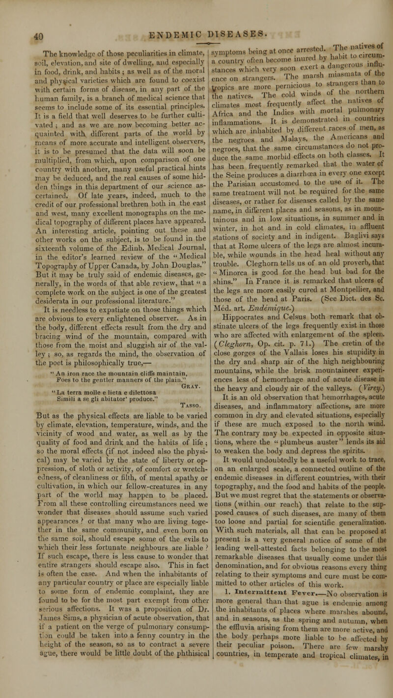 ENDEMIC DISEASES, The knowledge of those peculiarities in climate, soil, elevation, and site of dwelling, and especially in food, drink, and habits ; as well as of the moral and physical varieties which are found to coexist with certain forms of disease, in any part of the human family, is a branch of medical science that seems to include some of its essential principles. It is a field that well deserves to be further culti- vated ; and as we are now becoming better ac- quainted with different parts of the world by means of more accurate and intelligent observers, it is to be presumed that the data will soon be multiplied, from which, upon comparison of one country with another, many useful practical hints may be deduced, and the real causes of some hid- den things in this department of our science as- certained. Of late years, indeed, much to the credit of our professional brethren both in the east and west, many excellent monographs on the me- dical topography of different places have appeared. An interesting article, pointing out these, and other works on the subject, is to be found in the sixteenth volume of the Edinb. Medical Journal, in the editor's learned review of the  Medical Topography of Upper Canada, by John Douglas. But it may be truly said of endemic diseases, ge- nerally, in the words of that able review, that  a complete work on the subject is one of the greatest desiderata in our professional literature. It is needless to expatiate on those things which are obvious to every enlightened observer. As in the body, different effects result from the dry and bracing wind of the mountain, compared with those from the moist and sluggish air of the val- ley ; so, as regards the mind, the observation of the poet is philosophically true,— An iron race the mountain cliffs maintain, Foes to the gentler manners of the plain. Gray. La terra molle e lieta e dilettosa Simili a se gli abitator' produce. Tasso. But as the physical effects are liable to be varied by climate, elevation, temperature, winds, and the vicinity of wood and water, as well as by the quality of food and drink and the habits of life ; so the moral effects (if not indeed also the physi- cal) may be varied by the state of liberty or op- pression, of sloth or activity, of comfort or wretch- edness, of cleanliness or filth, of mental apathy or cultivation, in which our fellow-creatures in any part of the world may happen to be placed. From all these controlling circumstances need we wonder that diseases should assume such varied appearances ? or that many who are living toge- ther in the same community, and even born on the same soil, should escape some of the evils to which their less fortunate neighbours are liable ? If such escape, there is less cause to wonder that entire strangers should escape also. This in fact is often the case. And when the inhabitants of any particular country or place are especially liable to some form of endemic complaint, they are found to be for the most part exempt from other serious affections. It w:as a proposition of Dr. James Sims, a physician of acute observation, that if a patient on the verge of pulmonary consump- tion could be taken into a fenny country in the height of the season, so as to contract a severe ague, there would be little doubt of the phthisical The natives of symptoms being at once arrested, a country often become mured by habit t c.rcun stances which very soon exert a dangerous influ- ence on strangers. The marsh miasmaa 0 th tropics are more pernicious to strangeis than to the natives. The cold winds of the northern climates most frequently affect the natives of Africa and the Indies with mortal pulmonary inflammations. It is demonstrated in countries which are inhabited by different races of men, as the negroes and Malays, the Americans and negroes, that the same circumstances do not pro- duce the same morbid effects on both classes. It has been frequently remarked that the water of the Seine produces a diarrhoea in every one except the Parisian accustomed to the use of it. The same treatment will not be required for the same diseases, or rather for diseases called by the same name, in different places and seasons, as in moun- tainous and in low situations, in summer and in winter, in hot and in cold climates, in affluent stations of society and in indigent. Baglivi says that at Rome ulcers of the legs are almost incura- ble, while wounds in the head heal without any trouble. Cleghorn tells us of an old proverb, that « Minorca is good for the head but bad for the shins. In France it is remarked that ulcers of the legs are more easily cured at Montpellier, and those of the head at Paris. (See Diet, des Sc. Med. art. Endcmique.') Hippocrates and Celsus both remark that ob- stinate ulcers of the legs frequently exist in those who are affected with enlargement of the spleen. {Cleghorn, Op. cit. p. 71.) The cretin of the close gorges of the Vallais loses his stupidity in the dry and sharp air of the high neighbouring mountains, while the brisk mountaineer experi- ences less of hemorrhage and of acute disease in the heavy and cloudy air of the valleys. (FtVey.) It is an old observation that hemorrhages, acute diseases, and inflammatory affections, are more common in dry and elevated situations, especially if these are much exposed to the north wind. The contrary may be expected in opposite situa- tions, where the  plumbeus auster lends its aid to weaken the body and depress the spirits. It would undoubtedly be a useful work to trace, on an enlarged scale, a connected outline of the endemic diseases in different countries, with their topography, and the food and habits of the people. But we must regret that the statements or observa- tions (within our reach) that relate to the sup- posed causes of such diseases, are many of them too loose and partial for scientific generalization. With such materials, all that can be proposed at present is a very general notice of some of the leading well-attested facts belonging to the most remarkable diseases that usually come under this denomination, and for obvious reasons every thing relating to their symptoms and cure must be com- mitted to other articles of this work. 1. Intermittent Fever—No observation is more general than that ague is endemic among the inhabitants of places where marshes abound, and in seasons, as the spring and autumn, when the effluvia arising from them are more active, and the body perhaps more liable to be affected by their peculiar poison. There are few marshy countries, in temperate and tropical climates, in