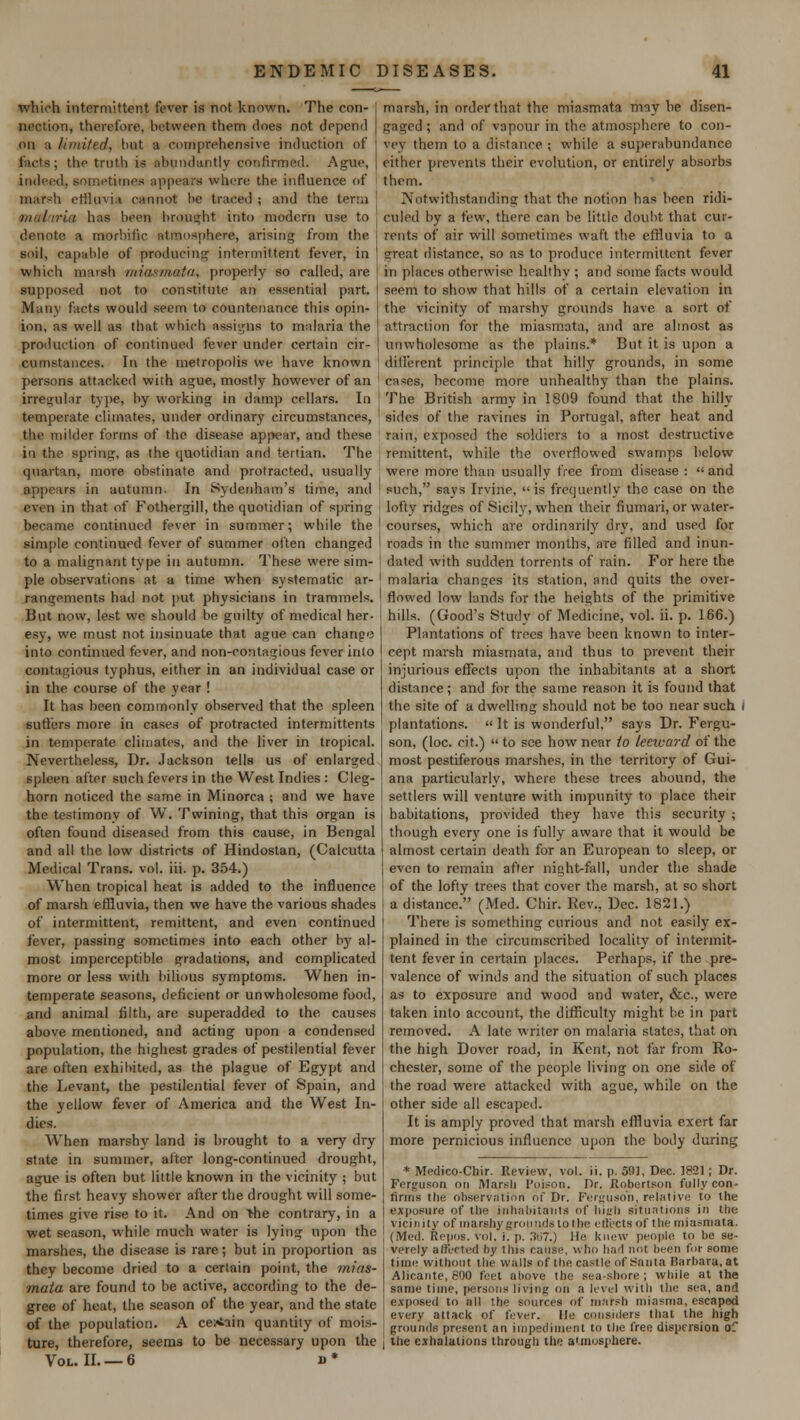 which intermittent fever is not known. The con- nection, therefore, between them does not depend on ;i limited, but a comprehensive induction of fads; the truth is abundantly confirmed. Ague, indeed, sometimes appears where the influence of marsh effluvia cannot be traced ; and the terra malaria has been brought into modern use to denote a morbific atmosphere, arising from the soil, capable of producing intermittent fever, in which marsh miasmata, properly so called, are supposed not to constitute an essential part. Many facts would seem to countenance this opin- ion, as well as that which Designs to malaria the production of continued fever under certain cir- cumstances. In the metropolis we have known persons attacked with ague, mostly however of an irregular type, by working in damp cellars. In temperate climates, under ordinary circumstances, the milder forms of the disease appear, and these in the spring, as the quotidian and tertian. The quartan, more obstinate and protracted, usually appears in autumn. In Sydenham's time, and even in that of Fothergill, the quotidian of spring became continued fever in summer; while the simple continued fever of summer often changed to a malignant type in autumn. These were sim- ple observations at a time when systematic ar- rangements had not put physicians in trammels. But now, lest we should be guilty of medical her- esy, we must not insinuate that ague can change into continued fever, and non-contagious fever into contagious typhus, either in an individual case or in the course of the year ! It has been commonly observed that the spleen suffers more in cases of protracted intermittents in temperate climates, and the liver in tropical. Nevertheless, Dr. Jackson tells us of enlarged spleen after such fevers in the West Indies : Cleg- horn noticed the same in Minorca ; and we have timony of W. Twining, that this organ is often found diseased from this cause, in Bengal and all the low districts of Hindostan, (Calcutta Medical Trans, vol. iii. p. 354.) When tropical heat is added to the influence of marsh effluvia, then we have the various shades of intermittent, remittent, and even continued fever, passing sometimes into each other by al- most imperceptible gradations, and complicated more or less with bilious symptoms. When in- temperate seasons, deficient or unwholesome food, and animal filth, are superadded to the causes above mentioned, and acting upon a condensed population, the highest grades of pestilential fever are often exhibited, as the plague of Egypt and the Levant, the pestilential fever of Spain, and the yellow fever of America and the West In- dies. When marshy land is brought to a very dry state in summer, after long-continued drought, ague is often but little known in the vicinity ; but the first heavy shower after the drought will some- times give rise to it. And on the contrary, in a wet season, while much water is lying upon the marshes, the disease is rare; but in proportion as they become dried to a certain point, the mias- mata are found to be active, according to the de- gree of heat, the season of the year, and the state of the population. A certain quantity of mois- ture, therefore, seems to be necessary upon the Vol. II. — 6 i> * marsh, in order that the miasmata may be disen- gaged ; and of vapour in the atmosphere to con- vey them to a distance ; while a superabundance cither prevents their evolution, or entirely absorbs them. Notwithstanding that the notion has been ridi- culed by a few, there can be little doubt that cur- rents of air will sometimes waft the effluvia to a great distance, so as to produce intermittent fever in places otherwise healthy ; and some facts would seem to show that hills of a certain elevation in the vicinity of marshy grounds have a sort of attraction for the miasmata, and are almost as unwholesome as the plains.* But it is upon a different principle that hilly grounds, in some cases, become more unhealthy than the plains. The British army in 1809 found that the hilly- sides of the ravines in Portugal, after heat and rain, exposed the soldiers to a most destructive remittent, while the overflowed swamps below were more than usually free from disease : and such, says Irvine, is frequently the case on the i lofty ridges of Sicily, when their fiumari, or water- I courses, which are ordinarily dry, and used for I roads in the summer months, are filled and inun- j dated with sudden torrents of rain. For here the malaria changes its station, and quits the over- I flowed low lands for the heights of the primitive hills. (Good's Study of Medicine, vol. ii. p. 166.) Plantations of trees have been known to inter- cept marsh miasmata, and thus to prevent their injurious effects upon the inhabitants at a short distance; and for the same reason it is found that the site of a dwelling should not be too near such i plantations.  It is wonderful, says Dr. Fergu- son, (loc. cit.)  to see how near to leeward of the most pestiferous marshes, in the territory of Gui- ana particularly, where these trees abound, the settlers will venture with impunity to place their habitations, provided they have this security ; though every one is fully aware that it would be almost certain death for an European to sleep, or even to remain after night-fall, under the shade of the lofty trees that cover the marsh, at so short a distance. (Med. Chir. Rev., Dec. 1821.) There is something curious and not easily ex- plained in the circumscribed locality of intermit- tent fever in certain places. Perhaps, if the pre- valence of winds and the situation of such places as to exposure and wood and water, &c, were taken into account, the difficulty might be in part removed. A late writer on malaria states, that on the high Dover road, in Kent, not far from Ro- chester, some of the people living on one side of the road were attacked with ague, while on the other side all escaped. It is amply proved that marsh effluvia exert far more pernicious influence upon the body during * Medico-Chir. Review, vol. ii. p. 59], Dec. 1821; Dr. Ferguson on Marsli Poison, Dr. Robertson fully con- rinns the observation of Dr. Ferguson, relative to the exposure of the inhabitants of liitrf* situations in the vicinity of marshy grounds to the effects of the miasmata. (Med. KepoB. vol. i. p. ,')ii7.) lie knew people to be se- verely affected by this cause, who had not been for some time without the walls of the castle of Sauta Barbara, at Alicante, 800 feet above the sea-shore; while at the same time, persons living on a level with the sea, and exposed to all the sources of marsh miasma, escaped every attack of fever. lie considers that the high grounds present an impediment to the free dispersion of the exhalations through the atmosphere.