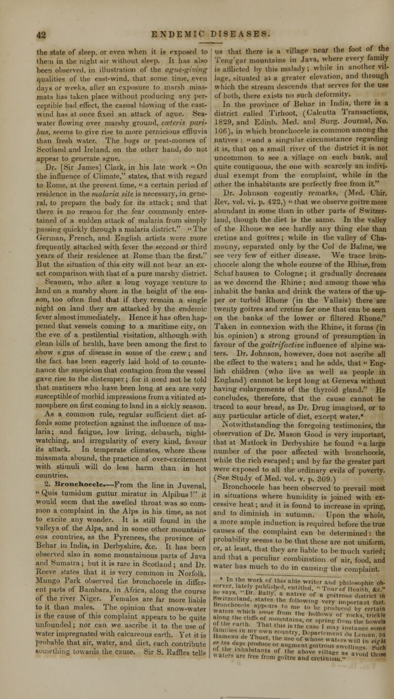 the state of sleep, or even when it is exposed to then in the night nir without sleep. It has also been observed, in illustration of the ague-giving qualities of the east-wind, that sonic time, even days or weeks, after an exposure to marsh mias- mata has taken place without producing any per- ceptible had effect, the casual blowing of the east- wind has at once fi\cd an attack of ague, yea- water flowing over marshy ground, cxteris pari- bus, seems to give rise to more pernicious effluvia than fresh water. The hogs or peat-mosses of Scotland and Ireland, on the other hand, do not appear to generate ague. Dr. [Sir James] Clark, in his late work  On the influence of Climate, states, that with regard to Rome, at the present time,  a certain period of resilience in the malaria site is necessary, in gene- ral, to prepare the body for its attack; and that there is no reason for the fear commonly enter- tained of a sudden attack of malaria from simply passing quickly through a malaria district. The German, French, and English artists were more frequently attacked with fever the second or third years of their residence at Rome than the first.'' But the situation of this city will not bear an ex- act comparison with that of a pure marshy district. Seamen, who after a long voyage venture to land on a marshy shore in the height of the sea- son, too often find that if they remain a single night on land they are attacked by the endemic fever almost immediately. Hence it has often hap- pened that vessels coming to a maritime city, on the eve of a pestilential visitation, although with clean bills of health, have been among the first to show s gns of disease in some of the crew; and the fact has been eagerly laid hold of to counte- nance the suspicion that contagion from the vessel gave rise to the distemper; for it need not be told that mariners who have been long at sea are very susceptible of morbid impressions from a vitiated at- mosphere on first coming to land in a sickly season. As a common rule, regular sufficient diet af- fords some protection against the influence of ma- laria; and fatigue, low living, debauch, night- watching, and irregularity of every kind, favour its attack. In temperate climates, where these miasmata abound, the practice of over-excitement with stimuli will do less harm than in hot countries. 2. Bronchocele.—From the line in Juvenal, Quis tumidum guttur miratur in Alpibus? it would seem that the swelled throat was so com- mon a complaint in the Alps in his time, as not to excite any wonder. It is still found in the valleys of the Alps, and in some other mountain- ous countries, as the Pyrenees, the province of Bchar in India, in Derbyshire, &c. It has been observed also in some mountainous parts of Java and Sumatra; but it is rare in Scotland ; and Dr. Reeve states that it is very common in Norfolk. Mungo Park observed the bronchocele in differ- ent parts of Barabara, in Africa, along the course of the river Niger. Females are far more liable to it than males. The opinion that snow-water is the cause of this complaint appears to be quite unfounded ; nor can wc ascribe it to the use of water impregnated with calcareous earth. Yet it is prohable that air, water, and diet, each contribute something towards the cause. Sir S. Raffles tells us that (here is a village near the foot of the Teng'gar mountains in Java, where every family is afflicted by this malady; while in another vil- lage, situated a', a greater elevation, and through which the stream descends that serves for the use of both, there exists no such deformity. In the province of Behar in India, there is a district called Tirhoot, (Calcutta Transactions, 1829, and Edinb. Med. and Surg. Journal, No. 106), in which bronchocele is common among the natives: and a singular circumstance regarding it is. that on a small river of the district it is not uncommon to see a village on each bank, and quite contiguous, the one with scarcely an indivi- dual exempt from the complaint, while in the other the inhabitants are perfectly free from it. Dr. Johnson cogently remarks, (Med. Chir. Rev. vol. vi. p. 422,)  that we observe goitre more abundant in some than in other parts of Switzer- land, though the diet is the same. In the valley of the Rhone we see hardly any thing else than cretins and goitres; while in the valley of Cha- mouny, separated only by the Col de Balme, we see very few of either disease. We trace bron- chocele along the whole course of the Rhine, from Schafhausen to Cologne; it gradually decreases as we descend the Rhine; and among those who inhabit the banks and drink the waters of the up- per or turbid Rhone (in the Vallais) there are twenty goitres and cretins for one that can be seen on the banks of the lower or filtered Rhone. Taken in connexion with the Rhine, it forms (in his opinion) a strong ground of presumption in favour of the goitrifactive influence of alpine wa- ters. Dr. Johnson, however, does not ascribe all the effect to the waters; and he adds, that  Eng- lish children (who live as well as people in England) cannot be kept long at Geneva without having enlargements of the thyroid gland. He concludes, therefore, that the cause cannot be traced to sour bread, as Dr. Drug imagined, or to any particular article of diet, except water.* Notwithstanding the foregoing testimonies, the observation of Dr. Mason Good is very important, that at Matlock in Derbyshire he found  a large number of the poor affected with bronchocele, while the rich escaped ; and by far the greater part were exposed to all the ordinary evils of poverty. (See Study of Med. vol. v. p. 309.) Bronchocele has been observed to prevail most in situations where humidity is joined with ex- j cessive heat; and it is found to increase in spring, and to diminish in autumn. Upon the whole, a more ample induction is required before the true causes of the complaint can be determined : the probability seems to be that these are not uniform, or, at least, that they are liable to be much varied; and that a peculiar combination of air, food, and water has much to do in causing the complaint. Bronchocele appears to ,„e ,„ 1)(. pr0)Juc o ,; rU ^ n ,,'''',ninS,0r ^ns fl'' ''«' l'^ls i in. ( anli. ll.at this is the case I may instance MM iiaiiK an (k j huet, the use of whose waters will ,„ e <rht or ten day, produce or augment goitrous „„.,. , '„' t&h of the inhabitants of .he above village as avofd th?,2 « aters are tree from goitre and eretinisu, » Ud tl,0Se