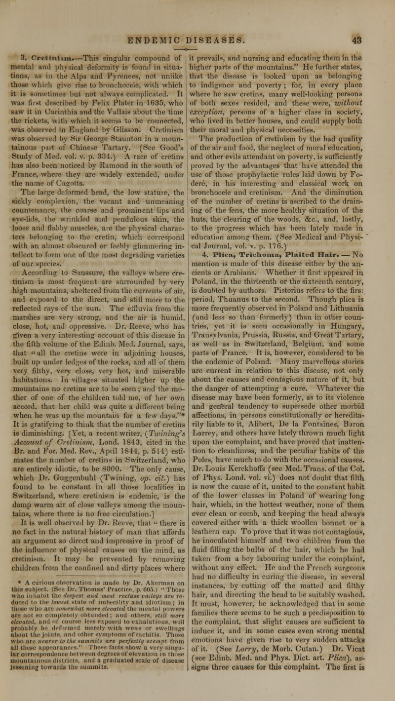 3. Cretinism.—This singular compound of mental and physical deformity is found in situa- tions, as in the Alps and Pyrenees, not unlike those which give rise to bronchoccle, with which it is sometimes but not always complicated. It was first described by Felix Plater in 1635, who saw it in Carinthia and the Vallais about the time the rickets, with which it seems to be connected, was observed in England by Glisson. Cretinism was observed by Sir George Staunton in a moun- tainous part of Chinese Tartary. (See Good's Study of Med. vol. v. p. 334.) A race of cretins has also been noticed by Ramond in the south of France, where they are widely extended, under the name of Cagotts. The large deformed head, the low stature, the sickly complexion, the vacant and unmeaning countenance, the coarse and prominent lips and eye-lids, the wrinkled and pendulous skin, the loose and flabby muscles, are the physical charac- ters belonging to the cretin, which correspond with an almost obscured or feebly glimmering in- tellect to form one of the most degrading varieties of our species. According to Saussure, the valleys where cre- tinism is most frequent are surrounded by very high mountains, sheltered from the currents of air, and exposed to the direct, and still more to the reflected rays of the sun. The effluvia from the marshes are very strong, and the air is humid, close, hot, and oppressive. Dr. Reeve, who has given a very interesting account of this disease in the fifth volume of the Edinb. Med. Journal, says, that  all the cretins were in adjoining houses, built up under ledges of the rocks, and all of them very filthy, very close, very hot, and miserable habitations. In villages situated higher up the mountains no cretins are to be seen; and the mo- ther of one of the children told me, of her own accord, that her child was quite a different being when he was up the mountain for a few days.* It is gratifying to think that the number of cretins is diminishing. [Yet, a recent writer, (Twining's Account of Cretinism, Lond. 1843, cited in the Br. and For. Med. Rev., April 1844, p. 514) esti- mates the number of cretins in Switzerland, who are entirely idiotic, to be 8000. The only cause, which Dr. Guggenbuhl (Twining, op. cit.) has found to be constant in all those localities in Switzerland, where cretinism is endemic, is the damp warm air of close valleys among the moun- tains, where there is no free circulation.] It is well observed by Dr. Reeve, that  there is no fact in the natural history of man that affords an argument so direct and impressive in proof of the influence of physical causes on the mind, as cretinism. It may be prevented by removing children from the confined and dirty places where * A curious observation is made by Dr. Akerman on tins subject. (See Dr. Thomas' Practice, p. 605.)  Those who inhabit the deepest and most recluse valleys are re- i the lowest state of imbecility and idiot ism ; in those who are somewhat more eleoated the mental powers are not so completely oblunded; and others, still more elevated, and of course less exposed to exhalations, will probably be deformed merely with wens or swellings about the joints, ami other symptoms of rachitis. Those who are nearer to the summits are perfectly exempt from all these appearances. These facta show a very singu- lar correspondence between degrees of elevation in those mountainous districts, and a graduated scale of disease lessening towards the summits. it prevails, and nursing and educating them in the higher parts of the mountains. He further states, that the disease is looked upon as belonging to indigence and poverty; for, in every place where he saw cretins, many well-looking persons of both sexes resided, and these were, without exception, persons of a higher class in society, who lived in better houses, and could supply both their moral and physical necessities. The production of cretinism by the bad quality of the air and food, the neglect of moral education, and other evils attendant on poverty, is sufficiently proved by the advantages that have attended the use of those prophylactic rules laid down by Fo- dere, in his interesting and classical work on bronchocele and cretinism. And the diminution of the number of cretins is ascribed to the drain- ing of the fens, the more healthy situation of the huts, the clearing of the woods, &c, and, lastly, to the progress which has been lately made in education among them. (See Medical and Physi- ' cal Journal, vol. v. p. 176.) 4. Plica, Trichoma, Plaited Hair. — No mention is made of this disease either by the an- cients or Arabians. Whether it first appeared in Poland, in the thirteenth or the sixteenth century, is doubted by authors. Pistorius refers to the firs-; period, Thuanus to the second. Though plica is more frequently observed in Poland and Lithuania (and less so than formerly) than in other coun- tries, yet it is seen occasionally in Hungary, Transylvania, Prussia, Russia, and Great Tartary, as well as in Switzerland, Belgium, and some parts of France. It is, however, considered to be the endemic of Poland. Many marvellous stories are current in relation to this disease, not only about the causes and contagious nature of it, but the danger of attempting a cure. Whatever the disease may have been formerly, as to its violence and gen'eral tendency to supersede other morbid affections, in persons constitutionally or heredita- rily liable to it, Alibert, De la Fontaines, Baron Larrey, and others have lately thrown much light upon the complaint, and have proved that inatten- tion to cleanliness, and the peculiar habits of the Poles, have much to do with the occasional causes. Dr. Louis Kerckhoffs (see Med. Trans, of the Col. of Phys. Lond. vol. vi.) does not doubt that filth is now the cause of it, united to the constant habit of the lower classes in Poland of wearing long hair, which, in the hottest weather, none of them ever clean or comb, and keeping the head always covered either with a thick woollen bonnet or a leathern cap. To prove that it was not contagious, he inoculated himself and two children from the fluid filling the bulbs of the hair, which he had taken from a boy labouring under the complaint, without any effect. He and the French surgeons had no difficulty in curing the disease, in several instances, by cutting off the matted and filthy hair, and directing the head to be suitably washed. It must, however, be acknowledged that in some families there seems to be such a predisposition to the complaint, that slight causes are sufficient to induce it, and in some cases even strong mental emotions have given rise to very sudden attacks of it. (See Lorry, de Morb. Cutan.) Dr. Vicat (see Edinb. Med. and Phys. Diet. art. Plica), as- signs three causes for this complaint. The first is