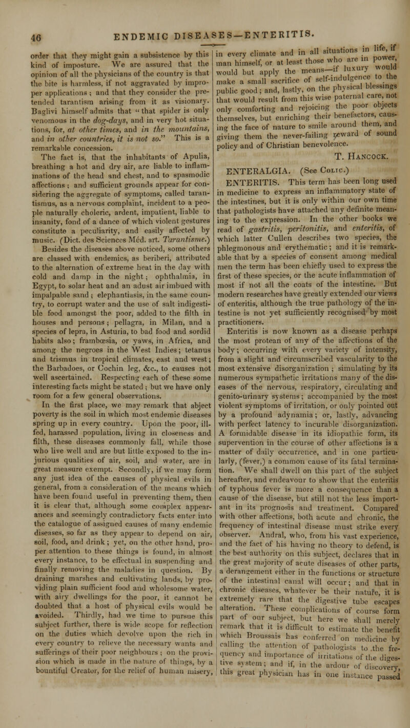 ENDEMIC DISEASES —ENTERITIS. order that they might gain a subsistence by this kind of imposture. We are assured that the opinion of all the physicians of the country is that the bite is harmless, if not aggravated by impro- per applications ; and that they consider the pre- tended tarantism arising from it as visionary. Baglivi himself admits that  that spider is only venomous in the dog-days, and in very hot situa- tions, for, at other times, and in the mountains, and in other countries, it is not so. This is a remarkable concession. The fact is, that the inhabitants of Apulia, breathing a hot and dry air, are liable to inflam- mations of the head and chest, and to spasmodic affections ; and sufficient grounds appear for con- sidering the aggregate of symptoms, called taran- tismus, as a nervous complaint, incident to a peo- ple naturally choleric, ardent, impatient, liable to insanity, fond of a dance of which violent gestures constitute a peculiarity, and easily affected by music. (Diet, des Sciences Med. art. Turantisme.') Besides the diseases above noticed, some others are classed with endemics, as beriberi, attributed to the alternation of extreme heat in the day with cold and damp in the night; ophthalmia, in Egypt, to solar heat and an adust air imbued with impalpable sand ; elephantiasis, in the same coun- try, to corrupt water and the use of salt indigesti- ble food amongst the poor, added to the filth in houses and persons ; pellagra, in Milan, and a species of lepra, in Asturia, to bad food and sordid habits also; frambcesia, or yaws, in Africa, and among the negroes in the West Indies; tetanus and trismus in tropical climates, east and west; the Barbadoes, or Cochin leg, &c, to causes not well ascertained. Respecting each of these some interesting facts might be stated ; but we have only room for a few general observations. In the first place, we may remark that abject poverty is the soil in which most endemic diseases spring up in every country. Upon the poor, ill- fed, harassed population, living in closeness and filth, these diseases commonly fall, while those who live well and are but little exposed to the in- jurious qualities of air, soil, and water, are in great measure exempt. Secondly, if we may form any just idea of the causes of physical evils in general, from a consideration of the means which have been found useful in preventing them, then it is clear that, although some complex appear- ances and seemingly contradictory facts enter into the catalogue of assigned causes of many endemic diseases, so far as they appear to depend on air, soil, food, and drink; yet, on the other hnnd, pro- per attention to these things is found, in almost every instance, to be effectual in suspending and finally removing the maladies in question. By draining marshes and cultivating lands, by pro- viding plain sufficient food and wholesome water, with airy dwellings for the poor, it cannot be doubted that a host of physical evils would be avoided. Thirdly, had we time to pursue this subject further, there is wide scope for reflection on the duties which devolve upon t)ie rich in every country to relieve the necessary wants and sufferings of their poor neighbours ; on the provi- sion which is made in the nature of things, hv a bountiful Creator, for the relief of human misery, in every climate and in all situations in Ilfejf man himself, or at least those who are in power would but apply the means-if luxury would make a small sacrifice of self-indulgence to the public good; and, lastly, on the physical blessing. that would result from this wise paternal care, not only comforting and rejoicing the poor objects themselves, but enriching their benefactors, caus- ing the face of nature to smile around them, and giving them the never-failing reward of sound policy and of Christian benevolence. T. Hancock. ENTERALGIA. (See Coltc) ENTERITIS. This term has been long used in medicine to express an inflammatory state of the intestines, but it is only within our own time that pathologists have attached any definite mean- ing to the expression. In the other books we read of gastritis, peritonitis, and enteritis, of which latter Cullen describes two species, the phlegmonous and erythematic; and it is remark- able that by a species of consent among medical men the term has been chiefly used to express the first of these species, or the acute inflammation of most if not all the coats of the intestine. But modern researches have greatly extended our views of enteritis, although the true pathology of the in- testine is not yet sufficiently recognised by most practitioners. Enteritis is now known as a disease perhaps the most protean of any of the affections of the body; occurring with every variety of intensity, from a slight and circumscribed vascularity to the most extensive disorganization ; simulating by its numerous sympathetic irritations many of the dis- eases of the nervous, respiratory, circulating and genito-urinary systems ; accompanied by the most violent symptoms of irritation, or only pointed out by a profound adynamia; or, lastly-, advancing with perfect latency to incurable disorganization. A formidable disease in its idiopathic form, its supervention in the course of other affections is a matter of daily occurrence, and in one particu- larly, (fever,) a common cause of its fatal termina- tion. We shall dwell on this part of the subject hereafter, and endeavour to show that the enteritis of typhous fever is more a consequence than a cause of the disease, but still not the less import- ant in its prognosis and treatment. Compared with other affections, both acute and chronic, the frequency of intestinal disease must strike every observer. Andral, who, from his vast experience, and the fact of his having no theory to defend, is the best authority on this subject, declares that in the great majority of acute diseases of other parts, a derangement either in the functions or structure of the intestinal canal will occur; and that in chronic diseases, whatever be their natufe, it is extremely rare that the digestive tube escapes alteration. These complications of course form part of our subject, but here we shall merely remark that it is difficult to estimate the benefit which Broussats has conferred on medicine by calling the attention of pathologists to the fre- quency and importance of irritations of the dige* live system; and if, in the ardour of discovery this great physician has in one instance passed