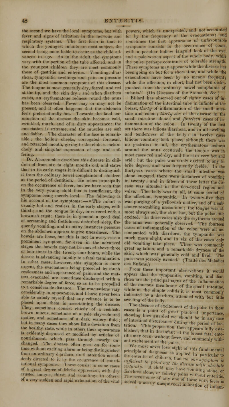 the second we have the local symptoms, but with fever and signs of irritation in the nervous and respiratory systems. The first form is that to which the youngest infants are most subject, the second being more liable to occur as the child ad- vances in age. As in the adult, the symptoms vary with the portion of the tube affected, and in the youngest children they are most commonly those of gastritis and enteritis. Vomiting, diar- rhcea, tympanitic swellings and pain on pressure are the most common symptoms of this disease. The tongue is most generally dry, furred, and red at the tip, and the skin dry ; and when diarrhoea exists, an erythematous redness round the anus has been observed. Fever may or may not be present, and it often happens that the abdomen feels pretematurally hot. Towards the fatal ter- mination of the disease the skin becomes cold, wrinkled, rough, and of a dirty appearance; the emaciation is extreme, and the muscles are soft and flabby. The character of the face is remark- able ; the hollow cheeks, corrugated forehead, and retracted mouth, giving to the child a melan- choly and singular expression of age and suf- fering. Dr. Abercrombie describes this disease in chil- dren of from six to eight months old, and states that in its early stages it is difficult to distinguish it from the ordinary bowel complaints of children at the period of dentition. He relies principally on the occurrence of fever, but we have seen that in the very young child this is insufficient, the symptoms being merely local. The following is his account of the symptoms: — The infant is usually hot and restless in the early stages, with thirst; and the tongue is dry, or covered with a brownish crust; there is in general a good deal of screaming and fretfulness, disturbed sleep, fre- quently vomiting, and in many instances pressure on the abdomen appears to give uneasiness. The bowels are loose, but this is not in every case a prominent symptom, for even in the advanced stages the. bowels may not be moved above three or four times in the twenty-four hours, while the disease is advancing rapidly to a fatal termination. In other cases, however, this symptom is more urgent, the evacuations being preceded by much restlessness and appearance of pain, and the mat- ters evacuated are sometimes discharged with a remarkable degree of force, so as to be propelled to a considerable distance. The evacuations vary considerably in appearance, and I have never been able to satisfy myself that any reliance is to be Placed upon them in ascertaining the disease. They sometimes consist chiefly of a reddish- brown mucus, sometimes of a pale clav-coloured matter, and sometimes of a dark watery fluid; but in many cases they show little deviation from the healthy state, while in others their appearance is evidently disguised or modified bv articles of nourishment, which pass through nearly un- changed. The disease often goes on for some time without exciting alarm or being distinguished from an ordinary diarrhoea, until attention is sud- denly directed to it by Hie oc< urrence of oonsti- tutional symptoms. These consisi in some eases of a great degree of febrile oppression, will! dry crusted tongue, thirst, and worm tin q ; m others. of a very sudden and rapid exhaustion of the vital I powers, which is unexpected, and not accounted for |,v the fremieiwv of the evacuations; and somel >v the frequency of the evacuations; and •limes the first appearance of unfavourable symptoms consists in the occurrence of coma, with a peculiar hollow languid look of the eye, and a pale waxen aspect of the whole body, while the pulse perhaps continues of tolerable strength. These symptoms may appear while the disease has been going on but for a short time, and while the evacuations have been by no means frequent; while the affection, in short, had not been distin- guished from the ordinary bowel complaints of infants. (On Diseases of the Stomach, &c.) Billard has observed out of eighty cases of in- flammation of the intestinal tube in infants at the breast, thirty of inflammation of the small intes- tine and colon ; thirty-six of the disease in the small intestine alone; and fourteen cases of in- flammation of the colon. In twenty of the first set there was bilious diarrhcea, and in all swelling and tenderness of the belly: in twelve cases bilious vomiting took place, although there was no gastritis: in all, the erythematous redness around the anus occurred; the tongue was in most cases red and dry, and the skin very hot and arid ; but the pulse was rarely excited to any fe- brile degree, and was frequently feeble. In the thirty-six cases where the small intestine was alone engaged, there were instances of vomiting in twenty ; and in fifteen of these latter the dis^ ease was situated in the ileo-csecal region and valve. The belly was in all, at some period of the affection, tympanitic. In twenty-five there was purging of a yellowish matter, and of a sub- stance resembling meconium ; the tongue was al- most always red, the skin hot, but the pulse little excited. In these cases also the erythema around the anus was generally observed. The fourteen cases of inflammation of the colon were all ac- companied with diarrhcea, the tympanitis was much more slight, and in six of the cases only did vomiting take place. There was commonly great agitation, and a remarkable dryness of the skin, which was generally cold and livid. The pulse was scarcely excited. (Traite des Maladies des Enfans.) From these important observations it would appear that the tympanitis, vomiting, and diar- rhoea are the principal signs of the inflammation of the mucous membrane of the small intestine, while m the simple colitis it is most commonly indicated by a diarrhcea, attended with but little swelling of the belly. The absence of excitement of the pulse in these howi  I P°lnt 1 f*°at Practica' importance, showing how guarded we should be in any case ^oT't tl,StUr,,anCe dUrin* the P-d of ! We must never lose steht nf rt,; r , , principle of diagnosis as > , fun<Wntal the enteritis ol c ,., (l ^'particular* sufficient to pain tout'ttlf 0ne W*«™ # certain/,. A eh, I ,1 *** ^ ^^ ^eed a nearly uneouivocal indica ^ ^