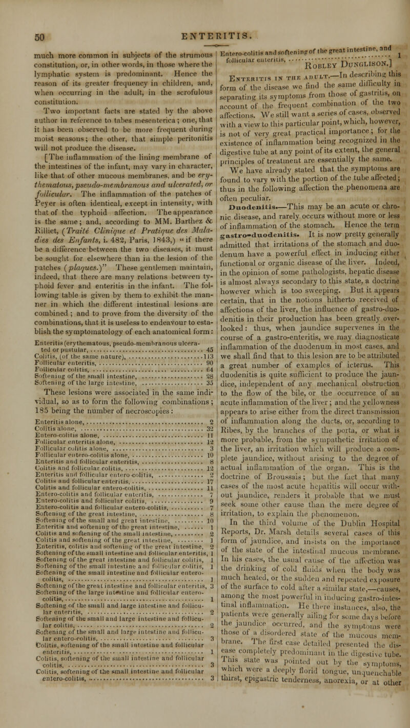 much more common in subjects of the strumous constitution, or, in other words, in those where the lymphatic system is predominant. Hence the reason of its greater frequency in children, and, when occurring in the adult, in the scrofulous constitution. Two important facts are stated by the above author in reference to tabes mesenterica; one, that it has been observed to be more frequent during moist seasons; the other, that simple peritonitis will not produce the disease* [The inflammation of the lining membrane of the intestines of the infant, may vary in character, like that of other mucous membranes, and be ery- thematous, pseudo-membranous and ulcerated, or follicular. The inflammation of the patches of Peyer is often identical, except in intensity, with that of the typhoid affection. The appearance is the same; and, according to MM. Barthez & Killiet, (Traite Clinique et Pratique des Mala- dies des Enfants, i. 482, Paris, ] 843,)  if there be a difference between the two diseases, it must be sought for elsewhere than in the lesion of the patches (plaques.y These gentlemen maintain, indeed, that there are many relations between ty- phoid fever and enteritis in the infant. The fol- lowing table is given by them to exhibit the. man- ner in which the different intestinal lesions are combined; and to prove from the diversity of the combinations, that it is useless to endeavour to esta- blish the symptomatology of each anatomical form: Enteritis (erythematous, pseudo-membranous ulcera- ted or pustular 45 Colitis, (of the same nature), 113 Follicular enteritis, 90 Follicular colitis, (54 Softening of the small intestine, 28 Softening of the large intestine, 35 These lesions were associated in the same indi- vidual, so as to form the following combinations; 185 being the number of necroscopies: Enteritis alone, 2 Colitis alone, 32 Entero-colitis alone 11 Follicular enteritis alone, 12 Follicular colitis alone, 3 Follicular enterocolitis alone, 10 Enteritis and follicular enteritis, 8 Colitis and follicular colitis, 12 Enteritis and follicular enterocolitis 2 Colitis and follicular enteritis 17 Colitis and follicular entero-colitis, 11 Entero-colitis and follicular enteritis, 7 Entero-colitis and follicular colitis 9 Entero-colitis and follicular entero-colitis, 7 Softening of the great intestine, 8 Softening of the small and great intestine, 10 Enteritis and softening of the great intestine 1 Colitis and softening of the small intestine, 2 Colitis and softening of the great intestine, ] Enteritis, colitis and softening of tin' ^reat intestine, 2 Softening of the small intestine and follicular enteritis, 1 Softening of the great intestine and follicular colitis, l Softening of the small intestine and follicular colitis, i Softening of the small intestine and follicular entero- colitis, ] Softening of the great intestine and follicular enteritis, 3 Softening of the large intestine and follicular entero- colitis, 1 Softening of the small and large intestine and follicu- lar enteritis 2 Softening of the small and large intestine and follicu- lar colitis, 2 Softening of the small and large intestine and follicu- lar entero-colitis 3 Colitis, softening of the small intestine and follicular enteritis, 1 Colitis, softening of the small intestine and follicular colitis, 3 Colitis, softening of the small intestine and follicular entero-colitis, 3 Entero-colitis and softeningof the great intestine, and * f,,,culareU;m's Roble'yDon'glison.] Ehtkritis i* the .uiui/r.-In describing this form of the disease we find the same difficulty m separating lis symptoms from those of gastritis, on account of the frequent combination of the two affections. We still want a series of cases, observed with a view to this particular point, which, however, is not of very great practical importance; for the existence of inflammation being recognized m the digestive tube at any point of its extent, the general principles of treatment are essentially the same. We have already stated that the symptoms are found to vary with the portion of the tube affected; thus in the following affection the phenomena are often peculiar. Duodenitis.—This may be an acute or chro- nic disease, and rarely occurs without more or less of inflammation of the stomach. Hence the term gastro-duodenitis. It is now pretty generally admitted that irritations of the stomach and duo- denum have a powerful effect in inducing either functional or organic disease of the liver. Indeed, in the opinion of some pathologists, hepatic disease is almost always secondary to this state, a doctrine however which is too sweeping. But it appears certain, that in the notions hitherto received of affections of the liver, the influence of gastro-duo- denitis in their production has been greatly over- looked : thus, when jaundice supervenes in the course of a gastro-enteritis, we may diagnosticate inflammation of the duodenum in most cases, and we shall find that to this lesion are to be attributed a great number of examples of icterus. This duodenitis is quite sufficient to produce the jaun- dice, independent of any mechanical obstruction to the flow of the bile, or the occurrence of an acute inflammation of the liver ; and the yellowness appears to arise either from the direct transmission of inflammation along the ducts, or, according to Ribes, by the branches of the porta, or what is more probable, from the sympathetic irritation of the liver, an irritation which will produce a com- plete jaundice, without arising to the degree of actual inflammation of the orsran. This is the doctrine of Broussais; but the fact that many cases of the most acute hepatitis will occur with- out jaundice, renders it probable that we must seek some other cause than the mere degree of irritation, to explain the phenomenon. In the third volume of the Dublin Hospital Reports, Dr. Marsh details several cases of this form of jaundice, and heists on the importance of the state of the intestinal mucous membrane. In his cases, the usual cause of the affection was the drinking of cold fluids when the body was much heated, or the sudden and repeated exposure of the surface, to cold after a similar state,—causes, among the most powerful in inducing gastro-intes- tinal inflammation. He there instances, also, the patients were generally ailing for some days before the jaundice occurred, and the symptoms were those of a disordered state of the mucous mem- brane. The first ease detailed presented the dis- ease completely predominant in the digestive tube. This state was pointed out by the symptom^ vvh.ch were a deeply florid tongue, unquenchable thirst, epigastric tenderness, anorexia, or at other