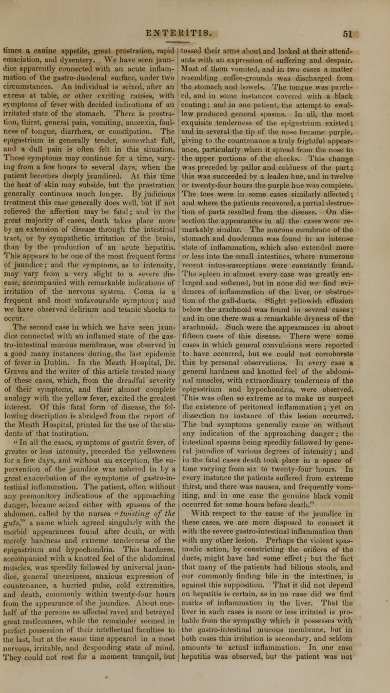 times a canine appetite, great prostration, rapid emaciation, and dysentery. We have seen jaun- dice apparently connected with an acute inflam- mation of the gastro-duodenal surface, under two circumstances. An individual is seized, after an excess at table, or other exciting causes, with symptoms of fever with decided indications of an irritated state of the stomach. There is prostra- tion, thirst, genernl pain, vomiting, anorexia, foul- ness of tongue, diarrhcea, or constipation. The epigastrium is generally tender, somewhat full, and a dull pain is often felt in this situation. These symptoms may continue for a time, vary- ing from a few hours to several days, when the patient becomes deeply jaundiced. At this time the heat of skin may subside, but the prostration generally continues much longer. By judicious treatment this case generally does well, but if not relieved the affection may be fatal; and in the great majority of cases, death takes place more by an extension of disease through the intestinal tract, or by sympathetic irritation of the brain, than by the production of an acute hepatitis. This appears to be one of the most frequent forms of jaundice; and the symptoms, as to intensity, may vary from a very slight to a severe dis- ease, accompanied with remarkable indications of irritation of the nervous system. Coma is a frequent and most unfavourable symptom; and we have observed delirium and tetanic shocks to occur. The second case in which we have seen jaun- dice connected with an inflamed state of the gas- trointestinal mucous membrane, was observed in a good many instances during the last epidemic of fever in Dublin. In the Meath Hospital, Dr. Graves and the writer of this article treated many of these cases, which, from the dreadful severity of their symptoms, and their almost complete analogy with the yellow fever, excited the greatest interest. Of this fatal form of disease, the fol- lowing description is abridged from the report of the Meath Hospital, printed for the use of the stu- dents of that institution.  In all the cases, symptoms of gastric fever, of greater or less intensity, preceded the yellowness for a few days, and without an exception, the su- pervention of the jaundice was ushered in by a great exacerbation of the symptoms of gastroin- testinal inflammation. The patient, often without any premonitory indications of the approaching danger, became seized either with spasms of the abdomen, called by the nurses twisting of ike guts a name which agreed singularly with the morbid appearances found after death, or with merely hardness and extreme tenderness of the epigastrium and hypochondria. This hardness, accompanied with a knotted feel of the abdominal muscles, was speedily followed by universal jaun- dice, general uneasiness, anxious expression of countenance, a hurried pulse, cold extremities, and death, commonly within twenty-four hours from the appearance of the jaundice. About one- half of the persons so affected raved and betrayed great restlessness, while the remainder seemed in perfect possession of their intellectual faculties to the last, but at the same time appeared in a most nervous, irritable, and desponding state of mind. They could not rest for a moment tranquil, but tossed their arms about and looked at their attend- ants with an expression of suffering and despair. Most of them vomited, and in two cases a matter resembling coffee-grounds was discharged from the stomach and bowels. The tongue was parch- ed, and in some instances covered with a black coating; and in one patient, the attempt to swal- low produced general spasms. In all, the most exquisite tenderness of the epigastrium existed ; and in several the tip of the nose became purple, giving to the countenance a truly frightful appear- ance, particularly when it spread from the nose to the upper portions of the cheeks. This change was preceded by pallor and coldness of the part; this was succeeded by a leaden hue, and in twelve or twenty-four hours the purple hue was complete. The toes were in some cases similarly affected ; and where the patients recovered, a partial destruc- tion of parts resulted from the disease. On dis- section the appearances in all the cases were re- markably similar. The mucous membrane of the stomach and duodenum was found in an intense state of inflammation, which also extended more or less into the small intestines, where numerous recent intus-susceptions were constantly found. The spleen in almost every case was greatly en- larged and softened, but in none did we find evi- dences of inflammation of the liver, or obstruc- tion of the gall-ducts. Slight yellowish effusion below the arachnoid was found in several cases; and in one there was a remarkable dryness of the arachnoid. Such were the appearances in about fifteen cases of this disease. There were some cases in which general convulsions were reported to have occurred, but we could not corroborate this by personal observations. In every case a general hardness and knotted feel of the abdomi- nal muscles, with extraordinary tenderness of the epigastrium and hypochondria, were observed. This was often so extreme as to make us suspect the existence of peritoneal inflammation; yet on dissection no instance of this lesion occurred. The bad symptoms generally came on without any indication of the approaching danger ; the intestinal spasms being speedily followed by gene- ral jaundice of various degrees of intensity; and in the fatal cases death took place in a space of time varying from six to twenty-four hours. In every instance the patients suffered from extreme thirst, and there was nausea, and frequently vom- iting, and in one case the genuine black vomit occurred for some hours before death. With respect to the cause of the jaundice in these cases, we are more disposed to connect it with the severe gastro-intestinal inflammation than with any other lesion. Perhaps the violent spas- modic action, by constricting the orifices of the ducts, might have had some effect; but the fact that many of the patients had bilious stools, and our commonly finding bile in the intestines, is against this supposition. That it did not depend on hepatitis is certain, as in no case did we find marks of inflammation in the liver. That the liver in such cases is more or less irritated is pro- bable from the sympathy which it possesses with the gastro-intestinal mucous membrane, but in both cases this irritation is secondary, and seldom amounts to actual inflammation. In one case hepatitis was observed, but the patient was not