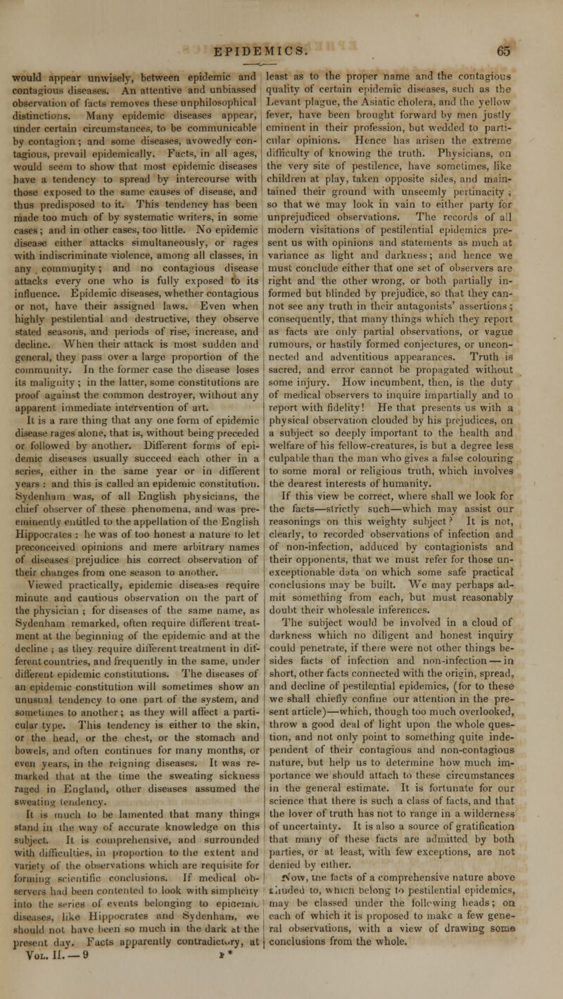 would appear unwisely, between epidemic and contagious diseases. An attentive and unbiassed observation of facts removes these unphilosophical distinctions. Many epidemic diseases appear, under certain circumstances, to be communicable by contagion; and some diseases, avowedly con- tagious, prevail epidemically. Facts, in all ages, would seem to show that most epidemic diseases have a tendency to spread by intercourse with those exposed to the same causes of disease, and thus predisposed to it. This tendency has been made too much of by systematic writers, in some cases; and in other cases, too little. No epidemic disease either attacks simultaneously, or rages with indiscriminate violence, among all classes, in any community; and no contagious disease attacks every one who is fully exposed to its influence. Epidemic diseases, whether contagious or not, have their assigned laws. Even when highly pestilential and destructive, they observe stated seasons, and periods of rise, increase, and decline. When their attack is most sudden and general, they pass over a large proportion of the community. In the former case the disease loses its malignity ; in the latter, some constitutions are proof against the common destroyer, without any apparent immediate intervention of art. It is a rare thing that any one form of epidemic disease rages alone, that is, without being preceded or followed by another. Different forms of epi- demic diseases usually succeed each other in a scries, either in the same year or in different years : and this is called an epidemic constitution. Sydenham was, of all English physicians, the chief observer of these phenomena, and was pre- eminently entitled to the appellation of the English Hippocrates : he was of too honest a nature to let preconceived opinions and mere arbitrary names of diseases prejudice his correct observation of their changes from one season to another. Viewed practically, epidemic diseases require minute and cautious observation on the part of the physician ; for diseases of the same name, as Sydenham remarked, often require different treat- ment at the beginning of the epidemic and at the decline ; as they require different treatment in dif- ferent countries, and frequently in the same, under different epidemic constitutions. The diseases of an epidemic constitution will sometimes show an unusual tendency to one part of the system, and sometimes to another; as they will affect a parti- cular type. This tendency is either to the skin, or the head, or the chest, or the stomach and bowels, and often continues for many months, or even years, in the reigning diseases. It was re- marked that at the time the sweating sickness raged in England, other diseases assumed the sweating tendency. It is much to be lamented that many things stand in the way ol accurate knowledge on this subject It is comprehensive, and surrounded with difficulties, in proportion to the extent and variety of the observations which are requisite tor forming scientific conclusions. If medical ob- had been contented to look with simplicity into the series of cents belonging to epiacimu . -. like Hippocrates and Sydenham, we should not have been so much in the dark at the present day. Facts apparently contradictory, at Vol. II. — 9 » * least as to the proper name and the contagious quality of certain epidemic diseases, such as the Levant plague, the Asiatic cholera, and the yellow fever, have been brought forward by men justly eminent in their profession, but wedded to parti- cular opinions. Hence has arisen the extreme difficulty of knowing the truth. Physicians, on the very site of pestilence, have sometimes, like children at play, taken opposite sides, and main- tained their ground with unseemly pertinacity ; so that we may look in vain to either party for unprejudiced observations. The records of ail modern visitations of pestilential epidemics pre- sent us with opinions and statements as much at variance as light and darkness; and hence we must conclude either that one set of observers are right and the other wrong, or both partially in- formed but blinded by prejudice, so that they can- not see any truth in their antagonists' assertions; consequently, that many things which they report as facts are only partial observations, or vague rumours, or hastily formed conjectures, or uncon- nected and adventitious appearances. Truth is sacred, and error cannot be propagated without some injury. How incumbent, then, is the duty of medical observers to inquire impartially and to report with fidelity! He that presents us with a physical observation clouded by his prejudices, on a subject so deeply important to the health and welfare of his fellow-creatures, is but a degree less culpable than the man who gives a false colouring to some moral or religious truth, which involves the dearest interests of humanity. If this view be correct, where shall we look for the facts—strictly such—which may assist our reasonings on this weighty subject? It is not, clearly, to recorded observations of infection and of non-infection, adduced by contagionists and their opponents, that we must refer for those un- exceptionable data on which some safe practical conclusions may be. built. We may perhaps ad- mit something from each, but must reasonably doubt their wholesale inferences. The subject would be involved in a cloud of darkness which no diligent and honest inquiry could penetrate, if there were not other things be- sides facts of infection and non-infection — in short, other facts connected with the origin, spread, and decline of pestilential epidemics, (for to these we shall chiefly confine our attention in the pre- sent article)—which, though too much overlooked, throw a good deal of light upon the whole ques- tion, and not only point to something quite inde- pendent of their contagious and non-contagious nature, but help us to determine how much im- portance we should attach to these circumstances in the general estimate. It is fortunate for our science that there is such a class of facts, and that the lover of truth has not to range in a wilderness of uncertainty. It is also a source of gratification that many of these facts are admitted by both parties, or at least, with few exceptions, are not denied by either. in'ow, me. facts of a comprehensive nature above tiiudeu to, vvincn belong to pestilential epidemics, may be classed under the following heads; on each of which it is proposed to make a few gene- ral observations, with a view of drawing some conclusions from the whole.