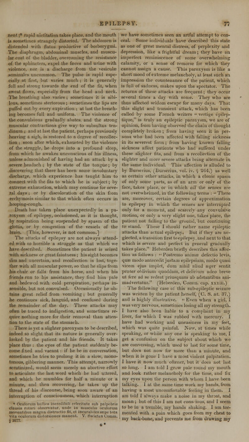 nent;* rapkl nictitation takes place, and the mouth J is bo me times strangely distorted. The abdomen is distended with flatus productive of borborygmi. The diaphragm, abdominal muscles, and muscu- lar coat of the bladder, overcoming the resistance of the sphincters, expel the faeces and urine with violence, nor is a discharge from the vesiculae seminalcs uncommon. The pulse is rapid espe- cially at first, but varies much ; it is generally full and strong towards the end of the fit, when sweat flows, especially from the head and neck. The breathing also varies ; sometimes it is sibi- lous, sometimes stertorous ; sometimes the lips are puffed out by every expiration ; at last the breaih- ing becomes full and uniform. The violence of the convulsions gradually abates, and the strong muscular contractions give way to subsultus ten- dinum ; and at last the patient, perhaps previously heaving a sigh, is restored to a degree of recollec- tion ; soon after which, exhausted by the violence of the struggle, he drops into a profound sleep, from which he awakes unconscious of his illness, unless admonished of having had an attack by a severe headach ; by the state of the tongue; by discovering that there has been some involuntary discharge, which experience has taught him to connect with the fits to which he is subject; by extreme exhaustion, which may continue for seve- ral days ; or by discoloration of the skin from ecchvmosis similar to that which often occurs in hooping-cough. Death has taken place unexpectedly in a pa- roxysm of epilepsy, occasioned, as it is thought, by respiration being suspended by spasm of the glottis, or by congestion of the vessels of the brain. [This, however, is not common.] The attacks of epilepsy are not always attend- ed with so horrible a struggle as that which we have described. Sometimes the patient is seized with sickness or great faintness; his sight becomes dim and uncertain, and recollection is lost, toge- ther with all muscular power, so that he slips from his chair or falls from his horse, and when his friends run to his assistance, they find him pale and bedewed with cold perspiration, perhaps in- sensible, but not convulsed. Occasionally he ob- tains great relief from vomiting ; but generally he continues sick, languid, and confused during the remainder of the day. These attacks may often be traced to indigestion, and sometimes re- quire nothing more for their removal than atten- tion to the state of the stomach. There is yet a slighter paroxysm to be described, indeed so slight that its nature is generally over- looked by the patient and his friends. It takes place thus : the eyes of the patient suddenly be- come fixed and vacant : if he be in conversation, sometimes he tries to prolong it in a slow, mono- tonous, gibbering manner. This attempt, narrowly scrutinized, would seem merely an abortive effort to articulate the last word which he had uttered, and which he mumbles for half a minute or a minute, and then recovering, he takes up the thread of his discourse, being soon aware of an interruption of consciousness, which interruption * Ociilonnn IiiiIIkis incredibili cpleritate sub palpebris dausis roiari observatur, node in musculie ocuionim moventibus magna distractio fit, et ipcurahilessepe tota vita oculorum distorsiones inanent. V. Swietcn Coimii. § 1077. we have sometimes seen an artful attempt to con- ceal. Some individuals have described this state as one of great mental distress, of perplexity and depression, like a frightful dream; they have an imperfect reminiscence of some overwhelming calamity, or a sense of remorse for which they cannot assign a cause. This paroxysm is like a short mood of extreme melancholy, at least such an impression the countenance of the patient, which is full of sadness, makes upon the spectator. The returns of these attacks are frequent; they occur several times a day with some. They who are thus affected seldom escape for many days. That this slight and transient attack, which has been called by some French writers  vertige c-pilep- tique, is truly an epileptic paroxysm, we are of opinion, from having observed the chain of thought completely broken; from having seen it in per- sons who had been affected with falling sickness in its severest form; from having known falling sickness affect patients who had suffered under these slighter fits, and from a recollection of the slighter and more severe attacks being alternate in the same individual. This affection is alluded to by Burserius, (Burserius, vol. iv. § 264,) as well as certain other attacks, in which a clonic spasm of only some parts, as of an arm or only of the face, takes place, or in which all the senses are not overwhelmed, in the following terms :  There are, moreover, certain degrees of approximation to epilepsy in which the senses are interrupted only for a moment, and scarcely any convulsive motion, or only a very slight one, takes place, the patient not falling to the ground, but continuing to stand. These I should rather name epileptic attacks than actual epilepsy. But if they are ne- glected, a transition first to epilepsy, and next to that which is severe and perfect in general gradually takes place. Heberden briefly describes this affec- tion as follows :  Postremo annua? defectio levis, quae inodo antecedit justam epilepsiam, modo quasi vicem ejus implet, dum nihil aliud aeger scntit prceler oblivium quoddam, et delirium adeo breve ut fere ad se redeat priusquam ab adstantibus ani- madvertatur. (Heberden, Comm. cap. xxxiii.) The following case of this sub-epileptic seizure was written by the patient herself, (C. S. a?t. 37,) and is highly illustrative.  Even when a girl, I was very nervous, sometimes losing all my strength. I have also been liable to a complaint in my liver, for which I was rubbed with mercury. I have had working and uneasiness in my feet, which was quite painful. Now, at times while speaking, or while any one is speaking to me, I get a confusion on the subject about which we are conversing, which used to last for some time, but does not now for more than a minute, and when it is gone I have a most violent palpitation. I have it now much oftener, but it does not last so long. I am told I grow pale round my mouth and look rather melancholy for the time, and fix my eyes upon the person with whom I have been talking. I at the same time work my hands, from having a most uncomfortable feeling in them. I am told I always make a noise in my throat, and moan ; but of this I am not conscious, and I seem to be in a tremble, my hands shaking. I am tor- mented with a pain which goes from my chest to my back-bone, and prevents me from drawing my