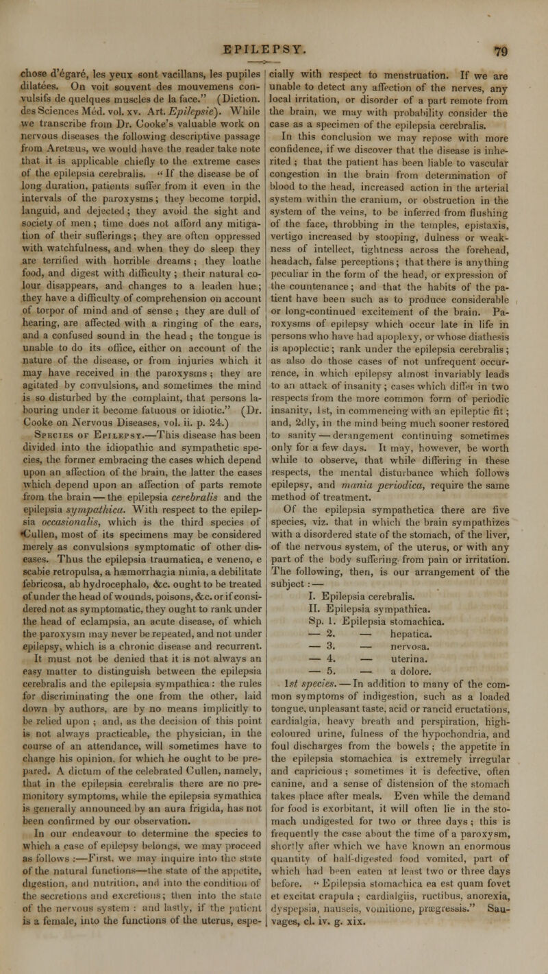 chose d'egare, les yeux sont vacillans, les pupiles dilatees. On voit souvent des mouvemens con- vulsifs de quelques muscles de la face. (Diction, des Sciences Med. vol. xv. Art. Epilcpsie). While we transcribe from Dr. Cooke's valuable work on nervous diseases the following descriptive passage from Aretaeus, we would have the reader take note that it is applicable chiefly to the extreme cases of the epilepsia cerebralis.  If the disease be of long duration, patients suffer from it even in the intervals of the paroxysms; they become torpid, languid, and dejected ; they avoid the sight and society of men; time does not afford any mitiga- tion of their sufferings; they are often oppressed with watchfulness, and when they do sleep they are terrified with horrible dreams ; they loathe food, and digest with difficulty; their natural co- lour disappears, and changes to a leaden hue; they have a difficulty of comprehension on account of torpor of mind and of sense ; they are dull of hearing, are affected with a ringing of the ears, and a confused sound in the head ; the tongue is unable to do its office, either on account of the nature of the disease, or from injuries which it may have received in the paroxysms ; they are agitated by convulsions, and sometimes the mind is so disturbed by the complaint, that persons la- bouring under it become fatuous or idiotic. (Dr. Cooke on Nervous Diseases, vol. ii. p. 24.) Species or Epilepsy.—This disease has been divided into the idiopathic and sympathetic spe- cies, the former embracing the cases which depend upon an affection of the brain, the latter the cases which depend upon an affection of parts remote from the brain — the epilepsia cerebralis and the epilepsia sympathica. With respect to the epilep- sia occasionalis, which is the third species of •Cullen, most of its specimens may be considered merely as convulsions symptomatic of other dis- eases. Thus the epilepsia traumatica, e veneno, e scabie retropulsa, a hffimorrhagia nimia, a debilitate febricosa, ab hydrocephalo, &c. ought to be treated of under the head of wounds,poisons,&c.orif consi- dered not as symptomatic, they ought to rank under the head of eclampsia, an acute disease, of which the paroxysm may never be repeated, and not under epilepsy, which is a chronic disease and recurrent. It must not be denied that it is not always an easy matter to distinguish between the epilepsia cerebralis and the epilepsia sympathica : the rules for discriminating the one from the other, laid down by authors, are by no means implicitly to be relied upon ; and, as the decision of this point is not always practicable, the physician, in the course of an attendance, will sometimes have to change his opinion, for which he ought to be pre- pared. A dictum of the celebrated Cullen, namely, that in the epilepsia cerebralis there are no pre- monitory symptoms, while the epilepsia symathica is generally announced by an aura frigida, has not been confirmed by our observation. In our endeavour to determine the species to which a case of epilepsy belongs we may proceed as follows :—First, we may inquire into the State of the natural functions—the state of the appetite, digestion, and nutrition, and into the condition of the secretions and excretions; then into the stale of the nervous system : and lastly, if the patient is a female, into the functions of the uterus, espe- cially with respect to menstruation. If we are unable to detect any affection of the nerves, any local irritation, or disorder of a part remote from the brain, we may with probability consider the case as a specimen of the epilepsia cerebralis. In this conclusion we may repose with more confidence, if we discover that the disease is inhe- rited ; that the patient has been liable to vascular congestion in the brain from determination of blood to the head, increased action in the arterial system within the cranium, or obstruction in the system of the veins, to be inferred from flushing of the face, throbbing in the temples, epistaxis, vertigo increased by stooping, dulness or weak- ness of intellect, tightness across the forehead, headach, false perceptions; that there is anything peculiar in the form of the head, or expression of the countenance; and that the habits of the pa- tient have been such as to produce considerable or long-continued excitement of the brain. Pa- roxysms of epilepsy which occur late in life in persons who have had apoplexy, or whose diathesis is apoplectic; rank under the epilepsia cerebralis ; as also do those cases of not unfrequent occur- rence, in which epilepsy almost invariably leads to an attack of insanity ; cases which differ in two respects from the more common form of periodic insanity, 1st, in commencing with an epileptic fit; and, 2dly, in the mind being much sooner restored to sanity — derangement continuing sometimes only for a few days. It may, however, be worth while to observe, that while differing in these respects, the mental disturbance which follows epilepsy, and mania periodica, require the same method of treatment. Of the epilepsia sympathetica there are five species, viz. that in which the brain sympathizes with a disordered state of the stomach, of the liver, of the nervous system, of the uterus, or with any part of the body suffering from pain or irritation. The following, then, is our arrangement of the subject: — I. Epilepsia cerebralis. II. Epilepsia sympathica. Sp. 1. Epilepsia stomachica. — 2. — hepatica. — 3. — nervosa. — 4. — uterina. — 5. — a dolore. 1st species. — In addition to many of the com- mon symptoms of indigestion, such as a loaded tongue, unpleasant taste, acid or rancid eructations, cardialgia, heavy breath and perspiration, high- coloured urine, fulness of the hypochondria, and foul discharges from the bowels ; the appetite in the epilepsia stomachica is extremely irregular and capricious ; sometimes it is defective, often canine, and a sense of distension of the stomach takes place after meals. Even while the demand for food is exorbitant, it will often lie in the sto- mach undigested for two or three days ; this is frequently the case about the time of a paroxysm, shortly after which we have known an enormous quantity of half-digested food vomited, part of which had been eaten at least two or three days before.  Epilepsia Btomachica ea est quam fovet et excitat crapula ; cardialgiis, ructibus. anorexia, dyspepsia, nauseis, vuuntione, pragressis. Sau- vages, cl. iv. g. xix.