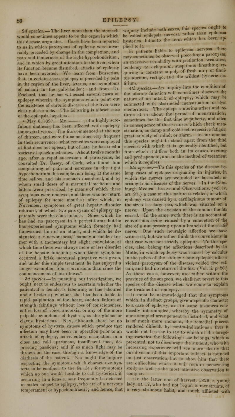 2d species. — The liver more than the stonmch ' would sometimes appear to he the organ in which this disease originates. Cases have been reported to us in which paroxysms of epilepsy were inva- riably preceded by change in the complexion, and pain and tenderness of the right hvpochondrium; and in which by great attention to the liver, when its function became disturbed, attack* of epilepsy have been averted. We learn from Burseriua, that, in certain cases, epilepsy is preceded by pain in the region of the liver, icterus, and symptoms of calculi in the gall-bladder ; and from Dr. Prichard, that he has witnessed several cases of epilepsy wherein the symptoms which point out the existence of chronic diseases of the liver were clearly discernible. The following is a brief case of the epilepsia hepatica.  May 6, 1827. Mr. , of a highly scro- fulous diathesis, has been affected with epilepsy for several years. The fits commenced at the age of thirteen, and were for some time very frequent in their recurrence; what remedies were employed at first does not appear, but of late he has tried a variety of quack medicines. About twelve months ago, after a rapid succession of paroxysms, he consulted Dr. Casey, of Cork, who found him complaining of pain and soreness in the right hvpochondrium, his complexion being at the same time sallow, and his stomach disordered, and by whom small doses of a mercurial medicine and hitters were prescribed, by means of which these symptoms were removed, and there was no return of epilepsy for some months ; after which, in November, symptoms of great hepatic disorder returned, of which two paroxysms of epilepsy ap- parently were the consequence. Since which he has had no paroxysm in a perfect form; but he has experienced symptoms which formerly had forewarned him of an attack, and which he de- signated a  nervousness, namely a sudden tre- mor with a momentary but slight convulsion, at which time there was always more or less disorder of the hepatic function ; when these symptoms occurred, a brisk mercurial purgative was given, and under this simple treatment he has enjoyed a longer exemption from convulsions than since the commencement of his illness. 3d species.—In pursuing our investigation, we ought next to endeavour to ascertain whether the patient, if a female, is labouring or has laboured under hysteria; whether she has been liable to rapid palpitation of the heart, sudden failure of strength, fain tings without loss of consciousness, entire loss of voice, anorexia, or any of the more palpable symptoms of hysteria, as the globus or clavus hystericus. Nay, although there be no symptoms of hysteria, causes which produce that affection may have been in operation prior to an attack of epilepsy, as sedentary occupation in a close and cold apartment, insufficient food, de- pressing passions; and if so much light may be thrown on Uk; case, through a knowledge of the diathesis of the patient. Nor ought the inquiry respecting the symptoms win 'i characterize hys- teria to be confined to the few de : for symptoms which no one would hesitate to call hysterical, if occurring in a female, may frequently be detected in males subject to epilepsy, who are of a nervous temperament or hypochondriacal; and hence, that we may include both sexes, this spec.es ought to be'called epilepsia nervosa rather .ban epilepsia hysterica, hitherto the term which has been ap- plied to it. . , In patients liable to epileps.a nervosa, there may sometimes be observed preceding a paroxysm, an excessive irritability with jactitation, weakness, tendency to dcliqmum. suspirious breathing re- qniring a constant supply of fresh air; or tinni- tus aurium, vertigo, and the wildest hysteric de- lirium. 4.fh species.—An inquiry into the condition of the uterine function will sometimes discover the nature of an attack of epilepsy, which may be connected with obstructed menstruation or dys- menorrhcea. The epilepsia uterina arises and re- turns at or about the period of menstruation; sometimes for the first time at puberty, and often in consequence of those causes which check men- struation, as damp and cold feet, excessive fatigue, great anxiety of mind, or alarm. In our opinion this species ought to stand apart from the third species, with which it is generally identified, but from which it differs both in its causes, exciting and predisponent, and in the method of treatment which it requires. 5th species.—To this species of the disease be- long cases of epilepsy originating in injuries, in which the nerves are wounded or lacerated, or arising from diseases of the nerves. In the Edin- burgh Medical Essays and Observations, (vol. iv. art. 27,) a case of this nature is related, in which epilepsy was caused by a cartilaginous tumour of the size of a large pea, which was situated on a nerve. Upon the excision of the tumour the fits ceased. In the same work there is an account of convulsions being caused by a concretion of the size of a nut pressing upon a branch of the sciatic nerve. One such neuralgic affection we have witnessed, but we rather think the convulsions in that case were not strictly epileptic. To this spe- cies, also, belong the affections described by La Motte, in which epilepsy7 was caused by calculus in the pelvis of the kidney : one epileptic, alter a violent paroxysm of the disease, voided five cal- culi, and had no return of the fits. (Vol. ii. p. 20.) As these cases, however, are rather within the province of the surgeon, we shall not revert to this species of the disease when we come to explain i the treatment of epilepsy. It must be acknowledged that the symptoms which, in distinct groups, give a specific character I to a case of epilepsy, are in some instances con- fusedly intermingled, whereby the symmetry of our attempted arrangement is disturbed, and what is of much more moment, the remedial piocess rendered difficult by contra-indications : thus it would not be easy to say to which of the forego- ing varieties the following case belongs, which is presented, not to discourage the student, who with increasing experience will see more clearly that our division of this important subject is founded on just^ observation, but to show him that there are difficulties which it will require persevering study as well as the most attentive observation to conquer.  In the latter end of harvest, 1829, a young lady, set. 17, who had not begun to menstruate, of a very strumous habit, and much afflicted with