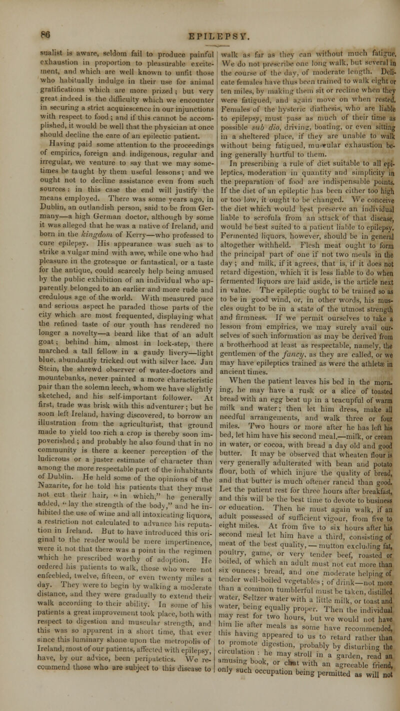 sualist is aware, seldom fail to produce painful exhaustion in proportion to pleasurable excite- ment, and which are well known to unfit those who habitually indulge in their use for animal gratifications which are more prized ; but very great indeed is the difficulty which we encounter in securing a strict acquiescence in our injunctions with respect to food ; and if this cannot be accom- plished, it would be well that the physician at once should decline the care of an epilectic patient. Having paid some attention to the proceedings of empirics, foreign and indigenous, regular and irregular, we venture to say that we may some- times be taught by them useful lessons; and we ought not to decline assistance even from such sources : in this case the end will justify the means employed. There was some years ago, in Dublin, an outlandish person, said to be from Ger- many—a high German doctor, although by some it was alleged that he was a native of Ireland, and born in the kingdom of Kerry—who professed to cure epilepsy. His appearance was such as to strike a vulgar mind with awe, while one who had pleasure in the grotesque or fantastical, or a taste for the antique, could scarcely help being amused by the public exhibition of an individual who ap- parently belonged to an earlier and more rude and credulous age of the world. With measured pace and serious aspect he paraded those parts of the city which are most frequented, displaying what the refined taste of our youth has rendered no longer a novelty—a beard like that of an adult goat; behind him, almost in lock-step, there marched a tall fellow in a gaudy livery light blue, abundantly tricked out with silver lace. Jan Stein, the shrewd observer of water-doctors and mountebanks, never painted a more characteristic pair than the solemn leech, whom we have slightly sketched, and his self-important follower. At first, trade was brisk with this adventurer; but he soon left Ireland, having discovered, to borrow an illustration from the agriculturist, that ground made to yield too rich a crop is thereby soon im- poverished ; and probably he also found that in no community is there a keener perception of the ludicrous or a juster estimate of character than among the more respectable part of the inhabitants of Dublin. He held some of the opinions of the Nazarite, for he told his patients that they must not cut their hair, «< in which, he generally added,  lay the strength of the body, and he in- hibited the use of wine and all intoxicating liquors, a restriction not calculated to advance his reputa- tion in Ireland. But to have introduced this ori- ginal to the reader would be mere impertinence, were it not that there was a point in the regimen which he prescribed worthy of adoption. He ordered his patients to walk, those who were not enfeebled, twelve, fifteen, or even twenty miles a day. They were to begin by walking a moderate distance, and they were gradually to extend their walk according to their ability.  In some of his patients a great improvement took place, both with respect to digestion and muscular strength, and this was so apparent in a short time, that ever since this luminary shone upon the metropolis of Ireland, most of our patients, affected with epilepsy, j have, by our advice, been peripatetics. We re- commend those who are subject to this disease to | walk as far as they can without much fatigue. We do not prescribe one long walk, but several in the course of the day, of moderate length. Deli- cate females have thus been trained to walk eight or ten miles, by making them sit or recline when they were fatigued, and again move on when rested. Females of the hysteric diathesis, who are liable to epilepsy, must pass as much of their time as possible sub dio, driving, boating, or even silting in a sheltered place, if they are unable to walk without being fatigued, mu.-fular exhaustion be- ing generally hurtful to them. In prescribing a rule of diet suitable to all epi- leptics, moderation in quantity and simplicity in the preparation of food are indispensable points. If the diet of an epileptic has been either too high or too low, it ought to be changed. We conceive the diet which would best preserve an individual liable to scrofula from an attack of that disease, would be best suited to a patient liable to epilepsy. Fermented liquors, however, should be in general altogether withheld. Flesh meat ought to form the principal part of one if not two meals in the day ; and milk, if it agrees, that is, if it does not retard digestion, which it is less liable to do when fermented liquors are laid aside, is the article next in value. The epileptic ought to be trained so as to be in good wind, or, in other words, his mus- cles ought to be in a state of the utmost strength and firmness. If we permit ourselves to take a lesson from empirics, we may surely avail our- selves of such information as may be derived from a brotherhood at least as respectable, namely, the gentlemen of the fancy, as they are called, or we may have epileptics trained as were the athlete in ancient times. When the patient leaves his bed in the morn, ing, he may have a rusk or a slice of toasted bread with an egg beat up in a teacupful of warm milk and water; then let him dress, make all needful arrangements, and walk three or four miles. Two hours or more after he has left his bed, let him have his second meal,—milk, or cream in water, or cocoa, with bread a day old and good butter. It may be observed that wheaten flour is very generally adulterated with bean and potato flour, both of which injure the quality of bread, and that butter is much oftener rancid than good. Let the patient rest for three hours after breakfast, and this will be the best time to devote to business or education. Then he must again walk, if an adult possessed of sufficient vigour, from five to eight miles. At from five to six hours after his second meal let him have a third, consisting of meat of the best quality, — mutton excluding fat, poultry, game, or very tender beef, roasted or boiled, of which an adult must not eat more than six ounces; bread, and one moderate helping of tender well-boiled vegetables; of drink—not more than a common tumblerful must he taken, distilled water, Seltzer water with a little milk, or toast and water, being equally proper. Then the individual may rest for two hours, but we would not have h.m he after meals as some have recommended, this having appeared to us to retard rather than to promote digestion, probably by disturbing the circulation : he may stroll in a garden, read an amusing book, or chat with an agreeable friend, only such occupation being permitted as will not