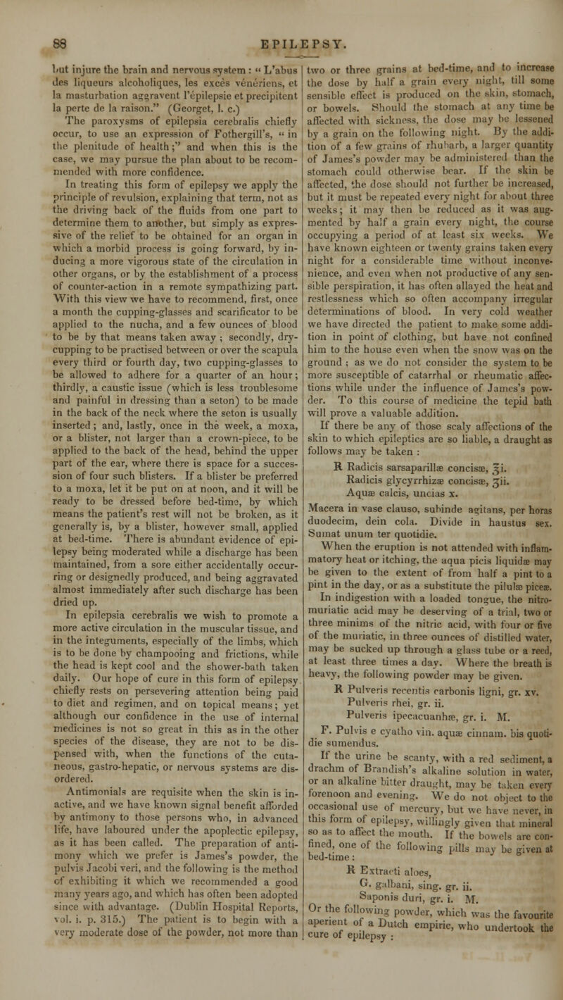 Lut injure the brain and nervous system :  L'abus ties liqueurs alcoholiques, les exces venuriens, et la masturbation aggravent l'epilepsie et precipitent la perte do la raison. (Georgct, 1. c.) The paroxysms of epilepsia cerebralis chiefly occur, to use an expression of Fothergill's,  in the plenitude of health ;'' and when this is the case, we may pursue the plan about to be recom- mended with more confidence. In treating this form of epilepsy we apply the principle of revulsion, explaining that term, not as the driving back of the fluids from one part to determine them to another, but simply as expres- sive of the relief to be obtained for an organ in which a morbid process is going forward, by in- ducing a more vigorous state of the circulation in other organs, or by the establishment of a process of counter-action in a remote sympathizing part. With this view we have to recommend, first, once a month the cupping-glasses and scarificator to be applied to the nucha, and a few ounces of blood to be by that means taken away ; secondly, dry- cupping to be practised between or over the scapula every third or fourth day, two cupping-glasses to be allowed to adhere for a quarter of an hour; thirdly, a caustic issue (which is less troublesome and painful in dressing than a seton) to be made in the back of the neck where the seton is usually inserted ; and, lastly, once in the week, a moxa, or a blister, not larger than a crown-piece, to be applied to the back of the head, behind the upper part of the ear, where there is space for a succes- sion of four such blisters. If a blister be preferred to a moxa, let it be put on at noon, and it will be ready to be dressed before bed-time, by which means the patient's rest will not be broken, as it generally is, by a blister, however small, applied at bed-time. There is abundant evidence of epi- lepsy being moderated while a discharge has been maintained, from a sore either accidentally occur- ring or designedly produced, and being aggravated almost immediately after such discharge has been dried up. In epilepsia cerebralis we wish to promote a more active circulation in the muscular tissue, and in the integuments, especially of the limbs, which is to be done by champooing and frictions, while the head is kept cool and the shower-bath taken daily. Our hope of cure in this form of epilepsy chiefly rests on persevering attention being paid to diet and regimen, and on topical means; yet although our confidence in the use of internal medicines is not so great in this as in the other species of the disease, they are not to be dis- pensed with, when the functions of the cuta- neous, gastro-hepatic, or nervous systems are dis- ordered. Antimonials are requisite when the skin is in- active, and we have known signal benefit afforded by antimony to those persons who, in advanced life, have laboured under the apoplectic epilepsy, as it has been called. The preparation of anti- mony which we prefer is James's powder, the pulvis Jacobi veri, and the following is the method of exhibiting it which we recommended a good man; years ago, and which has often been adopted since with advantage. (Dublin Hospital Reports, vol. i. p. 315.) The patient is to begin with a very moderate dose of the powder, not more than two or three grains at bed-time, and to increase the dose by half a grain every night, till some sensible effect is produced on the skin, stomach, or bowels. Should the stomach at any time be affected with sickness, the dose may be lessened by a grain on the following night. By the addi- tion of a few grains of rhubarb, a larger quantity of James's powder may be administered than the stomach could otherwise bear. If the skin be affected, the dose should not further be increased, but it must be repeated every night for about three weeks; it may then be reduced as it was aug- mented by half a grain every night, the course occupying a period of at least six weeks. We have known eighteen or twenty grains taken every night for a considerable time without inconve- nience, and even when not productive of any sen- sible perspiration, it has often allayed the heat and restlessness which so often accompany irregular determinations of blood. In very cold weather we have directed the patient to make some addi- tion in point of clothing, but have not confined him to the house even when the snow was on the ground ; as we do not consider the system to be more susceptible of catarrhal or rheumatic affec- tions while under the influence of James's pow- der. To this course of medicine the tepid bath will prove a valuable addition. If there be any of those scaly affections of the skin to which epileptics are so liable, a draught as follows may be taken : H. Radicis sarsaparillse concisre, ^i. Radicis glycyrrhizae concise, ^ii. Aquae calcis, uncias x. Macera in vase clauso, subinde agitans, per horas duodecim, dein cola. Divide in haustus sex. Sumat unuin ter quotidie. When the eruption is not attended with inflam- matory heat or itching, the aqua picis liquids may be given to the extent of from half a pint to a pint in the day, or as a substitute the pilula; pices. In indigestion with a loaded tongue, the nitro- muriatic acid may be deserving of a trial, two or three minims of the nitric acid, with tour or five of the muriatic, in three ounces of distilled water, may be sucked up through a glass tube or a reed, at least three times a day. Where the breath is heavy, the following powder may be given. R Pulveris recentis carbonis ligni, gr. xv. Pulveris rhei, gr. ii. Pulveris ipecacuanha?, gr. i. M. F. Pulvis e cyatho vin. aquae cinnam. bis quoti- die sumendus. If the urine be scanty, with a red sediment, a drachm of Brandish's alkaline solution in water, or an alkaline bitter draught, mav be taken every forenoon and evening We do 'not object to the occasional use of mercury, but wc have never, in this form of epilepsy, willingly given that mineral so as to affect the mouth. If the bowels are con- fined, one of the following pills may be given at bed-time: R Extract! aloes, G. galbani, sing. gr. ii. Saponis duri, gr. i. M. Or the following powder, which was the favourite aperient of a Dutch empiric, who undertook the cure of epilepsy :