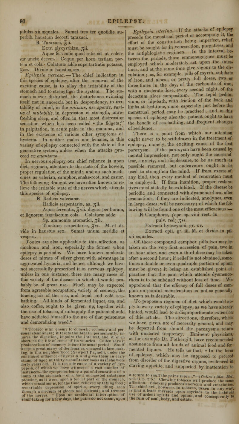 pilulas xii sequalcs. Sumat trcs tcr quotidie su- perbib. haustum decocti ta.rax.aci. B. Taraxaci, 5H. Extr. glyeyrrhizae, gii. A quaj ferventis quod satis sit ut colcn- lur uncia? decern. Coque per hora? tertiam par- tem et cola. Colatura adde supertartratis potassa;, Jjiss. Divide in haustus sex. Epilepsia nervosa. — The chief indication in this species of epilepsy, after the removal of the exciting cause, is to allay the irritability of the stomach and to strengthen the system. The sto- mach is ever disturbed, the disturbance evincing itself not in anorexia but in despondency, in irri- tability of mind, in the animus, nee sponte, vari- us et mutabiUs, in depression of strength, unre- freshing sleep, and often in that most distressing sensation which has been called  the fidgets; in palpitation, in acute pain in the mamma, and in the existence of various other symptoms of hysteria. In neither males nor females, is this variety of epilepsy connected with the state of the generative system, unless when the attacks pro- ceed ex onanismo. In nervous epilepsy our chief reliance is upon diet, regimen, attention to the state of the bowels, proper regulation of the mind; and on such medi- cines as valerian, camphor, snake-root, and castor. The following draught we have often known to re- lieve the irritable state of the nerves which attends this species of epilepsy. & Radicis valerians, Radicis serpentaria;, aa. gii. Aqua; ferventis, §vii. digere per horam, et liquorem frigefactum cola. Colaturae adde Sp. ammonia; aromatici, gii. Tinctures serpentaria?, ^vi. M. et di- vide in haustus sex. Sumat unum meridie et vesperi. Tonics are also applicable to this affection, as cinchona and iron, especially the former when epilepsy is periodic. We have known moderate doses of nitrate of silver given with advantage in aggravated hysteria, and hence, although we have not successfully prescribed it in nervous epilepsy, unless in one instance, there are many cases of this variety of the disease in which it would pro- bably be of great use. Much may be expected from agreeable occupation, variety of scenery, the bracing air of the sea, and tepid and cold sea- bathing. All kinds of fermented liquor, tea, and also coffee, ought to be given up, together with the use of tobacco, if unhappily the patient should have addicted himself to the use of that poisonous and demoralizing weed.* * Tobacco is an enemy to domestic economy awl per- sonal cleanliness; it taints the breath permanently, in- jures the digestion, impairs the intellect, and it e^en shortens the life of some tif its votaries. Cullen says it produces loss of memory before the usual period. Snnil keeps a great many of the females, engaged in lace-mak- ing, J Uiis neighbourhood (New port Pagnell), under the continued influence of hysteria, and gives them an early stamp of age ; at thirty a snuff-taker looks as if she were forty years old. It is the sole cause of a variety of dys- pepsia, of which we have witnessed a vast number of instances—the symptoms being a painful sensation of a lump at the stomach —of a hard undigested substance pressing, as it were, upon a tender pari of the stomach, which sensation is, for the time, relieved by taking food ; remarkable depression of spirits, every tiling seen through a medium of gloom and distrust; and tremors of the nerves.  Upon an accidental interruption of snuff-taking for a few days, the pains do not occur, upon Epilepsia uferina.-V the attacks of ep. epsy precede the menstrual period or accompany it the effort of the constitution being imperfect, rehef must be sought for i.i venesection, purgatives and the antiphlogistic regimen. In the interval be- tween the periods, those emmenagogucs must be employed which moderately act upon the intes- tines, and at the same time give vigour to the cir- culation ; as, for example, pills of myrrh, sulphate of iron, and aloes; or pretty full doses, two or three times in the day, of the carbonate of iron, with a moderate dose, every second night, of the decoctum aloes compositum. The tepid pedilu- vium, or hip-bath, with friction of the back and limbs at bed-time, more especially just before the menstrual period, may be practised ; and in this species of epilepsy also the patient ought to have the benefit of sea-bathing, and frequent changes of residence. There is a point from which our attention ought never to be withdrawn in the treatment of epilepsy, namely, the exciting cause of the first paroxysm. If the paroxysm have been caused by mental impressions, not only ought the causes of fear, anxiety, and displeasure, to be as much as possible removed, but endeavours ought to be used to strengthen the. mind. If from excess of any kind, then every method of renovation must be employed. If from inanition, proper restora- tives must statedly be exhibited. If the disease be periodic and connected with dysmenorrhea, after evacuations, if they are indicated, anodynes, even in large doses, will be necessary; of which the fol- lowing will be found one of the most efficaciousI'- ll Camphorae, (ope sp. vini rect. in pulv. red) 3SS- Extracti hyoscyami, gr. xv. Extracti opii, gr. iii. M. et divide in pil. xii ajquales. Of these compound camphor pills two may be taken on the very first accession of pain, two in an hour after, and even a third dose may be taken after a second hour; if relief is not obtained, some- times a double or even quadruple portion of opium must be given; it being an established point of practice that the pain which attends dysmenor- rheca is to be subdued without loss of time. We apprehend that the efficacy of full doses of cam- phor on painful menstruation is not so generally known as is desirable. To propose a regimen of diet which would ap- ply to every variety of epilepsy, as we have already hinted, would lead to a disproportionate extension of this article. The directions, therefore, which we have given, are of necessity general, and may be departed from should the paroxysms return with unabated frequency. Eminent physicians, as for example Dr. Fothergill, have recommended abstinence from all kinds of animal food and fer raented liquors. He tells us that, » In the form of epilepsy, which may be supposed to proceed from disorder of the digestive organs, evidenced in craving appetite, and supported by inattention to a return to snuff the pains ret,..n.-(C«//c.,,s Mat. Med. vol. 11. p. 275.) Chewing tobacco will produce the same alection Smoking produces anorexia ami emaciation; lie- chief evil, however, in tobacco, taken in any way, s1 that it leads myriads upon myriads to the habitual ii^e of ardent spirits and opium, and consenm-ntlv to the ruin of soul, body, and estate. consequently