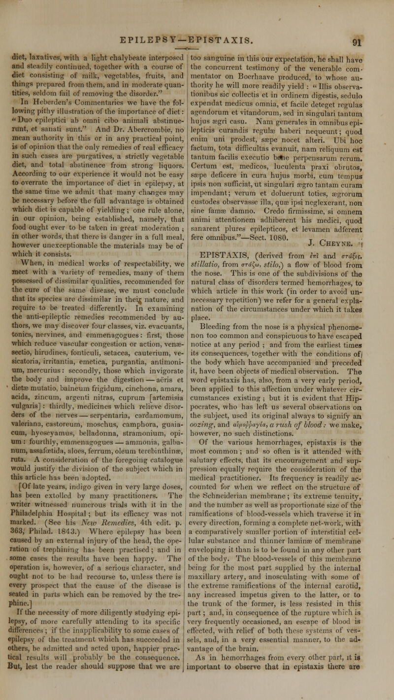 EPILEPSY — EPISTAXIS. diet, laxatives, with a light chalybeate interposed and steadily continued, together with a course of diet consisting of milk, vegetables, fruits, and things prepared from them, and in moderate quan- tities, seldom fail of removing the disorder. In Heberden's Commentaries we have the fol- lowing pithy illustration of the importance of diet :  Duo epileptici ab omni cibo animali abstinue- runt, et sanati sunt. And Dr. Abercrombie, no mean authority in this or in any practical point, is of opinion that the only remedies of real efficacy in such cases are purgatives, a strictly vegetable diet, and total abstinence from strong liquors. According to our experience it would not be easy to overrate the importance of diet in epilepsy, at the same time we admit that many changes may be necessary before the full advantage is obtained which diet is capable of yielding; one rule alone, in our opinion, being established, namely, that food ought ever to be taken in great moderation ; in other words, that there is danger in a full meal, however unexceptionable the materials may be of which it consists. When, in medical works of respectability, we meet with a variety of remedies, many of them possessed of dissimilar qualities, recommended for the cure of the same disease, we must conclude that its species are dissimilar in theif nature, and require to be treated differently. In examining the anti-epileptic remedies recommended by au- thors, we may discover four classes, viz. evacuants, tonics, nervines, and emmenagogues: first, those which reduce vascular congestion or action, venae- sectio, hirudines, fonticuli, setacea, cauterium, ve- sicatoria, irritantia, emetica, purgantia, antimoni- um, mercurius : secondly, those which invigorate the body and improve the digestion — aeris et dieta? mutatio, balneum frigidum, cinchona, amara, acida, zincum, argenti nitras, cuprum [artemisia vulgaris]: thirdly, medicines which relieve disor- ders of the nerves — serpentaria, cardamomum, Valeriana, castoreum, moschus, camphora, guaia- cum, hyoscyamus, belladonna, stramonium, opi- um : fourthly, emmenagogues — ammonia, galba- num, assafoetida, aloes, ferrum, oleum terebinthinse, ruta. A consideration of the foregoing catalogue would justify the division of the subject which in this article has been adopted. [Of late years, indigo given in very large doses, has been extolled by many practitioners. The writer witnessed numerous trials with it in the Philadelphia Hospital ; but its efficacy was not marked. (See his New Remedies, 4th edit. p. 363, Philad. 1843.) Where epilepsy has been caused by an external injury of the head, the ope- ration of trephining has been practised; and in some cases the results have been happy. The operation is, however, of a serious character, and ought not to be had recourse to, unless there is every prospect that the cause of the disease is seated in parts which can be removed by the tre- phine.] If the necessity of more diligently studying epi- lepsy, of more carefully attending to its specific differences ; if the inapplicability to some cases of epilepsy of the treatment which has succeeded in others, be admitted and acted upon, happier prac- tical results will probably be the consequence. But, lest the reader should suppose that we are too sanguine in this our expectation, he shall have the concurrent testimony of the venerable com- mentator on Boerhaave produced, to whose au- thority he will more readily yield :  Illis observa- tionibus sic collectis et in ordinem digestis, sedulo expendat medicus omnia, et facile deteget regulas agendorum et vitandorum, sed in singulari tantum hujus segri casu. Nam generales in omnibus epi- lepticis curandis regular haberi nequeunt; quod enim uni prodest, saspe nocet alteri. Ubi hoc factum, tota difficultas evanuit, nam reliquum est tantum facilis cxecutio betie perpensarum rerum. Certum est, medicos, luculenta praxi obrutos, sajpe deficere in cura hujus morbi, cum tempus ipsis non sufficiat, ut singulari a;gro tantam curam impendant; verurn et doluerunt toties, segrorum custodes observassc ilia, quce ipsi neglexerant, non sine famse damno. Credo firmissime, si omnem animi attentionem adhiberent his medici, quod sanarent plures epilepticos, et levamen adferent fere omnibus.—Sect. 1080. T _, J. Cheyne. i EPISTAXIS, (derived from cm and irrdfiy, stillatio, from ordfa, stilo,') a flow of blood from the nose. This is one of the subdivisions of the natural class of disorders termed hemorrhages, to which article in this work (in order to avoid un- necessary repetition) we refer for a general expla- nation of the circumstances under which it takes place. Bleeding from the nose is a physical phenome- non too common and conspicuous to have escaped notice at any period ; and from the earliest times its consequences, together with the conditions of) the body which have accompanied and preceded it, have been objects of medical observation. The word epistaxis has, also, from a very early period, been applied to this affection under whatever cir- cumstances existing ; but it is evident that Hip- pocrates, who has left us several observations on the subject, used its original always to signify an oozing, and a'lfio^ayia, a rush of blood.- we make, however, no such distinctions. Of the various hemorrhages, epistaxis is the most common ; and so often is it attended with salutary effects, that its encouragement and sup- pression equally require the consideration of the medical practitioner. Its frequency is readily ac- counted for when we reflect on the structure of the Schneiderian membrane; its extreme tenuity, and the number as well as proportionate size of the ramifications of blood-vessels which traverse it in every direction, forming a complete net-work, with a comparatively smaller portion of interstitial cel- lular substance and thinner laminae of membrane enveloping it than is to be found in any other part of the body. The blood-vessels of this membrarid being for the most part supplied by the internal maxillary artery, and inosculating with some of the extreme ramifications of the internal carotid, any increased impetus given to the latter, or to the trunk of the former, is less resisted in this part; and, in consequence of the rupture which is very frequently occasioned, an escape of blood is effected, with relief of both these systems of ves- sels, and, in a very essential manner, to the ad- vantage of the brain. As in hemorrhages from every other part, it is important to observe that in epistaxis there are