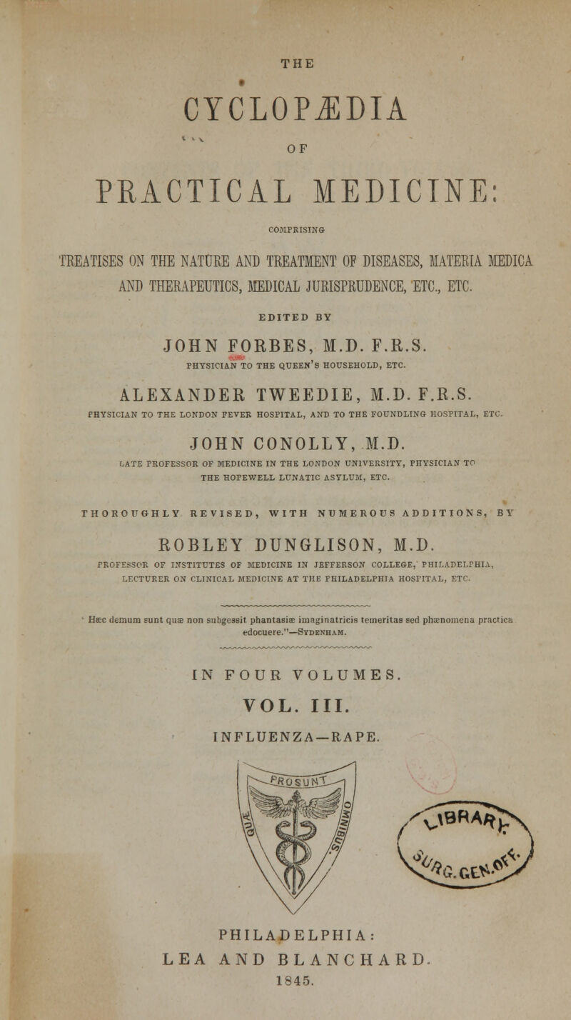 CYCLOPEDIA OF PRACTICAL MEDICINE: COMPRISING TREATISES ON THE NATURE AND TREATMENT OF DISEASES, MATERIA MDICA AND THERAPEUTICS, MEDICAL JURISPRUDENCE, ETC., ETC. EDITED BY JOHN FORBES, M.D. F.R.S. PHYSICIAN TO THE QUEEN's HOUSEHOLD, ETC. ALEXANDER TWEEDIE, M.D. F.R.S. PHYSICIAN TO THE LONDON FEVER HOSPITAL, AND TO THE FOUNDLING HOSPITAL, ETC. JOHN CONOLLY, M.D. LATE PROFESSOR OF MEDICINE IN THE LONDON UNIVERSITY, PHYSICIAN TO THE HOPEWELL LUNATIC ASYLUM, ETC. THOROtfGHLY REVISED, WITH NUMEROUS ADDITIONS, BY ROBLEY DUNGLISON, M.D. PROFESSOR OF INSTITUTES OF MEDICINE IN JEFFERSON COLLEGE, PHILADELPHIA, LECTURER ON CLINICAL MEDICINE AT THE PHILADELPHIA HOSPITAL, ETC. Haec (lemum sunt qus non subgessit, phantasis imaginatricis tcineritas sed phaenomena practica edocuere.—Sydenh.^m. IN FOUR VOLUMES. VOL. III. INFLUENZA —RAPE. PHILADELPHIA: LEA AND BLANCHARD. 1845.