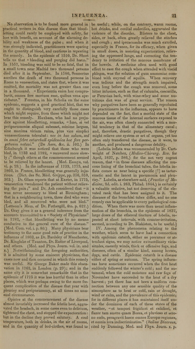 No observation is to be found more general in practical writers in this disease than that blood- letting could rarely be employed with safety, far less with benefit, on account of the alarming de- biUty and weakness of the pulse ; and when it was strongly indicated, practitioners were sparing in the quantity of blood, and cautious in repeating the remedy. In the epidemic of 1510, Dr. Short tells us that  bleeding and purging did harm. In 1557, bleeding was said to be so fatal, that in a small town near Madrid two thousand persons died after it in September. In 1580, Sennertus ascribes the death of two thousand persons in Rome to venesection, and states that, where it was omitted, the mortality was not greater than one in a thousand.  Experientia enirn hoc compro- bavit, omnes fere mortuos esse, quibus vena ape- riebatur. Forestus, in his Scholia on the same epidemic, suggests a good practical hint, that we ought to distinguish very carefully those cases which might require, from those which might not bear this remedy. Huxham, who had no preju- dice against bloodletting, remarks,  Imo, si vel peripneumoniae aliquid subesset, minime largam, sine maxima virium ruina, plus vice simplici vensesectionem tolerabat: nee in hac solum, sed in omni febre eatarrhali epidemica hoc fere per- petuurn nofavi. (De Aere, &c. ii. 102.) In Edinburgh it was noticed that those who were bled, in 1733 and 1782,  recovered more slow- ly ; though others at the commencement seemed to be relieved by the lancet. (Med. Essays, vol. vi. p. 29.) In the influenzas of 1733, 1775, and 1803, in France, bloodletting was generally inju- rious. (Diet, des Sc. Med. Grippe, pp. 356, 359, 3C3.) Dr. Glass reports that at Exeter, in 1775, venesection weakened the patient without reliev- ing the pain; and Dr. Ash considered that it was never necessary to bleed at Birmingham; that in a neighbouring town, three died who were bled, and all recovered who were not bled. (Lettsom's Mem. of Dr. Fothergill, 4to. p. 627.) Dr. Gray gives it as a general inference from the accounts transmitted to a  Society of Physicians in 1782, that bloodletting was by no means conducive to the general cure of the disease. (Med. Com. vol. i. p. 80.) Many physicians bear testimony to the same good rule of practice in the influenza of 1803, as Dr. Bardsley of Manchester, Dr. Kinglake of Taunton, Dr. Rutter of Liverpool, and others. (Med. and Phys. Journ. vol. ix. and X.) Notwithstanding the foregoing authorities, it is admitted by some eminent physicians, that cases now and then occurred in which this remedy was useful. Sir George Baker made this obser- vation in 1762, in London (p. 29); and in the same city it is somewhat remarkable that in the epidemic of 1775 it was less hurtful than in other places, which was perhaps owing to the more fre- quent complication of the disease that year with pleurisy and peripneumony, at all times no unu- sual circumstance. Opiates at the commencement of the disease almost invariably increased the febrile heat, aggra- vated the headach, in some cases even to delirium, tightened the chest, and stopped the expectoration: but in the decline they proved salutary, A cool temperature, both in drinks, in the air of rooms, and in the quantity of bed-clothes, was found to be useful; while, on the contrary, warm rooms, hot drinks, and cordial sudorifics, aggravated the violence of the disorder. Blisters to the chest, sides, or back, often greatly relieved the stitches and cough ; and ipecacuanha was much extolled, especially in France, for its eflicacy, when given in small doses, in assisting expectoration, reliev- ing the oppressed lungs, and correcting the ten- dency to irritation of the mucous membrane of the bowels. A medicine often used with good effect to ease the cough when attended with viscid phlegm, was the solution of gum ammoniac com- bined with oxymel of squills. When recovery was tedious and the strength much impaired, even long before the cough was removed, some bitter infusion, such as that of calumba, cascarilla, or Peruvian bark, with wine-whey and some nu- tritious diet was of great service. The reason why purgatives have been so generally reprobated by practitioners in the influenza, appears to have depended on the fact, that a morbid state of the mucous tissue of the internal surfaces exposed to the air, was often closely connected with a mor- bid tendency in that of the alimentary canal; and, therefore, drastic purgatives, though they might relieve one system or set of organs, yet too often only transferred the disease, as it were, to another, and produced a dangerous debility. [Lobelia inflata was recommended by Dr. Cart- wright of Natchez, (^Medico-Chirurg. Rev. for April, 1837, p. 586,) for the not very cogent reason, that  in those diseases affecting the mu- cous lining of the bronchial tubes, the lobelia in- flata comes as near being a specific []] as tartar- emetic and the lancet in pneumonia and pleu- risy. Lobelia, as elsewhere said, (^Practiee of Me- dicine, 2d. edit. i. 263, Philad. 1844,) is certainly a valuable sedative, but not deserving of the ele- vated rank that has been assigned to it. The diseases of the bronchial tubes differ, and no one remedy can be applicable to every pathological con- dition. When there was more than usual inflam- mation of the bronchia, in the epidemic of 1837, large doses of the ethereal tincture of lobelia, re- peated at short intervals, with counter-irritation, seemed, according to Dr. Blakiston, to be useful.] IV. Among the phenomena relating to the weather, which seem to have had a connection with epidemic catarrh, either as precursor or at- tendant signs, we may notice extraordinary vicis- situdes, easterly winds, thick or offensive fogs, and diseases, often of a similar kind, among horses, dogs, and cattle. Epidemic catarrh is a disease either of spring or autumn. The spring influen- zas have sometimes occurred when the first heat suddenly followed the winter's cold; and the au- tunuial, when the cold moisture and raw fogs of November have succeeded to the heat of a dry harvest; yet there has not been a uniform con- nection between any one sensible quality of the atmosphere as to heat or cold, rain or drought, wind or calm, and the prevalence of this epidemic; for in different places it has maintained itself un- der the dominion of each of these states of the weather,  et tempori frigidiori et calidiori, et flante tam austro quam Borea, et pluvioso et sere- no cojIo, peragravit hasce omnes Europaeregiones, et omnia Icca indiscriminatim. (^Salius Diversus, cited by Dunning, Med. and Phys. Journ. x. p.