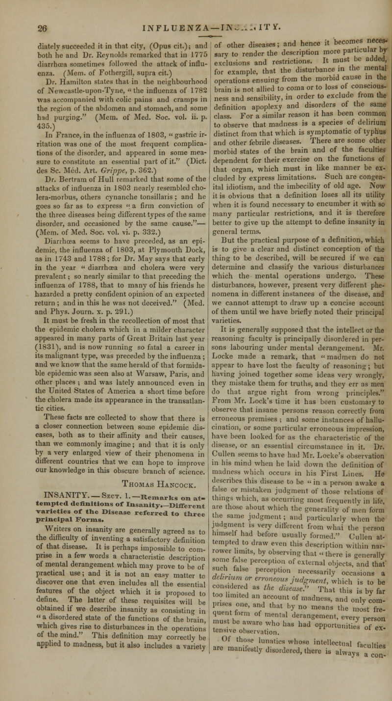 diately succeeded it in that city, (Opus cit.); and botii he and Dr. Reynolds remariied that in 1775 diarrhoea sometimes followed the attack of influ- enza. (Mem. of Fothergill, supra cit.) Dr. Hamilton states that in the neighbourhood of Newcastle-upon-Tyne, the influenza of 1782 was accompanied with colic pains and cramps in the region of the abdomen and stomach, and some had purging. (Mem. of Med. iSoc. vol. ii. p. 435.) In France, in the influenza of 1803, gastric ir- ritation was one of the most frequent complica- tions of the disorder, and appeared in some mea- sure to constitute an essential part of it. (Diet, des Sc. Med. Art. Grippe, p. 362.) Dr. Bertram of Hull remarked that some of the attacks of influenza in 1803 nearly resembled cho- lera-morbus, others cynanche tonsillaris; and he goes so far as to express  a firm conviction of the three diseases being different types of the same disorder, and occasioned by the same cause.— (Mem. of Med. Soc. vol. vi. p. 332.) Diarrhcea seems to have preceded, as an epi- demic, the influenza of 1803, at Plymouth Dock, as in 1743 and 1788; for Dr. May says that early in the year  diarrhoea and cholera were very prevalent; so nearly similar to that preceding the influenza of 1788, that to many of his friends he hazarded a pretty confident opinion of an expected return ; and in this he was not deceived. (Med. and Phys. Journ. x. p. 291.) It must be fresh in the recollection of most that the epidemic cholera which in a milder character appeared in many parts of Great Britain last year (1831), and is now running so fatal a career in its malignant type, was preceded by the influenza; and we know that the same herald of that formida- ble epidemic was seen also at Warsaw, Paris, and other places ; and was lately announced even in the United States of America a short time before the cholera made its appearance in the transatlan- tic cities. These facts are collected to show that there is a closer connection between some epidemic dis- eases, both as to their affinity and their causes, than we commonly imagine; and that it is only by a very enlarged view of their phenomena in different countries that we can hope to improve our knowledge in this obscure branch of science. Thomas Hancock. INSANITY. —Sect. 1.-Remarks on at- tempted definitions of Insanity.—Different -varieties of the Disease referred to three principal Forms. Writers on insanity are generally agreed as to the difficulty of inventing a satisfactory definition of that disease. It is perhaps impossible to com- prise in a few words a characteristic description of mental derangement which may prove to be of practical use; and it is not an easy matter to discover one that even includes all the essential features of the object which it is proposed to defirie. The latter of these requisites will be obtained if we describe insanity as consistino- in a disordered state of the functions of the brain, which gives rise to disturbances in the operations of the mind. This definition may correctly be applied to madness, but it also includes a variety of other diseases; and hence it becomes neces- sary to render the description more particular by- exclusions and restrictions. It must be added for example, that the disturbance in the mental operations ensuing from the morbid cause in the brain is not allied to coma or to loss of conscious- ness and sensibility, in order to exclude from the definition apoplexy and disorders of the same class. For a similar reason it has been common to observe that madness is a species of delirium distinct from that which is symptomatic of typhus and other febrile diseases. There are some other morbid states of the brain and of the faculties dependent for their exercise on the functions of that organ, which must in like manner be ex- cluded by express limitations. Such are congen- ital idiotism, and the imbecility of old age. Now it is obvious that a definition loses all its utility when it is found necessary to encumber it with so many particular restrictions, and it is therefore better to give up the attempt to define insanity in general terms. But the practical purpose of a definition, which is to give a clear and distinct conception of the thing to be described, will be secured if we can determine and classify the various disturbances which the mental operations undergo. These disturbances, however, present very different phe- nomena in different instances of the disease, and we cannot attempt to draw up a concise account of them until we have briefly noted their principal varieties. It is generally supposed that the intellect or the reasoning faculty is principally disordered in per- sons labouring under mental derangement. Mr. Locke made a remark, that madmen do not appear to have lost the faculty of reasoning; but having joined together some ideas very wrongly, they mistake them for truths, and they err as men do that argue right from wrong principles. From Mr. Lock's time it has been customary to observe that insane persons reason correctly from erroneous premises ; and some instances of hallu- cination, or some particular erroneous impression, have been looked for as the characteristic of the disease, or an essential circumstance in it. Dr. Cullen seems to have had Mr. Locke's observation in his mind when he laid down the definition of madness which occurs in his First Lines. He describes this disease to be  in a person awake a false or mistaken judgment of those relations of things which, as occurring most frequently in life, are those about which the generalitv of men form the same judgment; and particularly when the judgment is very different from whai the person himself had before usually formed. Cullen at- tempted to draw even this description within nar- rower limits, by observing that there is generally some false perception of external objects, and that such false perception necessarily occasions a dehrmm or erroneous Judgment, which is to be considered as the &ea.se. That this is by far too limited an account of mad ness, and only com- prises one, and that by no means the most fre quent form of mental derangement, everv nH, every person ex- must be aware who has had opportunities of tensive observation. Of those lunatics whose intellectual UrnHic. are manifestly disordered, there is always a JlT-