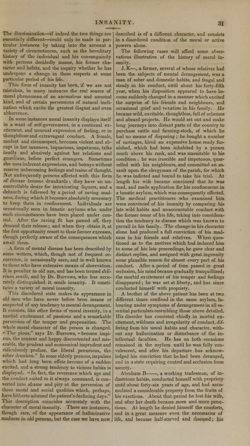 The discrimination—if indeed the two things are essentially different—could only be made in par- ticular instances by taking into the account a variety of circumstances, such as the hereditary history of the individual and his consanguinity with persons decidedly insane, his former cha- racter and habits, and the inquiry whether he has undergone a change in these respects at some particular period of his Hfe. This form of insanity has been, if we are not mistaken, in many instances the real source of moral phenomena of an anomalous and unusual kind, and of certain perversions of natural incli- nation which excite the greatest disgust and even abhorrence. In some instances moral insanity displays itself in a want of self-government, in a continual ex- citement, and unusual expression of feeling, or in thoughtless* and extravagant conduct. A female, modest and circumspect, becomes violent and ab- rupt in her manners, loquacious, impetuous, talks loudly and abusively against her relations and guardians, before perfect strangers. Sometimes she uses indecent expressions, and betrays without reserve unbecoming feelings and trains of thought. Not unfrequently persons affected with this form of disease become drunkards ; they have an un- controllable desire for intoxicating liquors, and a debauch is followed by a period of raving mad- ness, during which it becomes absolutely necessary to keep them in confinement. Individuals are occasionally seen in lunatic asylums who under such circumstances have been placed under con- trol. After the raving fit has passed off, they demand their release; and when they obtain it, at the first opportunity resort to their former excesses, though perfectly aware of the consequences which await them. A form of mental disease has been described by some writers, which, though not of frequent oc- currence, is occasionally seen, and is well known to those who have extensive means of observation. It is peculiar to old age, and has been termed deli- rium senile, and by Dr. Burrows, who has accu- rately distinguished it, senile insanity. It consti- tutes a variety of moral insanity. This disordered state makes its appearance in old men who have never before been insane or suspected of any tendency to mental derangement. It consists, like other forms of moral insanity, in a morbid excitement of passions and a remarkable perversion of the temper and propensities. The ■whole moral character of the person is changed. The pious, says Dr. Burrows, become impi- ous, the content and happy discontented and mis- erable, the prudent and economical imprudent and ridiculously profuse, the hberal penurious, the sober drunken. In some elderly persons, impulses which had long been effete become of a sudden excited, and a strong tendency to vicious habits is displayed.  In fact, the reverence which age and the conduct suited to it always command, is con- verted into shame and pity at the perversion of those moral and social qualities which, perhaps, have hitherto adorned the patient's declining days. This description coincides accurately with the character of moral insanity. There are instances, though rare, of the appearance of hallucinative madness in old persons, but the case we have now described is of a different character, and consists in a disordered condition of the moral or active powers alone. The following cases will afford some obser- vations illustrative of the history of moral in- sanity. J. K—, a farmer, several of whose relatives had been the subjects of mental derangement, was a man of sober and domestic habits, and frugal and steady in his conduct, until about his forty-fifth year, when his disposition appeared to have be- come suddenly changed in a manner which excited the surprise of his friends and neighbours, and occasional grief and vexation in his family. He became wild, excitable, thoughtless, full of schemes and absurd projects. He would set out and make long journeys into distant parts of the country to purchase cattle and farming-stock, of which he had no means of disposing; he bought a number of carriages, hired an expensive house ready fur- nished, which had been inhabited by a person much above his rank, and was unsuitable to his condition ; he was irascible and impetuous, quar- relled with his neighbours, and committed an as- sault upon the clergyman of the parish, for which he was indicted and bound to take his trial. At ' length his wife became convinced that he was mad, and made application for his confinement in a lunatic asylum, which was consequently effected. The medical practitioners who examined him were convinced of his insanity by comparing his late wild habits and unaccountable conduct with the former tenor of his life, taking into considera- tion the tendency to disease which was known to prevail in his family. The change in his character alone had produced a full conviction of his mad- ness in his friends and relatives. When ques- tioned as to the motives which had induced hiro to some of his late proceedings, he gave clear and distinct replies, and assigned with great ingenuity some plausible reason for almost every part of his conduct. After a period of time passed in great seclusion, his mind became gradually tranquillized; the morbid excitement of his temper and feelings disappeared ; he was set at liberty, and has since conducted himself with propriety. A brother of the above patient has been at two different times confined in the same asylum, la- bouring under symptoms of derangement in all es- sential particulars resembling those above detailed. His disorder has consisted chiefly in morbid ex- citement, wild ness and irregularity of conduct, dif- fering from his usual habits and character, with- out any hallucination or disturbance of the in- tellectual faculties. He has on both occasions remained in the asylum until he was fully con- valescent, and after his departure has acknow- ledged his conviction that he had been deranged, and in a state requiring control and seclusion from society. Abraham B , a working tradesman, of in- dustrious habits, conducted himself with propriety until about forty-six years of age, and had accu- mulated a considerable property from the fruits of his exertions. About that period he lost his wife, and after her death became more and more penu- rious. At length he denied himself the comforts, and in a great measure even the necessaries of life, and became half-starved and diseased; his