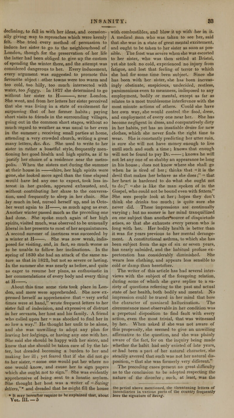 declining, to fall in with her ideas, and occasion- ally giving way to reproaches which were keenly felt. She tried every method of persuasion to induce her sister to go to the neighbourhood of London, though for the preservation of her life the latter had been obliged to give up the custom of spending the winter there, and the attempt was considered dangerous to her. Every inducement, every argument was suggested to promote this favourite object: other towns were too warm and too cold, too hilly, too much intersected with water, too foggy. In 1827 she determined to go without her sister to H , near London. She went, and from her letters her sister perceived that she was living in a state of excitement far surpassing that of her former habits; paying short visits to friends in the surrounding villages, going out in the common short stages, without so much regard to weather as was usual to her even in the summer ; receiving small parties at home, attending a very crowded church, writing a great many letters, &c. &c. She used to write to her sister in rather a boastful style, frequently men- tioning her good health and high spirits, as if to justify her choice of a residence near the metro- polis. When the sisters met during the summer at their house in shire, her high spirits were gone, she looked more aged than the time elapsed would have led any one to expect, took less in- terest in her garden, appeared exhausted, and, without contributing her share to the conversa- tion, used frequently to sleep in her chair. She lay much in bed, nursed herself up, and in Octo- ber went again to H , as much agog as ever. Another winter passed much as the preceding one had done. She spoke much again of her high spirits, visited much, was observed to be unusually liberal in her presents to most of her acquaintances. A second summer of inertness was succeeded by a winter at H . She was now weak, indis- posed for visiting, and, in fact, so much worse as to be unable to follow her inclinations. In the spring of 1830 she had an attack of the same na- ture as that in 1822, but not so severe or lasting. In the summer she was nearly as before, and quite as eager to resume her plans, as enthusiastic in her commendations of every body and every thing atH . About this time some riots took place in Lon- don, and more were apprehended. She now ex- pressed herself as apprehensive that  very awful times were at hand, wrote frequent letters to her sister full of indecision, and expressive of distrust in her servants, her host and his family. A friend who called upon her  was shocked to find her in so low a way. He thought her unfit to be alone, and she was unwilling to adopt any plan for leaving her lodgings, or having any one with her. She said she should be happy with her sister, and knew that she should be taken care of by the lat- ter, but dreaded becoming a burden to her and making her ill ; yet feared that if she did not go to her sister, some one would put her where no one would know, and cause her to sign papers which she ought not to sign. She was evidently apprehensive of being sent to a lunatic asylum. She thought her host was a writer of  Swing kllers,' and dreaded that he might fill the house * It may hereafter require to he explained that, about Vol. IIL — 5 with combustibles, and blow it up with her in it. A medical man who was taken to see her, said that she was in a state of great mental excitement, and ought to be taken to her sister as soon as pos- sible. The frost was severe when she was escorted to her sister, who was then settled at Bristol, yet she took no cold, experienced no injury from fatigue, and lost that feeling of terror to which she had for some time been subject. Since she has been with her sister, she has been increas- ingly obstinate, suspicious, undecided, restless, parsimonious even to meanness, indisposed to any employment, bodily or mental, except as far as relates to a most troublesome interference with the most minute actions of others. Could she have her own way, she would control the food, dress, and employment of every one near her. She has become negligent in dress, and comparatively dirty in her habits, yet has an insatiable desire for new clothes, which she never finds the right time to wear. She is constantly predicting her utter ruin, is sure she will not have money enough to live until such and such a time; knows that enough will not be found to pay Dr. ; knows he will not let any one of so shabby an appearance be long in his house ; does not know where she shall go when he is tired of her; thinks that it is the devil that makes her behave as she does;  that her heart is hardened to do what she ought not to do;  she is like the man spoken of in the Gospel, who could not be bound even with fetters. She sees people look at her; hopes they don't think she drinks too much; is quite sure she never did. These impressions are continually varying ; but no sooner is her mind tranquillized on one subject than another^source of disquietude arises, so that she exhausts every person who is long with her. Her bodily health is better than it was for years previous to her mental derange- ment. A constitutional asthma, to which she has been subject from the age of six or seven years, has nearly subsided, and the habitual profuse ex- pectoration has considerably diminished. She wears less clothing, and appears less sensible to cold or damp than heretofore. The writer of this article has had several inter- views with the subject of the foregoing relation, during some of which she gave replies to a va- riety of questions referring to the past and actual state of her health, both bodily and mental. No impression could be traced in her mind that bore the character of maniacal hallucination. The circumstance most observable in her condition was a perpetual disposition to find fault with every action, even the most trivial, that was witnessed by her. When asked if she was not aware of this propensity, she seemed to give an unwilling affirmative to tlie question, and she was plainly aware of the fact, for on the inquiry being made whether the habit had only existed of late years, or had been a pait of her natural character, she steadily averred that such was not her natural dis- position,  that she was formerly very diflerent. The preceding cases present no great difficulty as to the conclusion to be adopted respecting the nature of the disorder ; such, at least, was the the period above mentioned, the threatening letters of incendiaries in various parts of the country frequently bore the signature of jSwinf.