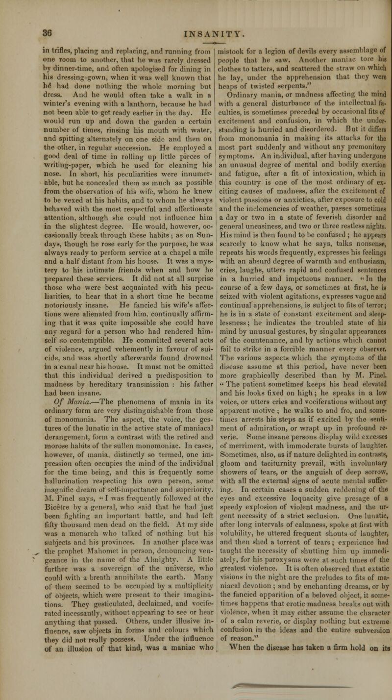 in trifles, placing and replacing, and running from ! one room to another, that he was rarely dressed by dinner-time, and often apologised for dining in his dressing-gown, when it was well known thai h^ had done nothing the whole morning but dress. And he would often take a walk in a winter's evening with a lanthorn, because he had not been able to get ready earlier in the day. He would run up and down the garden a certain number of times, rinsing iiis mouth with water, and spitting alternately on one side and then on the other, in regular succession. He employed a good deal of time in rolling up little pieces of writing-paper, which he used for cleaning his nose. In short, his peculiarities were innumer- able, hut he concealed thern as much as possible from the observation of his wife, whom he knew to be vexed at his habits, and to whom he always behaved with the most respectful and affectionate attention, although she could not influence him in the slightest degree. He would, however, oc- casionally break through these habits ; as on Sun- days, though he rose early for the purpose, he was always ready to perform service at a chapel a mile and a half distant from his house. It was a mys- tery to his intimate friends when and how he prepared these services. It did not at all surprise those who were best acquainted with his pecu- liarities, to hear that in a short time he became notoriously insane. He fancied his wife's affec- tions were alienated from him, continually affirm- ing that it was quite impossible she could have any regard for a person who had rendered him- self so contemptible. He committed several acts of violence, argued vehemently in favour of sui- cide, and was shortly afterwards found drowned in a canal near his house. It must not be omitted that this individual derived a predisposition to madness by hereditary transmission : his father had been insane. Of Mania.—The phenomena of mania in its ordinary form are very distinguishable from those of monomania. The aspect, the voice, the ges- tures of the lunatic in the active state of maniacal derangement, form a contrast with the retired and morose habits of the sullen monomoniac. In cases, however, of mania, distinctly so termed, one im- pression often occupies the mind of the individual for the time being, and this is frequently some hallucination respecting his own person, some inagnific dream of self-importance and superiority. ]\I. Pinel says,  I was frequently followed at the Bicetre by a general, who said that he had just been lighting an important battle, and had left fifty thousand men dead on the field. At my side was a monarch who talked of nothing but his subjects and his provinces. In another place was the prophet Mahomet in jierson, denouncing ven- geance in the name of the Almighty. A little further was a sovereign of the universe, who could with a breath annihilate the earth. Many of them seemed to be occupied by a multiplicity of objects, which were present to their imagina- tions. They gesticulated, declaimed, and vocife- rated incessantly, without appearing to see or hear anything that passed. Others, under illusive in- fluence, saw objects in forms and colours which they did not really possess. Under the influence of an illusion of that kind, was a maniac who mistook for a legion of devils every assemblage of people that he saw. Another maniac tore his clothes to tatters, and scattered the straw on which he lay, under the apprehension that they were heaps of twisted serpents. Ordinary mania, or madness affecting the mind with a general disturbance of the intellectual fa- culties, is sometimes precede*! by occasional fits of excitement and confusion, in which the under- standing is hurried and disordered. But it differs from monomania in making its attacks for the most part suddenly and without any premonitory symptoms. An individual, after having undergone an unusual degree of mental and bodily exertion and fatigue, after a fit of intoxication, which in this country is one of the most ordinary of ex- citing causes of madness, after the excitement of violent passions or anxieties, after exi)osure to cold and the inclemencies of weather, passes sometimes a day or two in a state of feverish disorder and general uneasiness, and two or three restless nights. His mind is then found to be confused ; he appears scarcely to know what he says, talks nonsense, repeats his words frequently, expresses his feelings with an absurd degree of warmth and enthusiasm, cries, laughs, utters rapid and confused sentences in a hurried and impetuous manner.  In the course of a few days, or sometimes at first, he is seized with violent agitations, expresses vague and continual apprehensions, is subject to fits of terror; he is in a state of constant excitement and sleep- lessness ; he indicates the troubled state of his mind by unusual gestures, by singular appearances of the countenance, and by actions which cannot fail to strike in a forcible manner every observer. The various aspects which the symptoms of the disease assume at this period, have never been more graphically described than by M. Pinel.  The patient sometimes keeps his head elevated and his looks fixed on high; he speaks in a low voice, or utters cries and vociferations without any apparent motive ; he walks to and fro, and some- times arrests his steps as if excited by the senti- ment of admiration, or wrapt up in profound re- verie. Some insane persons display wild excesses of merriment, with immoderate bursts of laughter. Sometimes, also, as if nature delighted in contrasts, gloom and taciturnity prevail, with involuntary showers of tears, or the anguish of deep sorrow, with all the external signs of acute mental suffer- ing. In certain cases a sudden reddening of the eyes and excessive loquacity give presage of a speedy explosion of violent madness, and the ur- gent necessity of a strict seclusion. One lunatic, after long intervals of calmness, spoke at first with volubility, he uttered frequent shouts of laughter, and then shed a torrent of tears; experience had taught the necessity of shutting him up immedi- ately, for his paroxysms were at such times of the greatest violence. It is often observed that extatic visions in the night are the preludes to fits of ma- niacal devotion ; and by enchanting dreams, or by the fancied apparition of a beloved object, it some- times happens that erotic madness breaks out with violence, when it may either assume the character of a calm reverie, or display nothing but extreme confusion in the ideas and the entire subversion of reason. When the disease has taken a Arm hold on its