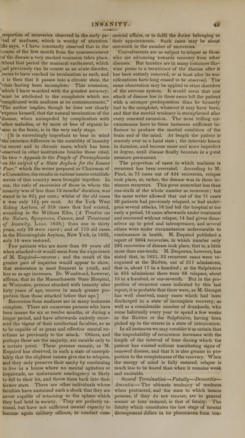 ^)roportion of recoveries observed in the early pe-1 'iod of madness, which is worthy of attention. iHe says,  I have constantly observed that in the .;ourse of the first month from the commencement i,)f the disease a very marked remission takes place. !,.\bout that period the maniacal excitement, which l^^iad previously run its course as an acute disorder, ^seems to have reached its termination as such, and it is then that it passes into a chronic state, the 'crisis having been incomplete. This remission, which I have watched with the greatest accuracy, *must be attributed to the complaints which are 'complicated with madness at its commencement. The author implies, though he does not clearly express himself, that the natural termination of the 'disease, when unimpeded by complication with other maladies, or by more or less of organic le- sion in the brain, is in the very early stage. [It is exceedingly important to bear in mind -the immense ditference in the curability of insanity ■in recent and in chronic cases, which has been ■observed in other institutions besides those cited. ■ In two  Appeals to the. People of Pennsylvunia on the sulfject of a State Asylum for the Insane  Poor, which the writer prepared as Chairman of ■■ a Committee, the results in various insane establish- ments of this country were brought together. In one, the ratio of recoveries of those in whom the 'insanity was of less than 12 months' duration, was stated to be 82^ per cent.; whilst of the old cases it was only 15^ per cent. At the York West Riding Asylum, of 318 cases that had existed, according to Sir William Ellis, (^A Treatise on , the Nature, Si/mpfoms, Causes, and Treatment ■ of Insanity, Loud. 1838,) from one to thirty years, only 26 were cured ; and of 173 old cases in the Bloomingdale Asylum, New York, in 1835, only 16 were restored. Few patients who are more than 60 years old when attacked—it would seem from the experience of M. Esquirol—recover ; and the result of the greater part of inquiries would appear to show, that restoration is most frequent in youth, and less so as age increases. Dr. Woodward, however, affirms, that in the Massachusetts State Hospital, at Worcester, persons attacked with insanity after forty years of age, recover in much greater pro- portion than those attacked before that age.] Recoveries from madness are in many instances complete. There are numerous persons who have been insane for six or twelve months, or during a longer period, and have afterwards entirely recov- ered the vigour of their intellectual faculties, so as to be capable of as great and effective mental ex- ertions as previously to the attack. Others, and perhaps these are the majority, are curable only to a certain point. These persons remain, as M. Esquirol has observed, in such a state of suscepti- bility that the slightest causes give rise to relapses, and they only preserve their sanity by continuing to live in a house where no mental agitation or inquietude, no unfortunate contingency is likely to fall to their lot, and throw them back into their former state. There are other individuals whose faculties have sustained such a shock that they are never capable of returning to the sphere which they had held in society. They are perfectly ra- tional, but have not sutficient mental capacity to become again military olficers, to conduct com- mercial affairs, or to fulfil the duties belonging to their appointments. Such cases may be about one-tenth in the number of recoveries. Convalescents are as subject to relapse as those who are advancing towards recovery from other diseases. But lu!ialics are in many instances like- wise prone to a recurrence of the disease after it has been entirely removed, or at least alter its ma- nifestations have long ceased to be observed. The same observation may be applied to other disorders of the nervous system. It would seem that one attack of disease has in tliese cases left the patient with a stronger predisposition than he formerly had to the complaint, whatever it may have been, and that the morbid tendency is strengthened after every renewed incursion. The most trifling cir- cumstances have in these instances sufficient in- fluence to produce the morbid condition of the brain and of the mind. At length the patient is scarcely ever in a lucid state ; the intervals lessen in duration, and become more and more imperfect in degree, until disease finally becomes in a great measure permanent. The proportion of cases in which madness is recurrent has been overrated. According to M. Pinel, in 71 cases out of 444 recoveries, relapse took place, or, rather, the disease was in those in- stances recurrent. This gives somewhat less than one-sixth of the whole number as recurrent; but the same writer allowed that out of the 71 cases 20 patients had previously relapsed, or had under- gone several attacks, 16 had left the hospital at too early a period, 10 came afterwards under treatment and recovered without relapse, 14 had given them- selves up to grief and intemperance, and several others were under circumstances unfavourable to continuance in health. M. Esquirol published a report of 2804 recoveries, in which number only 292 recoveries of disease took place, that is, a little more than one-tenth. M. Desporles, however, has stated that, in 1821, 52 recurrent cases were re- cognised at the Bicetre, out of 311 admissions, that is, about 17 in a hundred ; at the Salpetriere in 454 admissions there were 66 relapses, about 15 in a hundred, or one-seventh. But in the pro- portion of recurrent cases indicated by this last report, it is probable that there were, as M. Georget 1 has well observed, many cases which had been discharged in a state of incomplete recovery, as well as a considerable number of drunkards, who come habitually every year to spend a few weeks in the Bicetre or the Salpetriere, having been picked up in the streets in a state of intoxication. In all instances we may consider it as certain that the improbability of recurrence increases with the length of the interval of time during which the patient has existed without manifesting signs of renewed disease, and that it is also greater in pro- portion to the completeness of the recovery. When the energy of mind is fully restored, relapse is much less to be feared than when it remains weak and excitable. Second Termination —Fatuity—Dementia— Amentia.— The ultimate tendency of madness when protracted, and the state to which insane persons, if they do not recover, are in general sooner or later reduced, is that of fatuity. The fatuity which constitutes the last stage of mental derangement diil'ers iu its phenomena from con-