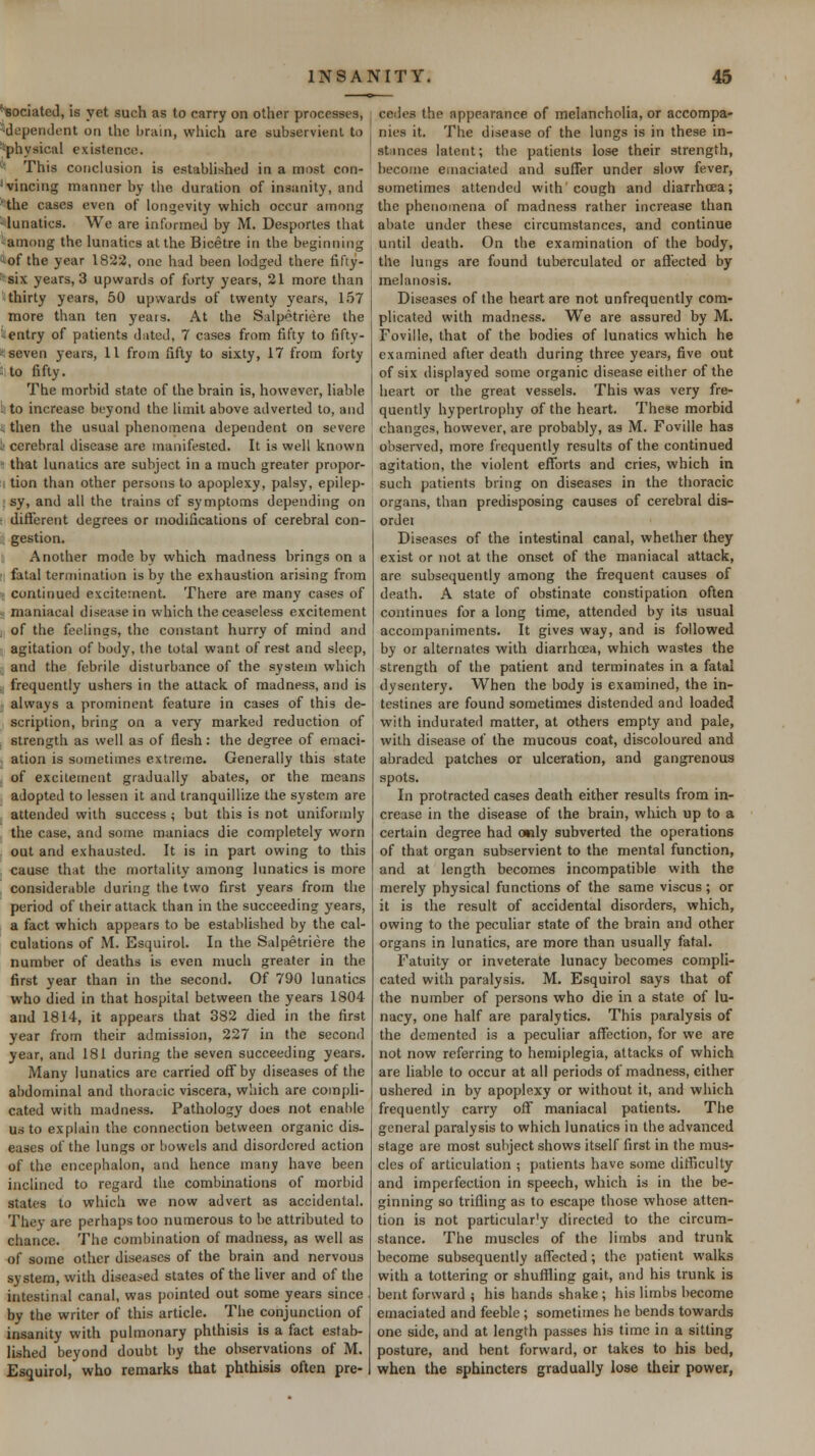 ^ociated, is yet such as to carry on other processes, ■'dependent on the brain, which are subservient to ■'physical existence. ■' This conclusion is established in a most con- Wincing manner by the duration of insanity, and *^the cases even of longevity which occur among ^lunatics. We are informed by M. Desporles that -among the lunatics at the Bicetre in the beginning iof the year 1822, one had been lodged there fifty- ''six years, 3 upwards of forty years, 21 more than thirty years, 50 upwards of twenty years, 157 more than ten years. At the Salpetriere the ':entry of patients dutcd, 7 cases from fifty to fifty- <: seven years, 11 from fifty to sixty, 17 from forty II.to fifty. The morbid state of the brain is, however, liable L to increase beyond the limit above adverted to, and . then the usual phenomena dependent on severe '.■ cerebral disease are manifested. It is well known ■ that lunatics are subject in a much greater propor- tion than other persons to apoplexy, palsy, epilep- : sy, and all the trains of symptoms depending on : difl'erent degrees or modifications of cerebral con- gestion. Another mode by which madness brings on a • fatal termination is by the exhaustion arising from continued excitement. There are many cases of - maniacal disease in which the ceaseless excitement . of the feelings, the constant hurry of mind and agitation of body, the total want of rest and sleep, and the febrile disturbance of the system which , frequently ushers in the attack of madness, and is always a prominent feature in cases of this de- scription, bring on a very marked reduction of , strength as well as of flesh: the degree of emaci- ation is sometimes extreme. Generally this state of excitement gradually abates, or the means adopted to lessen it and tranquillize the system are attended with success ; but this is not uniformly the case, and some maniacs die completely worn out and exhausted. It is in part owing to this cause that the mortality among lunatics is more considenible during the two first years from the period of their attack than in the succeeding years, a fact which appears to be established by the cal- culations of M. Esquirol. In the Salpetriere the number of deaths is even much greater in the first year than in the second. Of 790 lunatics who died in that hospital between the years 1804 and 1814, it appears that 382 died in the first year from their admission, 227 in the second year, and 181 during the seven succeeding years. Many lunatics are carried off by diseases of the abdominal and thoracic viscera, which are compli- cated with madness. Pathology does not enable us to explain the connection between organic dis- eases of the lungs or bowels and disordered action of the cncephalon, and hence many have been inclined to regard the combinations of morbid states to which we now advert as accidental. They are perhaps too numerous to be attributed to chance. The combination of madness, as well as of some other diseases of the brain and nervous system, with disea.-^ed states of the liver and of the intestinal canal, was pointed out some years since by the writer of this article. The conjunction of insanity with pulmonary phthisis is a fact estab- lished beyond doubt by the observations of M. Esquirol, who remarks that phthisis often pre- cedes the appearance of melancholia, or accompa- nies it. The disease of the lungs is in these in- stiinces latent; the patients lose their strength, become emaciated and suffer under slow fever, sometimes attended with cough and diarrhcea; the phenomena of madness rather increase than abate under these circumstances, and continue until death. On the examination of the body, the lungs are found tuberculated or affected by melanosis. Diseases of the heart are not unfrequently com- plicated with madness. We are assured by M. Foville, that of the bodies of lunatics which he examined after death during three years, five out of six displayed some organic disease either of the heart or the great vessels. This was very fre- quently hypertrophy of the heart. These morbid changes, however, are probably, as M. Foville has observed, more frequently results of the continued agitation, the violent efforts and cries, which in such patients bring on diseases in the thoracic organs, than predisposing causes of cerebral dis- ordei Diseases of the intestinal canal, whether they exist or not at the onset of the maniacal attack, are subsequently among the frequent causes of death. A state of obstinate constipation often continues for a long time, attended by its usual accompaniments. It gives way, and is followed by or alternates with diarrhoea, which wastes the strength of the patient and terminates in a fatal dysentery. When the body is examined, the in- testines are found sometimes distended and loaded with indurated matter, at others empty and pale, with disease of the mucous coat, discoloured and abraded patches or ulceration, and gangrenous spots. In protracted cases death either results from in- crease in the disease of the brain, which up to a certain degree had only subverted the operations of that organ subservient to the mental function, and at length becomes incompatible with the merely physical functions of the same viscus; or it is the result of accidental disorders, which, owing to the peculiar state of the brain and other organs in lunatics, are more than usually fatal. Fatuity or inveterate lunacy becomes compli- cated with paralysis. M. Esquirol says that of the number of persons who die in a state of lu- nacy, one half are paralytics. This paralysis of the demented is a peculiar affection, for we are not now referring to hemiplegia, attacks of which are liable to occur at all periods of madness, either ushered in by apoplexy or without it, and which frequently carry off maniacal patients. The general paralysis to which lunatics in the advanced stage are most subject shows itself first in the mus- cles of articulation ; patients have some difficulty and imperfection in speech, which is in the be- ginning so trifling as to escape those whose atten- tion is not particular'y directed to the circum- stance. The muscles of the limbs and trunk become subsequently affected; the i)atient walks with a tottering or shufiling gait, and his trunk is bent forward i his hands shake ; his limbs become emaciated and feeble ; sometimes he bends towards one side, and at length passes his time in a sitting posture, and bent forward, or takes to his bed, when the sphincters gradually lose their power,