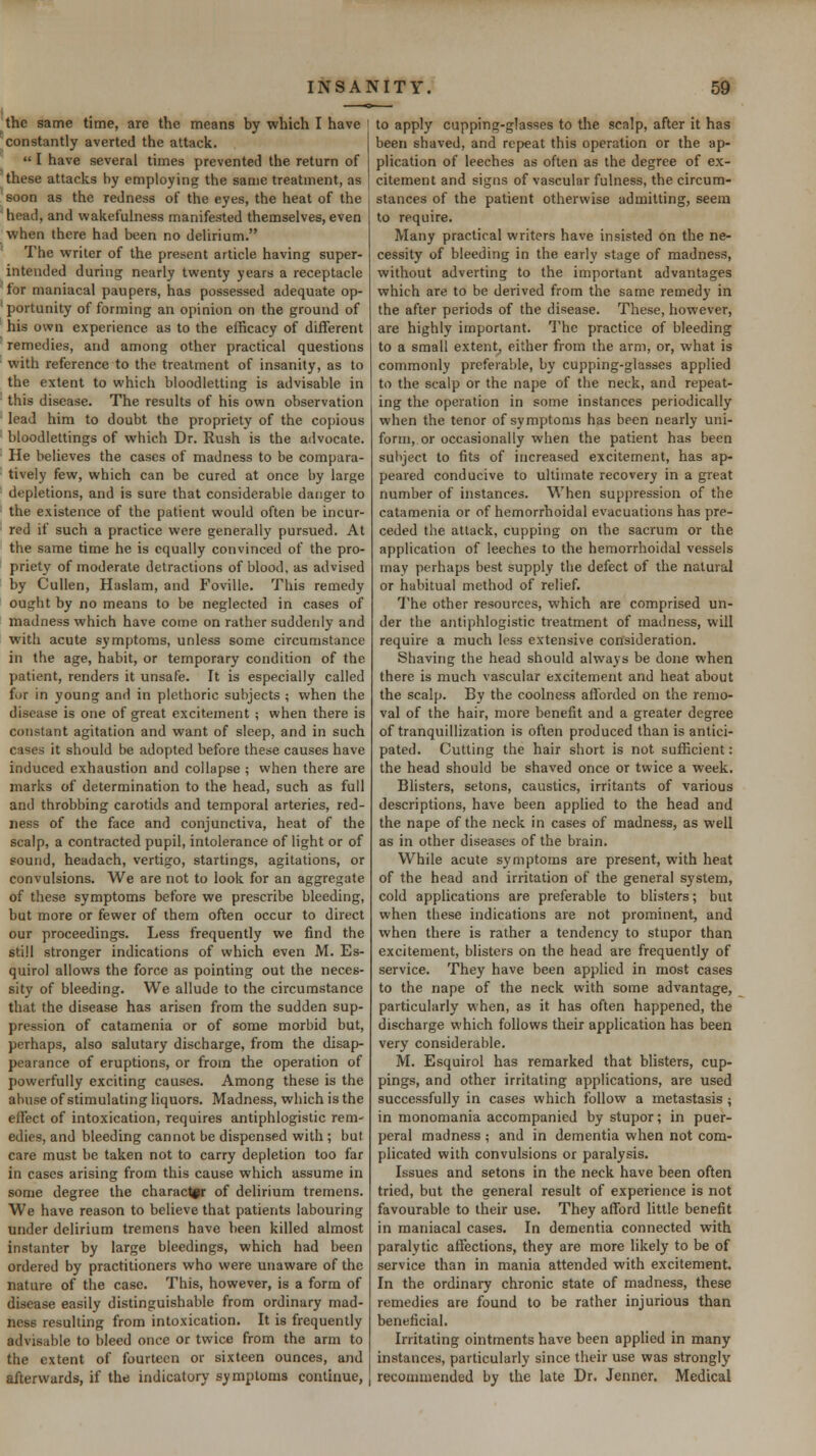 the same time, are the means by which I have constantly averted the attack.  I have several times prevented the return of these attacks by employing the same treatment, as soon as the redness of the eyes, the heat of the head, and wakefulness manifested themselves, even when there had been no delirium. The writer of the present article having super- intended during nearly twenty years a receptacle for maniacal paupers, has possessed adequate op- portunity of forming an opinion on the ground of his own experience as to the efficacy of different remedies, and among other practical questions with reference to the treatment of insanity, as to the extent to which bloodletting is advisable in this disease. The results of his own observation lead him to doubt the propriety of the copious bloodlettings of which Dr. Rush is the advocate. He believes the cases of madness to be compara- tively few, which can be cured at once by large depletions, and is sure that considerable danger to the existence of the patient would often be incur- red if such a practice were generally pursued. At the same time he is equally convinced of the pro- priety of moderate detractions of blood, as advised by Cullen, Haslam, and Foville. This remedy out^ht by no means to be neglected in cases of madness which have come on rather suddenly and with acute symfitoms, unless some circumstance in the age, habit, or temporary condition of the patient, renders it unsafe. It is especially called for in young and in plethoric subjects ; when the disease is one of great excitement ; when there is constant agitation and want of sleep, and in such cases it should be adopted before these causes have induced exhaustion and collapse ; when there are marks of determination to the head, such as full and throbbing carotids and temporal arteries, red- ness of the face and conjunctiva, heat of the scalp, a contracted pupil, intolerance of light or of sound, headach, vertigo, startings, agitations, or convulsions. We are not to look for an aggregate of these symptoms before we prescribe bleeding, but more or fewer of ihem often occur to direct our proceedings. Less frequently we find the still stronger indications of which even M. Es- quirol allows the force as pointing out the neces- sity of bleeding. We allude to the circumstance that the disease has arisen from the sudden sup- pression of catamenia or of some morbid but, perhaps, also salutary discharge, from the disap- pearance of eruptions, or from the operation of powerfully exciting causes. Among these is the abuse of stimulating liquors. Madness, which is the effect of intoxication, requires antiphlogistic rem- edies, and bleeding cannot be dispensed with ; but care must be taken not to carry depletion too far in cases arising from this cause which assume in some degree the character of delirium tremens. We have reason to believe that patients labouring under delirium tremens have been killed almost instanter by large bleedings, which had been ordered by practitioners who were unaware of the nature of the case. This, however, is a form of disease easily distinguishable from ordinary mad- ness resulting from intoxication. It is frequently advisable to bleed once or twice from the arm to the extent of fourteen or sixteen ounces, and afterwards, if the indicatory symptoms continue, to apply cupping-glasses to the scalp, after it has been shaved, and ref>eat this operation or the ap- plication of leeches as often as the degree of ex- citement and signs of vascular fulness, the circum- stances of the patient otherwise admitting, seem to require. Many practical writers have insisted On the ne- cessity of bleeding in the early stage of madness, without adverting to the important advantages which are to be derived from the same remedy in the after periods of the disease. These, however, are highly important. The practice of bleeding to a small extent, either from the arm, or, what is commonly preferable, by cupping-glasses applied to the scalp or the nape of the neck, and repeat- ing the operation in some instances periodically when the tenor of symptoms has been nearly uni- form, or occasionally when the patient has been subject to fits of increased excitement, has ap- peared conducive to ultimate recovery in a great number of instances. When suppression of the catamenia or of hemorrhoidal evacuations has pre- ceded the attack, cupping on the sacrum or the application of leeches to the hemorrhoidal vessels inav perhaps best supply the defect of the natural or habitual method of relief. The other resources, which are comprised un- der the antiphlogistic treatment of madness, will require a much less extensive consideration. Shaving the head should always be done when there is much vascular excitement and heat about the scalp. By the coolness aflorded on the remo- val of the hair, more benefit and a greater degree of tranquillization is often produced than is antici- pated. Cutting the hair short is not sufficient: the head should be shaved once or twice a week. Blisters, setons, caustics, irritants of various descriptions, have been applied to the head and the nape of the neck in cases of madness, as well as in other diseases of the brain. While acute symptoms are present, with heat of the head and irritation of the general system, cold applications are preferable to blisters; but when these indications are not prominent, and when there is rather a tendency to stupor than excitement, blisters on the head are frequently of service. They have been applied in most cases to the nape of the neck with some advantage, particularly when, as it has often happened, the discharge vi'hich follows their application has been very considerable. M. Esquirol has remarked that blisters, cup- pings, and other irritating applications, are used successfully in cases which follow a metastasis; in monomania accompanied by stupor; in puer- peral madness ; and in dementia when not com- plicated with convulsions or paralysis. Issues and setons in the neck have been often tried, but the general result of experience is not favourable to their use. They afford little benefit in maniacal cases. In dementia connected with paralytic affections, they are more likely to be of service than in mania attended with excitement. In the ordinary chronic state of madness, these remedies are found to be rather injurious than beneficial. Irritating ointments have been applied in many instances, particularly since their use was strongly recommended by the late Dr. Jenner. Medical