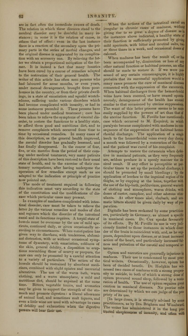 are in fact often the immediate causes of death. The relation in which these diseases stand to the cerebral disorder may be doubtful in many in- stances ; iu some it is the relation of cause, in others that of efiect: even in the last instance there is a reaction of the secondary upon the pri- mary parts in the series of morbid changes, and the original disease is aggravated by its complica- tion with an accessory one. By relieving the lat- ter we obtain a proportional mitigation of the for- mer. It is indeed a fact that many lunatics have been cured by a course of remedies adapted to the restoration of their general health. The writer of this article has often seen persons who had laboured for some months, or even years, under menial derangement, brought from poor- houses in the country, or from their private dwell- ings, in a state of emaciation and squalid wretch- edness, suffering under various disorders which had become complicated with insanitj', or had in some instances preceded it. These persons have been placed under medical treatment; care has been taken to relieve the symptoms of visceral dis- order, to restore the functions to a healthy state, to afford them good and nutritious diet, and to remove complaints which occurred from time to time by occasional remedies. In many cases of this description, as the general health improved, the mental disorder has gradually lessened, and has finally disappeared. In the course of four, five, or six months from the period of their com- ing under medical treatment, very many patients of this description have been restored to their usual stale of health, and to the exercise of their cus- tomary occupations, after having undergone the operation of few remedies except such as are adapted to the indication or principle of practice now pointed out. The mode of treatment required in following this indication must vary according to the state of the constitution and the modifications of dis- ease which particular cases may present. In examples of madness complicated with intes- tinal disorder, care must be taken to relieve the latter by the various remedies and modes of diet and regimen which the disorder of the intestinal canal and its functions requires. A torpid state of bowels must be overcome by the use of mild ape- rients, continued daily, or given occasionally ac- cording to circumstances. When constipation has given way to diarrhoea, with tenderness, abdomi- nal distension, with or without occasional symp- toms of dysentery, with emaciation, coldness of the skin, general debility, a disposition to erup- tions resembling those of scurvy or purpura, the cure can only be promoted by acareful attention to a variety of particulars. The action of the bowels should be restrained by absorbent medi- cines, combined with slijjht opiates and mercurial alteratives. The use of the warm bath, warm clothing, and a warm atmosphere, a mild and nutritious diet, should be enjoined at the same time. Bitters, vegetable tonics, and aromatics may be given to support the strength of the sto- mach and promote digestion : a liberal allowance of animal food, and sometimes malt liquors, and even a little wine are used with advantage in cases of debility and exhaustion when the digestive powers will bear their use. When the actions of the intestinal canal are irregular in chronic cases of madness, without <^iving rise to so great a degree of disease as in The instances above indicated, a healthy state of their function is sufficiently promoted by giving mild aperients, with bitter and neutral salts, two or three times in a week, and occasional doses of calomel. When madness has been the result of, or has been accompanied by, diminution or loss of any other natural function or habitual process, an effort should be made to restore it. If we were pos- sessed of any certain emmenagogue, it is highly probable that its successful application would in many cases promote the cure of maniacal diseases connected with the suppression of the calaraenia. When habitual discharges from the hemorrhoidal veins have been coerced, or have ceased sponta- neously, derangement of the health has ensued similar to that occasioned by uterine suppressions. The want of this latter process seems to be more easily supplied by the powers of art than that of the uterine function. M. Foville has mentioned a case which occurred to M. Esquirol, in which paralysis became complicated with madness incon- sequence of the suppression of an habitual hemor- rhoidal discharge. The application of a single leech to the hemorrhoidal veins every day during a month was followed b}' a restoration of the flui, and the patient was cured of his complaint. Attempts to restore the catamenia when defec- tive in maniacal patients, as they very frequently are, seldom produce in a speedy manner the de- sired result- If any effort is perceptible at par- ticular times to set up the periodical discharge, it should be promoted by small bleedings; by the application of leeches to the inguinal region of the thighs, or by cupping at the loins, together with the use of the hip-bath, pediluvium, general warmlli of clothing and atmosphere, warm drinks, with doses of castor, camphor, and other odorous stim- ulants- At other times aloe, rhubarb, and aro- matic bitters should be given daily by way of pre- paration. Digitalis has been reckoned by some practition- ers, particularly in Germany, as almost a specific in maniacal cases. Dr. Cox speaks favourably of its effects. . By M. Foville its use is very judi- ciously limited to those instances in which disor- der of the brain is coincident with, and, as he sup- poses, dependent upon disease, or at least increased action of the heart, and particularly increased ful- ness and pulsation of the carotid and temporal ar- teries. Opium and narcotics are gcnerallt/ injurious in madness. Their use is condemned by most prac- tical writers. Occasionally, however, opium has been of decided benefit- Dr- Hodgkin has wit- nessed two cases of madness with a strong propen- sity to suicide, in both of which a strong dose of opium procured sound sleep, followed by a resto- ration of health. The use of opium requires great caution in maniacal diseases. No precise rules are determined by which we can judge of the pro- priety of its use. [In large doses, it is strongly advised by some practitioners, as by Drs. Brigham and Woodward, i he writer has administered it in the long pro- tracted sleeplessness of insanity, and often with