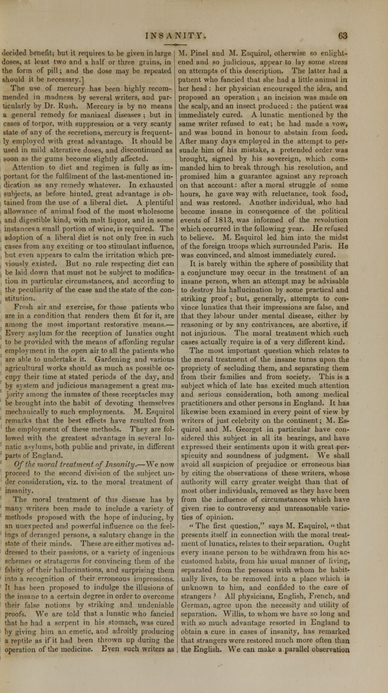 derided benefit; but it requires to be given in large doses, at least two and a half or three grains, in the form of pill; and the dose may be repeated should it be necessary.] The use of mercury has been highly recom- mended in madness by several writers, and par- ticularly by Dr. Rush. Mercury is by no means a general remedy for maniacal diseases ; but in cases of torpor, with suppression or a very scanty state of any of the secretions, mercury is frequent- ly employed with great advantage. It should be used in mild alterative doses, and discontinued as soon as the gums become slightly affected. Attention to diet and regimen is fully as im- portant for the fulfilment of the last-mentioned in- dication as any remedy whatever. In exhausted subjects, as before hinted, great advantage is ob- tained from the use of a liberal diet. A plentiful allowance of animal food of the most wholesome and digestible kind, with malt liquor, and in some instances a small portion of wine, is required. The adoption of a liberal diet is not only free in such cases from any exciting or too stimulant influence, but even appears to calm the irritation which pre- viously existed. But no rule respecting diet can be laid down that must not be subject to modifica- tion in particular circumstances, and according to the peculiarity of the case and the state of the con- stitution. Fresh air and exercise, for those patients who are in a condition that renders them fit for it, are among the most important restorative means.— Every asylum for the reception of lunatics ought to be provided with the means of affording regular employment in the open air to all the patients who are able to undertake it. Gardening and various agricultural works should as much as possible oc- cupy their time at stated periods of the day, and by system and judicious management a great ma- jority among the inmates of these receptacles may be brought into the habit of devoting themselves mechanically to such employments. M. Esquirol remarks that the best effects have resulted from the employment of these methods. They are fol- lowed with the greatest advantage in several lu- natic asylums, both public and private, in different parts of England. Of the moral treatment of Insanity.—We now proceed to the second division of the subject un- der consideration, viz. to the moral treatment of insanity. The moral treatment of this disease has by many writers been made to include a variety of methods proposed with the hope of inducing, by an unexpected and powerful influence on the feel- ings of deranged persons, a salutary change in the state of their minds. These are either motives ad- dressed to their passions, or a variety of ingenious schemes or stratagems for convincing them of the falsity of their hallucinations, and surprising them into a recognition of their erroneous impressions. It has been proposed to indulge the illusions of the insane to a certain degree in order to overcome their false notions by striking and undeniable proofs. We are told that a lunatic who fancied that he had a serpent in his stomach, was cured hy giving him an emetic, and adroitly producing a reptile as if it had been thrown up during the operation of the medicine. Even such writers as M. Pinel and M. Esquirol, otherwise so enlight- ened and so judicious, appear to lay some stress on attempts of this description. The latter had a patient who fancied that she had a little animal in her head : her physician encouraged the idea, and proposed an operation ; an incision was made on the scalp, and an insect produced : the patient was immediately cured. A lunatic mentioned by the same writer refused to eat; he had made a vow, and was bound in honour to abstain from food. After many days employed in the attempt to per- suade him of his mistake, a pretended order was brought, signed by his sovereign, which com- manded him to break through his resolution, and promised him a guarantee against any reproach on that account: after a moral struggle of some hours, he gave way with reluctance, took food, and was restored. Another individual, who had become insane in consequence of the political events of 1813, was informed of the revolution which occurred in the following year. He refused to beUcve. M. Esquirol led him into the midst of the foreign troops which surrounded Paris. He was convinced, and almost immediately cured. It is barely within the sphere of possibility that a conjuncture may occur in the treatment of an insane person, when an attempt may be advisable to destroy his hallucination by some practical and striking proof; but, generally, attempts to con- vince lunatics that their impressions are false, and that they labour under mental disease, either by reasoning or by any contrivances, are abortive, if not injurious. The moral treatment which such cases actually require is of a very different kind. The most important question which relates to the moral treatment of the insane turns upon the propriety of secluding them, and separating them from their families and from society. This is a subject which of late has excited much attention and serious consideration, both among medical practitioners and other persons in England. It has likewise been examined in every point of view by writers of just celebrity on the continent; M. Es- quirol and M. Georget in particular have con- sidered this subject in all its bearings, and have expressed their sentiments upon it with great per- spicuity and soundness of judgment. We shall avoid all suspicion of prejudice or erroneous bias by citing the observations of these writers, whose authority will carry greater weight than that of most other individuals, removed as they have been from the influence of circumstances which have given rise to controversy and unreasonable varie- ties of opinion.  The first question, says M. Esquirol,  that presents itself in connection with the moral treat- ment of lunatics, relates to their separation. Ought every insane person to be withdrawn from his ac- customed habits, from his usual manner of living, separated from the persons with whom he habit- ually lives, to be removed into a place which is unknown to him, and confided to the care of strangers ? All physicians, English, French, and German, agree upon the necessity and utility of separation. Willis, to whom we have so long and with so much advantage resorted in England to obtain a cure in cases of insanity, has remarked that strangers were restored much more often than the English. We can make a parallel observation